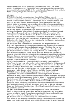 [086,09] Aber von nun an wird anstatt der erwähnten Tafeln die wahre Liebe zu Gott
und ihre Weisheit dasselbe bewirken, und das in einem viel höheren und lebendigeren Maße;
aber ungeachtet alles dessen habe Ich dir bloß nur die besondere Eigenschaft dieser erwähnten
beiden Edelsteingattungen deines Wissens wegen kundgegeben.“

87. Kapitel
[087,01] (Der Herr:) „Es könnte eine solche Eigenschaft und Wirkung auch bei
anderen Körpern erzielt werden, so sie zu einer außerordentlichen Glätte könnten gebracht
werden; da aber solches bei den andern Körpern wegen ihrer zu geringen Härte nicht wohl
tunlich ist, so können dafür nur der Thummim und Urim verwendet werden. Die alten
Ägypter wußten gar wohl darum und verwendeten diese beiden Steingattungen auch zu dem
Zwecke. Es trugen darum die alten Weisen und Pharaonen stets solche Steine auf ihrer Brust
und in einem Goldreif auch auf ihrem Haupte.
[087,02] Wer demnach zu jenen Zeiten solche Steine trug, wurde vom Volke stets als
ein Patriarch und als ein Weiser gehalten. Es hatte sonach damals ein königlicher Schmuck
einen echten und wahren Grund. In dieser Zeit ist er aber nichts Weiteres als ein eitles
Aushängeschild des irdischen Reichtums, des Hochmutes, so auch der Prachtliebe, der
Selbstsucht und der über alles verdammlichen Herrschsucht. Wohl sind noch die Kaiser, die
Könige und Fürsten und Heerführer mit diesen alten Weisheitsinsignien geschmückt; aber wo
ist der alte, wahre Grund?! – Darum ist das, was dereinst bei den Alten eine Haupttugend war,
nun zu einem Hauptlaster geworden!
[087,03] So war in den alten Zeiten auch das Herrschen eine Haupttugend; denn fürs
erste waren in einem Lande eben nie zuviel wahrhaft weise und erfahrungsreiche Menschen
vorhanden, und es hatte der, dem man die Last der gesamten Volksleitung übertrug, stets
einen sauren Standpunkt und mußte stets der Lehrer und Ratgeber von Tausenden sein!
[087,04] Niemand riß sich um solch eine Stellung. Das Volk, von der Notwendigkeit
eines weisen Leiters überzeugt, erbaute ihm die herrlichste Wohnung und schmückte die
Gemächer mit allerlei Edelsteinen, mit Gold, Perlen und kostbaren Muscheln, und versah den
Leiter mit allem, was er zum angenehmen Leben nur immer vonnöten hatte, und jedes Wort
war dem Volke ein Gesetz. Darauf gründet sich noch heutigentags das große Ansehen der
Herrscher, – doch mit dem großen Unterschied:
[087,05] Damals brauchte der Herrscher keine Waffen; sein Wort war schon alles in
allem. Was er riet, und was er haben wollte, ward mit vereinten Kräften ins Werk gesetzt, und
alles mit großer Liebe und Freude. Wer irgendeinen Schatz fand oder sonst etwas besonders
Kunstvolles erzeugte, das brachte er dem Leiter des Volkes. Denn es war bei den Alten die
weise Sitte, also zu urteilen: ,Was irgend dienlich ist, des Leiters Weisheit zu erhöhen, muß
ihm gegeben werden; denn des Leiters Weisheit ist der Völker Ordnung und Glück!‘
[087,06] Aber nun ist das alles zu Grabe gegangen, und an die Stelle der alten
Tugend ist nun eine wahre Sünde der Sünden der Menschheit gekommen. Wo sind die
Patriarchen? O Babel, du große Welthure, du hast verpestet die Erde! Aber darum bin Ich nun
gekommen, um die Menschen vom alten Erbübel zu erlösen, zu legen einen Fluch auf alle die
Kostbarkeiten der Erde und zu segnen die Herzen, die eines guten Willens sind.
[087,07] Von nun an wird sein Mein Wort ein erster Edelstein dem Menschen und
wahres und reinstes Gold Meine Lehre und ein wahrer, lebendiger Palast und ein Tempel ein
jedes Menschenherz, das da erfüllt sein wird mit der reinen Liebe zu Gott, und aus dieser
heraus zum Nächsten, und der wird sein ein wahrer König in Meinem Reiche, dessen Herz am
liebeerfülltesten sein wird!
[087,08] Darum: Kein klingend Metall und kein geglätteter Diamant wird euch mehr
dienen als Krone des Lebens, sondern Mein Wort und ein Handeln nach dem Worte! Denn
von nun an soll keine Materie für eure Herzen mehr einen Wert haben, sondern allein Mein
Wort und die freie, selbstwillige Handlung nach Meinem Worte.
[087,09] Wohl sollen die Kaiser und Könige sich nebst dem schmücken mit dem
alten Schmucke; aber wollen sie weise und mächtig sein, so müssen sie dennoch keinen Wert
darauf legen, sondern allein auf Mein Wort! Die das nicht tun werden, die werden auch bald
 