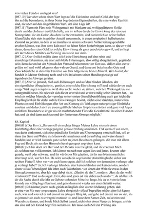 von vielen Feinden umlagert sein!
[087,10] Wer aber schon einen Wert legt auf die Edelsteine und aufs Gold, der lege
ihn auf die besonderen, in ihrer Natur begründeten Eigenschaften, die eine wahre Realität
sind, nie aber auf den eingebildeten Wert, der eine Lüge ist!
[087,11] Wenn ein Fürst sein Wohngemach mit blankem und wohlgeglättetem Golde
durch und durch darum austäfeln ließe, um im selben durch die Einwirkung der reineren
Naturgeister, die am Golde, das dem Lichte entstammt, und namentlich an seiner hellen
Glanzfläche sich stets in größter Anzahl ansammeln, in einen prophetisch hellsehenden
Zustand zu geraten, in dem er so manches in seinem schweren Völkerleitungsgeschäfte
ersehen könnte, was ihm sonst kein noch so feiner Spion hinterbringen kann, so täte er wohl
daran; denn das reine Gold hat solche Einwirkung als ganz entschieden gewiß, und es liegt
der Wert dieses Metalles auch einzig und allein nur darin.
[087,12] Aber freilich müßte dann solch eine Einrichtung auf eine reine und
einsichtige Erkenntnis, nie aber aufs bloße Hörensagen, also völlig abergläubisch, gegründet
sein; denn darum hat der Mensch den Verstand bekommen von Gott aus, daß er alles zuvor
prüfen soll und wohl erkennen den wahren Grund, und dann erst behalten das Gute und
Zweckdienliche in stets fürs Einzelne wie fürs Allgemeine bester Absicht. Wer das tut, der
handelt in Meiner Ordnung recht und wird in keinem seiner Handlungszweige auf
irgendwelche Abwege geraten.
[087,13] Aber so jemand, bloß aufs Hörensagen und auf den blinden Glauben, der
ein eigentlicher Aberglaube ist, gestützt, eine solche Einrichtung trifft und würde davon auch
einige Wirkungen verspüren, weiß aber nicht, woher sie rühren, welchen Wirkungskreis sie
naturgemäß haben, bis wieweit sich dieser erstreckt und er notwendig seine Grenzen hat, – so
wird ein solcher Mensch, der vermöge seiner ersten Grundlebensbildung auch gar leicht die
Empfänglichkeit für derlei subtile Einwirkungen besitzt, leicht seine törichten, materiellen
Phantasien und Einbildungen aller Art und Gattung als Wirkungen naturgeistiger Eindrücke
ansehen und dadurch sich zu einem gräßlich falschen Propheten erheben und ganz viel Arges
anrichten, besonders so er gar als ein machthabender Fürst die Gewaltmittel in seinen Händen
hat; und da sind dann auch tausend der finstersten Abwege möglich.“

88. Kapitel
[088,01] (Der Herr:) „Darum soll ein rechter Jünger Meiner Lehre niemals etwas
leichtfertig ohne eine vorangegangene genaue Prüfung annehmen. Erst wenn er von allem,
was darin vorkommt, sich eine gründliche Einsicht und Überzeugung verschafft hat, soll er
dann das Gute und Wahre als lebenswahr annehmen und darauf klug und weise danach
handeln; und er wird dadurch ganz sicher zu jenen Resultaten gelangen, die man mit allem
Fug und Recht als aus den Himmeln herab gesegnet anpreisen kann.
[088,02] Ich bin doch der Herr und der Meister von Ewigkeit, und ihr erkennet Mich
als solchen nun vollkommen. Ich könnte zu euch nun sagen dies und jenes, krumm oder
gerade, weiß oder schwarz, und ihr würdet es Mir glauben, da ihr nun lebensinnerlichst
überzeugt seid, wer Ich bin. Da wäre sonach ein sogenannter Autoritätsglaube sicher am
rechten Platze!? Aber wer von euch kann sagen, daß Ich solchen von jemandem verlange oder
je verlangt habe?! Ja, Ich verlange Glauben, aber keinen blinden und keinen toten, sondern
einen vollauf lebendigen! Ich lehre euch Wahrheiten, von denen der Welt nie etwas in den
Sinn gekommen ist; aber Ich sage dabei nicht: ,Glaubst du das?‘, sondern: ,Hast du das wohl
verstanden?‘ Und so du sagst: ,Herr, dies und jenes ist mir dabei noch unklar!‘, da erkläre Ich
dir die Sache durch alle Mir zu Gebote stehenden Mittel so lange, bis du es vom tiefsten
Grunde aus völlig begriffen hast, und gehe dann erst wieder um einen Schritt weiter.
[088,03] Ich könnte jedem wohl gleich anfänglich eine solche Erklärung geben, daß
er eine von Mir neu vorgetragene Lehre alsogleich vollauf begreifen müßte; aber Ich kenne
auch, was und wieviel er auf einmal zu ertragen fähig ist, und gebe auf einmal nur so viel, als
es jemand von euch zu ertragen imstande ist, und lasse dem Samen Zeit, zu keimen und
Wurzeln zu fassen, und binde Mich Selbst darauf, nicht eher etwas Neues zu bringen, als bis
das eine auf den Grund begriffen worden ist. Ich lasse euch Zeit zur Prüfung des
 