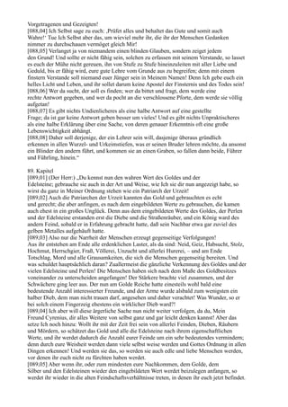 Vorgetragenen und Gezeigten!
[088,04] Ich Selbst sage zu euch: ,Prüfet alles und behaltet das Gute und somit auch
Wahre!‘ Tue Ich Selbst aber das, um wieviel mehr ihr, die ihr der Menschen Gedanken
nimmer zu durchschauen vermöget gleich Mir!
[088,05] Verlanget ja von niemandem einen blinden Glauben, sondern zeiget jedem
den Grund! Und sollte er nicht fähig sein, solchen zu erfassen mit seinem Verstande, so lasset
es euch der Mühe nicht gereuen, ihn von Stufe zu Stufe hineinzuleiten mit aller Liebe und
Geduld, bis er fähig wird, eure gute Lehre vom Grunde aus zu begreifen; denn mit einem
finstern Verstande soll niemand euer Jünger sein in Meinem Namen! Denn Ich gebe euch ein
helles Licht und Leben, und ihr sollet darum keine Apostel der Finsternis und des Todes sein!
[088,06] Wer da sucht, der soll es finden; wer da bittet und fragt, dem werde eine
rechte Antwort gegeben, und wer da pocht an die verschlossene Pforte, dem werde sie völlig
aufgetan!
[088,07] Es gibt nichts Undienlicheres als eine halbe Antwort auf eine gestellte
Frage; da ist gar keine Antwort geben besser um vieles! Und es gibt nichts Unpraktischeres
als eine halbe Erklärung über eine Sache, von deren genauer Erkenntnis oft eine große
Lebenswichtigkeit abhängt.
[088,08] Daher soll derjenige, der ein Lehrer sein will, dasjenige überaus gründlich
erkennen in allen Wurzel- und Urkeimstiefen, was er seinen Bruder lehren möchte, da ansonst
ein Blinder den andern führt, und kommen sie an einen Graben, so fallen dann beide, Führer
und Führling, hinein.“

89. Kapitel
[089,01] (Der Herr:) „Du kennst nun den wahren Wert des Goldes und der
Edelsteine; gebrauche sie auch in der Art und Weise, wie Ich sie dir nun angezeigt habe, so
wirst du ganz in Meiner Ordnung stehen wie ein Patriarch der Urzeit!
[089,02] Auch die Patriarchen der Urzeit kannten das Gold und gebrauchten es echt
und gerecht; die aber anfingen, es nach dem eingebildeten Werte zu gebrauchen, die kamen
auch ehest in ein großes Unglück. Denn aus dem eingebildeten Werte des Goldes, der Perlen
und der Edelsteine erstanden erst die Diebe und die Straßenräuber, und ein König ward des
andern Feind, sobald er in Erfahrung gebracht hatte, daß sein Nachbar etwa gar zuviel des
gelben Metalles aufgehäuft hatte.
[089,03] Also nur die Narrheit der Menschen erzeugt gegenseitige Verfolgungen!
Aus ihr entstehen am Ende alle erdenklichen Laster, als da sind: Neid, Geiz, Habsucht, Stolz,
Hochmut, Herrschgier, Fraß, Völlerei, Unzucht und allerlei Hurerei, – und am Ende
Totschlag, Mord und alle Grausamkeiten, die sich die Menschen gegenseitig bereiten. Und
was schuldet hauptsächlich daran? Zuallermeist die gänzliche Verkennung des Goldes und der
vielen Edelsteine und Perlen! Die Menschen haben sich nach dem Maße des Goldbesitzes
voneinander zu unterscheiden angefangen! Der Stärkere brachte viel zusammen, und der
Schwächere ging leer aus. Der nun am Golde Reiche hatte einesteils wohl bald eine
bedeutende Anzahl interessierter Freunde, und der Arme wurde alsbald zum wenigsten ein
halber Dieb, dem man nicht trauen darf, angesehen und daher verachtet! Was Wunder, so er
bei solch einem Fingerzeig ehestens ein wirklicher Dieb ward?!
[089,04] Ich aber will diese ärgerliche Sache nun nicht weiter verfolgen, da du, Mein
Freund Cyrenius, dir alles Weitere von selbst ganz und gar leicht denken kannst! Aber das
setze Ich noch hinzu: Wollt ihr mit der Zeit frei sein von allerlei Feinden, Dieben, Räubern
und Mördern, so schätzet das Gold und alle die Edelsteine nach ihrem eigenschaftlichen
Werte, und ihr werdet dadurch die Anzahl eurer Feinde um ein sehr bedeutendes vermindern;
denn durch eure Weisheit werden dann viele selbst weise werden und Gottes Ordnung in allen
Dingen erkennen! Und werden sie das, so werden sie auch edle und liebe Menschen werden,
vor denen ihr euch nicht zu fürchten haben werdet.
[089,05] Aber wenn ihr, oder zum mindesten eure Nachkommen, dem Golde, dem
Silber und den Edelsteinen wieder den eingebildeten Wert werdet beizulegen anfangen, so
werdet ihr wieder in die alten Feindschaftsverhältnisse treten, in denen ihr euch jetzt befindet.
 