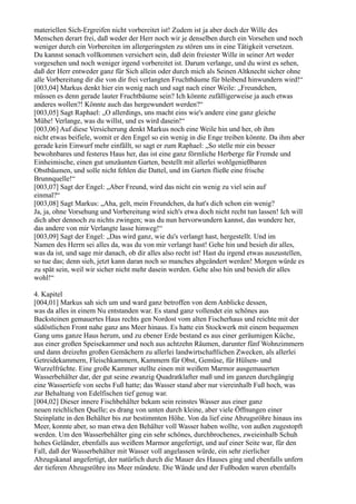 materiellen Sich-Ergreifen nicht vorbereitet ist! Zudem ist ja aber doch der Wille des
Menschen derart frei, daß weder der Herr noch wir je denselben durch ein Vorsehen und noch
weniger durch ein Vorbereiten im allergeringsten zu stören uns in eine Tätigkeit versetzen.
Du kannst sonach vollkommen versichert sein, daß dein freiester Wille in seiner Art weder
vorgesehen und noch weniger irgend vorbereitet ist. Darum verlange, und du wirst es sehen,
daß der Herr entweder ganz für Sich allein oder durch mich als Seinen Altknecht sicher ohne
alle Vorbereitung dir die von dir frei verlangten Fruchtbäume für bleibend hinwundern wird!“
[003,04] Markus denkt hier ein wenig nach und sagt nach einer Weile: „Freundchen,
müssen es denn gerade lauter Fruchtbäume sein? Ich könnte zufälligerweise ja auch etwas
anderes wollen?! Könnte auch das hergewundert werden?“
[003,05] Sagt Raphael: „O allerdings, uns macht eins wie's andere eine ganz gleiche
Mühe! Verlange, was du willst, und es wird dasein!“
[003,06] Auf diese Versicherung denkt Markus noch eine Weile hin und her, ob ihm
nicht etwas beifiele, womit er den Engel so ein wenig in die Enge treiben könnte. Da ihm aber
gerade kein Einwurf mehr einfällt, so sagt er zum Raphael: „So stelle mir ein besser
bewohnbares und festeres Haus her, das ist eine ganz förmliche Herberge für Fremde und
Einheimische, einen gut umzäunten Garten, bestellt mit allerlei wohlgenießbaren
Obstbäumen, und solle nicht fehlen die Dattel, und im Garten fließe eine frische
Brunnquelle!“
[003,07] Sagt der Engel: „Aber Freund, wird das nicht ein wenig zu viel sein auf
einmal?“
[003,08] Sagt Markus: „Aha, gelt, mein Freundchen, da hat's dich schon ein wenig?
Ja, ja, ohne Vorsehung und Vorbereitung wird sich's etwa doch nicht recht tun lassen! Ich will
dich aber dennoch zu nichts zwingen; was du nun hervorwundern kannst, das wundere her,
das andere von mir Verlangte lasse hinweg!“
[003,09] Sagt der Engel: „Das wird ganz, wie du's verlangt hast, hergestellt. Und im
Namen des Herrn sei alles da, was du von mir verlangt hast! Gehe hin und besieh dir alles,
was da ist, und sage mir danach, ob dir alles also recht ist! Hast du irgend etwas auszustellen,
so tue das; denn sieh, jetzt kann daran noch so manches abgeändert werden! Morgen würde es
zu spät sein, weil wir sicher nicht mehr dasein werden. Gehe also hin und besieh dir alles
wohl!“

4. Kapitel
[004,01] Markus sah sich um und ward ganz betroffen von dem Anblicke dessen,
was da alles in einem Nu entstanden war. Es stand ganz vollendet ein schönes aus
Backsteinen gemauertes Haus rechts gen Nordost vom alten Fischerhaus und reichte mit der
südöstlichen Front nahe ganz ans Meer hinaus. Es hatte ein Stockwerk mit einem bequemen
Gang ums ganze Haus herum, und zu ebener Erde bestand es aus einer geräumigen Küche,
aus einer großen Speisekammer und noch aus achtzehn Räumen, darunter fünf Wohnzimmern
und dann dreizehn großen Gemächern zu allerlei landwirtschaftlichen Zwecken, als allerlei
Getreidekammern, Fleischkammern, Kammern für Obst, Gemüse, für Hülsen- und
Wurzelfrüchte. Eine große Kammer stellte einen mit weißem Marmor ausgemauerten
Wasserbehälter dar, der gut seine zwanzig Quadratklafter maß und im ganzen durchgängig
eine Wassertiefe von sechs Fuß hatte; das Wasser stand aber nur viereinhalb Fuß hoch, was
zur Behaltung von Edelfischen tief genug war.
[004,02] Dieser innere Fischbehälter bekam sein reinstes Wasser aus einer ganz
neuen reichlichen Quelle; es drang von unten durch kleine, aber viele Öffnungen einer
Steinplatte in den Behälter bis zur bestimmten Höhe. Von da lief eine Abzugsröhre hinaus ins
Meer, konnte aber, so man etwa den Behälter voll Wasser haben wollte, von außen zugestopft
werden. Um den Wasserbehälter ging ein sehr schönes, durchbrochenes, zweieinhalb Schuh
hohes Geländer, ebenfalls aus weißem Marmor angefertigt, und auf einer Seite war, für den
Fall, daß der Wasserbehälter mit Wasser voll angelassen würde, ein sehr zierlicher
Abzugskanal angefertigt, der natürlich durch die Mauer des Hauses ging und ebenfalls unfern
der tieferen Abzugsröhre ins Meer mündete. Die Wände und der Fußboden waren ebenfalls
 