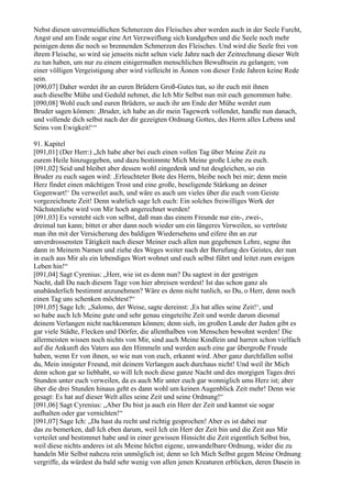 Nebst diesen unvermeidlichen Schmerzen des Fleisches aber werden auch in der Seele Furcht,
Angst und am Ende sogar eine Art Verzweiflung sich kundgeben und die Seele noch mehr
peinigen denn die noch so brennenden Schmerzen des Fleisches. Und wird die Seele frei von
ihrem Fleische, so wird sie jenseits nicht selten viele Jahre nach der Zeitrechnung dieser Welt
zu tun haben, um nur zu einem einigermaßen menschlichen Bewußtsein zu gelangen; von
einer völligen Vergeistigung aber wird vielleicht in Äonen von dieser Erde Jahren keine Rede
sein.
[090,07] Daher werdet ihr an euren Brüdern Groß-Gutes tun, so ihr euch mit ihnen
auch dieselbe Mühe und Geduld nehmet, die Ich Mir Selbst nun mit euch genommen habe.
[090,08] Wohl euch und euren Brüdern, so auch ihr am Ende der Mühe werdet zum
Bruder sagen können: ,Bruder, ich habe an dir mein Tagewerk vollendet, handle nun danach,
und vollende dich selbst nach der dir gezeigten Ordnung Gottes, des Herrn alles Lebens und
Seins von Ewigkeit!‘“

91. Kapitel
[091,01] (Der Herr:) „Ich habe aber bei euch einen vollen Tag über Meine Zeit zu
eurem Heile hinzugegeben, und dazu bestimmte Mich Meine große Liebe zu euch.
[091,02] Seid und bleibet aber dessen wohl eingedenk und tut desgleichen, so ein
Bruder zu euch sagen wird: ,Erleuchteter Bote des Herrn, bleibe noch bei mir; denn mein
Herz findet einen mächtigen Trost und eine große, beseligende Stärkung an deiner
Gegenwart!‘ Da verweilet auch, und wäre es auch um vieles über die euch vom Geiste
vorgezeichnete Zeit! Denn wahrlich sage Ich euch: Ein solches freiwilliges Werk der
Nächstenliebe wird von Mir hoch angerechnet werden!
[091,03] Es versteht sich von selbst, daß man das einem Freunde nur ein-, zwei-,
dreimal tun kann; bittet er aber dann noch wieder um ein längeres Verweilen, so vertröste
man ihn mit der Versicherung des baldigen Wiedersehens und eifere ihn an zur
unverdrossensten Tätigkeit nach dieser Meiner euch allen nun gegebenen Lehre, segne ihn
dann in Meinem Namen und ziehe des Weges weiter nach der Berufung des Geistes, der nun
in euch aus Mir als ein lebendiges Wort wohnet und euch selbst führt und leitet zum ewigen
Leben hin!“
[091,04] Sagt Cyrenius: „Herr, wie ist es denn nun? Du sagtest in der gestrigen
Nacht, daß Du nach diesem Tage von hier abreisen werdest! Ist das schon ganz als
unabänderlich bestimmt anzunehmen? Wäre es denn nicht tunlich, so Du, o Herr, denn noch
einen Tag uns schenken möchtest?“
[091,05] Sage Ich: „Salomo, der Weise, sagte dereinst: ,Es hat alles seine Zeit!‘, und
so habe auch Ich Meine gute und sehr genau eingeteilte Zeit und werde darum diesmal
deinem Verlangen nicht nachkommen können; denn sieh, im großen Lande der Juden gibt es
gar viele Städte, Flecken und Dörfer, die allenthalben von Menschen bewohnt werden! Die
allermeisten wissen noch nichts von Mir, sind auch Meine Kindlein und harren schon vielfach
auf die Ankunft des Vaters aus den Himmeln und werden auch eine gar übergroße Freude
haben, wenn Er von ihnen, so wie nun von euch, erkannt wird. Aber ganz durchfallen sollst
du, Mein innigster Freund, mit deinem Verlangen auch durchaus nicht! Und weil ihr Mich
denn schon gar so liebhabt, so will Ich noch diese ganze Nacht und des morgigen Tages drei
Stunden unter euch verweilen, da es auch Mir unter euch gar wonniglich ums Herz ist; aber
über die drei Stunden hinaus geht es dann wohl um keinen Augenblick Zeit mehr! Denn wie
gesagt: Es hat auf dieser Welt alles seine Zeit und seine Ordnung!“
[091,06] Sagt Cyrenius: „Aber Du bist ja auch ein Herr der Zeit und kannst sie sogar
aufhalten oder gar vernichten!“
[091,07] Sage Ich: „Da hast du recht und richtig gesprochen! Aber es ist dabei nur
das zu bemerken, daß Ich eben darum, weil Ich ein Herr der Zeit bin und die Zeit aus Mir
verteilet und bestimmet habe und in einer gewissen Hinsicht die Zeit eigentlich Selbst bin,
weil diese nichts anderes ist als Meine höchst eigene, unwandelbare Ordnung, wider die zu
handeln Mir Selbst nahezu rein unmöglich ist; denn so Ich Mich Selbst gegen Meine Ordnung
vergriffe, da würdest du bald sehr wenig von allen jenen Kreaturen erblicken, deren Dasein in
 