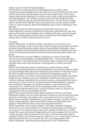 Meiner ewig unwandelbaren Ordnung bedingt ist.
[091,08] Nimm nur einen Augenblick die Bedingung hinweg, so geht im selben
Augenblicke auch das Bedungene unter! Oder stelle dir vor eine feste Burg auf einem Felsen
festesten Gesteins! Du sagst, diese Burg sei wie für eine Ewigkeit erbaut. So Ich es aber
zulassen würde, daß der mächtige Fels zu Butter erweicht würde, würde sich auch dann die
feste Burg behaupten?! Oder du führest auf einem guten und festen Schiffe übers Meer;
würde dein Schiff und sogar der beste Wind dir etwas nützen, so Ich das Wasser versiegen
ließe bis auf den Grund?! Daß Mir solches wohl möglich wäre, wirst du nicht bezweifeln!
Und es ist sonach ausgemacht, daß mit der Bedingung auch das durch sie Bedungene in den
Bach fällt.
[091,09] Ich regle die Zeit überall und bin das ewige Gericht in ihr; aber in der
heiligen Sphäre der Liebe gibt es eigentlich keine Zeit mehr, und Ich kann der Liebe allein
schon noch immerhin etwas hinzugeben. Aber es bleibt bei dem genau, was Ich nun gesagt
habe! Aber nun bringe Markus uns mehr Weines, auf daß wir der Nacht Kühle leichter
ertragen; denn wir bleiben auch diese Nacht im Freien!“

92. Kapitel
[092,01] Markus hatte von Meinem Verlangen nach Wein nur so in der Ferne etwas
halbwegs vernommen, so eilte er schon, einem echten Wirte gleich, in den Keller und brachte
mit seinen beiden Söhnen gleich mehrere Krüge voll des allerbesten Rebensaftes. Unsere
Becher wurden bis an den Rand gefüllt; alle tranken auf das Wohl des Gedeihens der neuen
Lehre aus den Himmeln und konnten die Güte des Weines nicht genug loben, rühmen und
preisen.
[092,02] Daß Roklus und seine Gefährten, die gleichsam an unserem Tische saßen –
wenn auch am neu hinzugefügten, querüberstehenden Teile –, auch mit demselben Weine
versorgt wurden, so wie nach und nach auch alle andern Gäste, versteht sich von selbst; wir
alle griffen recht wacker nach den Bechern, und das gute Brot ward dabei auch nicht
geschont.
[092,03] Es bemerkte aber solches der Pharisäertisch, der dem unsrigen zunächst
stand, an dem die fünfzig Pharisäer mit ihrem Hauptredner Floran und ihrem Obersten Stahar
aus Cäsarea Philippi saßen, daß auch Ich Selbst ganz gut dem Weine wie dem Brote zusetzte.
[092,04] Und Stahar machte dem Floran ziemlich laut die Bemerkung, sagend: „Da
sieh doch einmal hin, wie ist dieser mit dem Geiste Gottes erfüllt sein wollende und sollende
Prophet doch ein Vollsäufer und ein ganz ordentlicher Vielfraß! Auch scheint er gar kein
Feind des weiblichen Geschlechtes zu sein; denn die gewisse, sehr anmutige Dirne sitzt ihm
doch immer ja so fest am Leibe wie die beiden Ohren am Kopfe! Bedenken wir dagegen
unsere moralischen Satzungen, die von Moses herrühren, was den Menschen alles
verunreinigt! Ist er wirklich vom Geiste des Allmächtigen erfüllt, so kann er ja doch
unmöglich nun selbst demselben Geiste, von dem auch Moses erfüllt war, durch die Tat
widersprechen!? Hm, hm, das bedünket mich sehr!
[092,05] Seine Lehren und Taten zeugen offenbar, daß ihm von Gott aus eine höhere
Befähigung verliehen ist, als sie je einem Menschen verliehen war, und wer nach seiner Lehre
lebt, kann vor Gott nicht verlorengehen; aber wer also säuft und isset wie er, der wird ins
Paradies dereinst nach dem Jüngstgerichte, von dem Daniel weissagte, schwerlich eingehen!
Denn es stehet geschrieben: ,Hurer und Vollsäufer werden in das Reich Gottes nicht
eingehen!‘ Was bedünket da dich, du mein stets hochgeachteter Floran?“
[092,06] Sagt Floran, mit den Achseln zuckend: „Das jetzige, ordentliche Saufgelage
kommt mir auch ein wenig sonderbar vor! Es kommt mir die ganze Sache nun kleinweg so
vor, als ob ich so ein wenig von einer Art ganz wohl verdeckter Teufelei etwas zu riechen
anfinge! Mit so ganz rein göttlichen Dingen scheint es da nicht zuzugehen! Hm, hm, sieh hin,
er füllte sich schon wieder seinen Becher! Ah, ah, das ist im Ernste etwas schon mehr als
sonderbar! Und jetzt den Keil Brotes nach dem Trunke! Na, na, wir werden sehen, wenn er so
recht betrunken sein wird, was er dann für eine Lehre seinen Jüngern geben wird!“
[092,07] Sagt Stahar: „Deine Bemerkung, besonders die von der Teufelsriecherei,
 