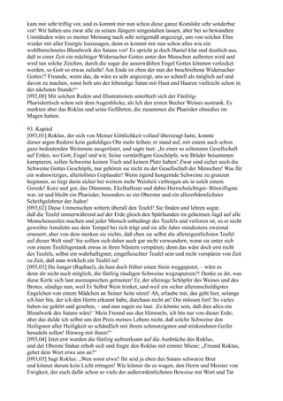 kam mir sehr triftig vor, und es kommt mir nun schon diese ganze Komödie sehr sonderbar
vor! Wir haben uns zwar alle zu seinen Jüngern umgestalten lassen; aber bei so bewandten
Umständen wäre es meiner Meinung nach sehr zeitgemäß angezeigt, uns von solcher Ehre
wieder mit aller Energie loszusagen, denn es kommt mir nun schon alles wie ein
wohlberechnetes Blendwerk des Satans vor! Es spricht ja doch Daniel klar und deutlich aus,
daß in einer Zeit ein mächtiger Widersacher Gottes unter den Menschen auftreten wird und
wird tun solche Zeichen, durch die sogar die auserwählten Engel Gottes könnten verlocket
werden, so Gott so etwas zuließe! Am Ende ist eben der nun der beschriebene Widersacher
Gottes!? Freunde, wenn das, da wäre es sehr angezeigt, uns so schnell als möglich auf und
davon zu machen, sonst holt uns der lebendige Satan mit Haut und Haaren vielleicht schon in
der nächsten Stunde!“
[092,08] Mit solchen Reden und Illustrationen unterhielt sich der Fünfzig-
Pharisäertisch schon seit dem Augenblicke, als Ich den ersten Becher Weines austrank. Es
merkten aber das Roklus und seine Gefährten, die zusammen die Pharisäer ohnedies im
Magen hatten.

93. Kapitel
[093,01] Roklus, der sich von Meiner Göttlichkeit vollauf überzeugt hatte, konnte
dieser argen Rederei kein geduldiges Ohr mehr leihen; er stand auf, mit einem auch schon
ganz bedeutenden Weinmute ausgerüstet, und sagte laut: „In einer so seltensten Gesellschaft
auf Erden, wo Gott, Engel und wir, Seine vernünftigen Geschöpfe, wie Brüder beisammen
kampieren, sollen Schweine keinen Tisch und keinen Platz haben! Zwar sind sicher auch die
Schweine Gottes Geschöpfe, nur gehören sie nicht zu der Gesellschaft der Menschen! Was für
ein wahnwitziges, allertollstes Geplauder! Wenn irgend hungernde Schweine zu grunzen
beginnen, so liegt darin sicher bei weitem mehr Weisheit verborgen als in solch einem
Gerede! Kurz und gut, das Dümmste, Ekelhafteste und dabei Herrschsüchtigst- Böswilligste
war, ist und bleibt ein Pharisäer, besonders so ein Oberster und ein allererbärmlichster
Schriftgelehrter der Juden!
[093,02] Diese Unmenschen wittern überall den Teufel! Sie finden und lehren sogar,
daß die Teufel immerwährend auf der Erde gleich den Spürhunden im geheimen Jagd auf alle
Menschenseelen machen und jeder Mensch unbedingt des Teufels und verloren ist, so er nicht
geweihte Amulette aus dem Tempel bei sich trägt und sie alle Jahre mindestens zweimal
erneuert; aber von dem merken sie nichts, daß eben sie selbst die allereigentlichsten Teufel
auf dieser Welt sind! Sie sollten sich daher auch gar nicht verwundern, wenn sie unter sich
von einem Teufelsgestank etwas in ihren Nüstern verspüren; denn das wäre doch erst recht
des Teufels, selbst ein wahrhaftigster, eingefleischter Teufel sein und nicht verspüren von Zeit
zu Zeit, daß man wirklich ein Teufel ist!
[093,03] Du Junger (Raphael), du hast doch früher einen Stein weggeputzt, – wäre es
denn dir nicht auch möglich, die fünfzig räudigen Schweine wegzuputzen?! Denke es dir, was
diese Kerle sich laut auszusprechen getrauten! Er, der alleinige Schöpfer des Weines und des
Brotes, sündige nun, weil Er Selbst Wein trinket, und weil ein sicher allerunschuldigstes
Engelchen von einem Mädchen an Seiner Seite sitzet! Ah, erlaube mir, das geht hier, solange
ich hier bin, der ich den Herrn erkannt habe, durchaus nicht an! Die müssen fort! So vieles
haben sie gehört und gesehen, – und nun sagen sie laut: ,Es könnte sein, daß dies alles ein
Blendwerk des Satans wäre!‘ Mein Freund aus den Himmeln, ich bin nur von dieser Erde;
aber das dulde ich selbst um den Preis meines Lebens nicht, daß solche Schweine den
Heiligsten aller Heiligkeit so schändlich mit ihrem schmutzigsten und stinkendsten Geifer
besudeln sollen! Hinweg mit ihnen!“
[093,04] Jetzt erst wurden die fünfzig aufmerksam auf die Ausbrüche des Roklus,
und der Oberste Stahar erhob sich und fragte den Roklus mit ernster Miene: „Freund Roklus,
gehet dein Wort etwa uns an?“
[093,05] Sagt Roklus: „Wen sonst etwa? Ihr seid ja eben des Satans schwarze Brut
und könnet darum kein Licht ertragen! Wie könnet ihr es wagen, den Herrn und Meister von
Ewigkeit, der euch dafür schon so viele der außerordentlichsten Beweise mit Wort und Tat
 