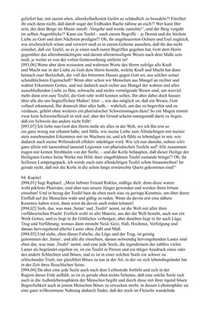 geliefert hat, mit eurem alten, allerekelhaftesten Geifer so schändlich zu besudeln?! Fürchtet
ihr euch denn nicht, daß darob sogar der Erdboden Rache nähme an euch?! Wer kann Der
sein, der dem Berge im Meere zuruft: ,Vergehe und werde zunichte!‘, und der Berg vergeht
im selben Augenblicke?! Kann ein Teufel – nach eurem Begriffe – je Demut und die höchste
Liebe zu Gott und dem Nächsten predigen?! Oh, ihr ungeheuersten Ochsen und Esel zugleich,
wie erschrecklich wüste und verwirrt muß es in eurem Gehirne aussehen, daß ihr das nicht
einsehet, daß ein Teufel, so es je einen nach euren Begriffen gegeben hat, Gott dem Herrn
gegenüber das allerohnmächtigste und darum allerarmseligste Wesen nach dem Maße sein
muß, je weiter es von der vollen Gottesordnung entfernt ist!
[093,06] Wenn aber dem weisesten und wahrsten Worte des Herrn zufolge alle Kraft
und Macht nur in der Liebe zu Gott dem Herrn besteht, welche Kraft und Macht hat denn
hernach euer Beelzebub, der voll des bittersten Hasses gegen Gott sei, aus solcher seiner
schmählichsten Eigenschaft? Wenn aber schon wir Menschen aus Mangel an rechter und
wahrer Erkenntnis Gottes, und nur dadurch auch sicher aus Mangel der wahren und alles
ausschließenden Liebe zu Ihm, schwache und nichts vermögende Wesen sind, um wieviel
mehr dann erst eure Teufel, die Gott sehr wohl kennen sollen, Ihn aber dabei doch hassen
über alle die uns begreiflichen Maßen! Jetzt –, wie das möglich ist, daß ein Wesen, Gott
vollauf erkennend, Ihn dennoch über alles haßt, – wahrlich, um das zu begreifen und zu
verdauen, gehört ohne weiteres ein pharisäischer Schweinsmagen dazu! So ein Magen nimmt
zwar kein Schweinefleisch in sich auf; aber der Grund scheint naturgemäß darin zu liegen,
daß ein Schwein das andere nicht frißt!
[093,07] Ich liebe nun Gott den Herrn mehr als alles in der Welt, wo ich Ihn erst so
ein ganz wenig nur erkannt habe, und fühle, wie meine Liebe zum Allmächtigen mit meiner
stets zunehmenden Erkenntnis mit im Wachsen ist, und ich fühle es lebendigst in mir, wie
dadurch auch meine Willenskraft effektiv mächtiger wird. Wie ich nun dastehe, nehme ich's
ganz allein mit tausendmal tausend Legionen von pharisäischen Teufeln auf! Alle zusammen
tragen mir keinen Strohhalm von der Stelle, – und die Kerle behaupten, daß dieser Heilige der
Heiligsten Gottes Seine Werke mit Hilfe ihrer eingebildeten Teufel zustande bringe!? Oh, ihr
heilloses Lumpengepack, ich werde euch eure allmächtigen Teufel schon hinaustreiben! Ist
gerade recht, daß mir die Kerle in die schon lange erwünschte Quere gekommen sind!“

94. Kapitel
[094,01] Sagt Raphael: „Mein liebster Freund Roklus, mäßige dich; denn diese waren
wohl pikfeste Pharisäer, sind aber nun unsere Jünger geworden und werden ihren Irrtum
einsehen! Und in bezug der Teufel hast du eben noch eine zu geringe Kenntnis, um über deren
Einfluß auf die Menschen wahr und gültig zu reden. Wenn du davon erst eine nähere
Kenntnis haben wirst, dann wirst du davon auch reden können!
[094,02] Sieh, das, was man ,Satan‘ und ,Teufel‘ nennt, ist die Welt mit aller ihrer
verführerischen Pracht. Freilich wohl ist alle Materie, aus der die Welt besteht, auch nur ein
Werk Gottes, und es liegt in ihr Göttliches verborgen; aber daneben liegt in ihr auch Lüge,
Trug und Verführung, woraus dann entsteht Neid, Geiz, Haß, Hochmut, Verfolgung und
daraus hervorgehend allerlei Laster ohne Zahl und Maß.
[094,03] Und siehe, eben dieses Falsche, die Lüge und der Trug, ist geistig
genommen der ,Satan‘, und alle die einzelnen, daraus notwendig hervorgehenden Laster sind
eben das, was man ,Teufel‘ nennt; und eine jede Seele, die irgendeinem der zahllos vielen
Laster als begründet ergeben ist, ist ein Teufel in Person und ein tätiger Ausdruck eines oder
des andern Schlechten und Bösen, und es ist in einer solchen Seele ein schwer zu
erlöschender Trieb, nur gleichfort Böses zu tun in der Art, in der sie sich lebensbegründet hat
in der Zeit ihres fleischlichen Seins.
[094,04] Da aber eine jede Seele auch nach dem Leibestode fortlebt und sich in der
Region dieser Erde aufhält, so ist es gerade eben nichts Seltenes, daß eine solche Seele sich
auch in die Außenlebenssphären der Menschen begibt und durch diese mit ihrer irgend bösen
Begierlichkeit auch in jenem Menschen Böses zu erwecken strebt, in dessen Lebenssphäre sie
eine ganz willkommene Nahrung dadurch findet, daß der noch im Fleische wandelnde
 