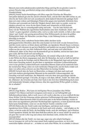 Mensch einen nicht unbedeutenden natürlichen Hang und Zug für ein gleiches Laster in
seinem Fleische trägt, gewöhnlich infolge einer schlechten und vernachlässigten
Grunderziehung.
[094,05] Solche Seelen bemächtigen sich öfters sogar des Fleisches der Menschen
und quälen dadurch gar eine hie und da schwache Seele, und der Herr aber läßt solches zu, um
eben bei der Seele solch ein Leck auszubessern; denn dadurch bekommt die geplagte Seele
dann erst einen wahren und lebendigen Widerwillen gegen eine lasterhafte Schwäche ihres
Fleisches und verwendet am Ende alle Tätigkeit darauf, darin stark zu werden, worin sie
ehedem schwach war, wozu ihr des Herrn Gnade auch zeitgerecht zu Hilfe kommt.
[094,06] Siehe, das ist vernunftgemäß richtig und wahr, – was der Jude freilich sehr
ferne von der Wahrheit des eigentlichen Sachverhaltes unter dem Ausdrucke ,Satan‘ und
,Teufel‘ so ganz eigentlich verstehen sollte; weil er es aber nicht versteht, so hält er aber unter
,Satan‘ und ,Teufel‘ eine geistig personifizierte böse Willensmacht, die darin ihr größtes
Wohlgefallen findet, die Menschen von dem Wege, in der Ordnung Gottes zu wandeln,
abwendig zu machen.
[094,07] Allein, diese verkehrten Seelen haben dabei durchaus keine
gottesgegnerischen Absichten; denn fürs erste kennen sie Gott nicht von der fernsten Ferne,
und fürs zweite sind sie zu blind, dumm und blöde, um irgendeine Absicht fassen zu können.
Denn außer sich erkennen sie gar kein Bedürfnis und handeln nur aus purer Selbstsucht. Sie
reißen nur das an sich, was ihrer Selbstsucht frönt, und sind unter sich selbst höchst
mißtrauisch; daher ist bei ihnen eine Kommunkraft gar nie denkbar, und du hast darin dann
ganz recht, daß ihre Kraft null und nichtig ist.
[094,08] Ja, sie ist null und nichtig für Menschen, die einmal völlig in die Liebe und
in den Willen des Herrn eingegangen sind; aber für Menschen, die noch so halb hin halb her
sind, oder wenn du ihr Geistiges und ihr Materielles in die Waagschale legst und auf keiner
Seite einen Fürschlag merkest, da gibt dann in irgendeiner seelischen Leidenschaftssache
eines in der gleichen Leidenschaftssache steckenden Dämons Zutat auf die materielle Seite
der moralischen Waage schon ein recht merkliches Übergewicht, und die Seele windet sich
dann von selbst schon schwerer aus dem Materiellen ins Geistige hinüber.
[094,09] Verweilt aber die Seele im Materiellen, so hängen sich dann auch nach und
nach stets mehrere gleichgesinnte Dämonen an die materielle Lebenswaagschale, der
Fürschlag wird stets merklicher, das Materielle wird also denn stets gewichtiger und das
Geistige natürlich geringer. Und siehe, da zeigt es sich dann, daß die ,Teufel‘ der Juden oder
die ,Dämonen‘ der Griechen am Ende einer Seele in der Zeit ihrer Selbstbildung doch einen
sehr bedeutenden Schaden zufügen können, ohne den eigentlichen Willen gehabt zu haben,
ihr zu schaden!“

95. Kapitel
[095,01] Sagt Roklus: „Wie kann ein intelligentes Wesen jemandem ohne Willen
schaden?! Ein Dämon muß doch wenigstens noch immer so viel Selbstgefühl und
Selbstbewußtsein haben, daß er weiß, was er will; weiß er aber das, so ist er sträflich für den
bösen Willen! Und die Zulassung solcher geheimen Einflüsterungen der argen Dämonen in
eine harmlose Menschenseele finde ich auch nicht ganz in der besten Ordnung; werden sie
aber schon aus irgendeinem geheimen Weisheitsgrunde zugelassen, so kann da doch die arme
Seele keine Schuld haben, wenn sie von den Herren Teufeln verdorben wird!
[095,02] Haben aber die Teufel weder eine Intelligenz, und darum noch weniger
irgendeinen freien Willen, so können sie der Seele auch nicht schaden, – und schaden sie ihr
schon, so hat da weder die Seele, die beschädigt wurde, noch der intelligenz- und willenlose
Teufel irgendeine Schuld; die fiele dann bloß dem anheim, der so etwas zuließ! So urteile da
ich ganz frei von der Leber weg und scheue mich durchaus nicht, solches hier offen
auszusprechen!
[095,03] Haben aber die Teufel, wie man sagt, sogar eine sehr scharfe Intelligenz –
was zu vermuten ist, weil sie bei einer armen Seele sogleich auswittern, wo sie in der
materiellen Sphäre schwach ist –, so haben sie auch einen Willen, ihr zu schaden; in diesem
 