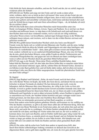 Falle bleibt die Seele abermals schuldlos, und nur die Teufel und der, der sie zuließ, tragen da
wiederum allein die Schuld!
[095,04] Gib mir Waffen und zeige mir den Feind, und ich werde es dann schon
sicher verhüten, daß er mir so leicht an den Leib kommt! Aber wenn ich den Feind, der mir
sonach einen ganz bedeutendsten Schaden zufügen kann, dem er mich zu den scheußlichsten
Lastern ganz geheim und unsichtbar verlocken kann, nicht kenne und dazu hernach aber auch
noch die Schuld davon tragen muß samt ihren schwerbösen Folgen, – ah, da bedanke ich mich
für ein solches Leben!
[095,05] Das heißt dann einen schwachen Menschen nackt hinausstellen unter eine
Herde von hungrigen Wölfen, Hyänen, Löwen, Tigern und Panthern. So er sich hat von ihnen
zerreißen und auffressen lassen, so trägt dann er die Schuld auch noch und muß darum von
dem Richter dann noch dazu verdammt werden, weil er sich als ein völlig wehrloses,
schwaches Wesen erstens von bewaffneten, starknervigen Schergen hinaus in die Wildnis hat
schleppen lassen müssen, und zweitens, weil er dann von den wilden Bestien zerrissen und
gefressen worden ist!
[095,06] Wie gefällt deiner himmlischen Weisheit solch eine Justiz zum Beispiel?!
Freund, wenn die Sache sich so verhält mit den Dämonen oder Teufeln, und die arme, leidige
Menschenseele bleibt da allein die Schuld- und Folgenträgerin mit oder ohne Intelligenz und
Willen der sie verderbenden Teufel – dann, dann gibt es keinen weisen und liebgerechten
Gott, sondern vielleicht nur so ein zauberisch blindallmächtiges Wesen, also eine Art Fatum,
das da stets, gleich den hohen Römern, seine größte Freude an allerlei Tierhetzereien und
wütendsten Stiergefechten hat, und gegen das sich ein Mensch nur dann versündigen kann,
wenn er selbst sich der Weisheit durch die gerechten Mittel beflissen hat!
[095,07] Ich sage es dir fürwahr: Wenn deine Worte unfehlbar Realität haben, dann
haben bald die Pharisäer recht! Ich aber habe den Herrn Selbst über so manches reden hören
und kann, mich darauf stützend, sagen, daß du, schöner Bote der Himmel Gottes, diesmal so
ein bißchen in den Bach gefallen bist; und ich bleibe dabei stehen, daß ich allein mit meiner
nunmaligen Liebe zum Herrn die früher ausgesprochene Anzahl der pharisäischen Teufel total
aus dem Felde schlage!“

96. Kapitel
[096,01] Sagt Raphael sanft lächelnd: „Siehe, du mein Freund, auch du hast schon
drei volle Becher Weines im Kopfe, das heißt, den Geist davon, und darum bist du nun noch
kritischer in deinem Verstande als ehedem! Du hast deinesteils ganz recht, wenn du
behauptest, daß die Dämonen über einen Menschen, der völlig in der Liebe zu Gott sich
befindet, in noch so großer Anzahl durchaus keine Gewalt auszuüben imstande sind; denn von
einer Kommunalkraft kann bei ihnen keine Rede sein, da von ihnen ein jeder in der größten
Selbstsucht und Eigenliebe ist und es daher ja keinem beifällt, seinen Nachbar in irgend etwas
zu unterstützen aus Furcht, der Nachbar könnte heimlich und ganz verkappt wieder einen
Vorteil gewinnen, der ihm dann sicher eine fruchtlose Reue abnötigen würde.
[096,02] Wenn sie miteinander gewisserart auf den Raub ausgehen, so verrät ja
keiner dem andern seine höchst geheim gehaltene Absicht, und kommen sie wie zufällig am
Orte des Raubes zusammen, so gibt es da unter ihnen selbst den oft bittersten Krieg. Denn der
erste sich auf eine Beute Werfende ist ein Feind eines jeden, der sich neben ihm auch auf die
Beute wirft, und sucht ihn zu verdrängen. Ein Dritter benützt schadenfroh diese Gelegenheit
und stiehlt für sich dann; und fängt ein Vierter neben ihm auch an, für sich zu stehlen, so
kommen diese zwei auch zum Raufen, und ein Fünfter stiehlt dann ganz ruhig wieder für sich.
Kommt ein Sechster hinzu, so entsteht gleich ein neuer Kampf, und ein Siebenter hat dann
wieder so lange gut stehlen, bis ein Achter in seine Nähe kommt. Alle kämpfen nun, und
keiner läßt sich vom andern die Stelle des Raubes und den schon gemachten Raub selbst
nehmen.
[096,03] Du siehst, daß da sicher kein Teufel dem andern in irgend etwas hilft; aber
durch ihren höchst selbstsüchtigen Andrang vermehren sie dennoch das Gewicht an der
allgemeinen Beute, und es geht dann ungefähr also, als wenn du zwei ganz gleiche Gewichte
 