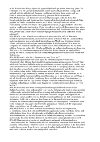 in die Schalen einer Waage legest, die gegenseitig für sich gar keinen Ausschlag gäben. Du
bestreichst aber ein Gewicht mit nur einem höchst ungewichtigen Tropfen Honigs, und
sogleich wird der süße Geruch Tausende von Bienen anlocken; diese werden sich ans
Gewicht setzen und sogleich einen Ausschlag ganz unwillkürlich bewirken.
[096,04] Kannst du Gott darum der Unweisheit beschuldigen, so Er der Biene den
Geruch und die Gier nach Honig und dem Honige selbst die duftende und anlockende Süße
gegeben hat?! Oder ist der Herr unweise, so Er Seine Geschöpfe nicht nur höchst
zweckmäßig, sondern auch höchst schön, jegliches in seiner Art, gestaltet hat?! Ist es etwa
unweise von Ihm, der Jungfrau jene höchst reizende und anziehende Form gegeben zu haben,
daß sie vor den Sinnen des schrofferen Mannes auf dieser Welt den allerhöchsten Wert haben
muß, er Vater und Mutter verläßt und allervergnüglichst seinem zarten und lieben Weibe
anhanget?!
[096,05] Wie es aber schon in der Außenwelt sich erkennen läßt, daß ein Wesen das
andere in irgend etwas anzieht, um so mehr ist solches erst in der Welt der Geister der Fall;
und wäre dies nicht also, wie bestände da eine Erde, ein Mond, eine Sonne und wie die
zahllos vielen anderen Weltkörper im unermeßlichen Schöpfungsraume?! Ein Atom hat
Sympathie mit seinem Nachbarn; beide ziehen sich an. Was die beiden tun, das tun dann
zahllose Äonen, sie ziehen alles Gleiche und Gleiche an, und es entsteht daraus am Ende eine
Welt, wie es der Herr in der vergangenen Nacht allen Seinen Jüngern gar handgreiflich
gezeigt hat und du solches in dem euch überreichten großen Buche auch vollauf beschrieben
finden wirst.
[096,06] Wenn aber also, ist es dann unweise vom Herrn, so Er
allernotwendigstermaßen einer jeden Seele die allerunbedingteste Willens- und
Erkenntnisfreiheit läßt und danebst natürlich auch die daraus entspringenden Folgen?! Oder
würdest du Gott dann als höchst weise preisen können, wenn da irgend jemand von hier nach
Jerusalem reisen wollte und setzete dafür seine Füße auch in Bewegung, aber er käme damit
doch bei allem seinem Willen und bei der besten Wegkenntnis nicht nach Jerusalem, weil es
Gott nicht so haben wollte, daß jemandem von seinem Wollen und Können eine
entsprechende Folge werden solle, sondern der Mensch käme statt nach Jerusalem, wo er
wichtige Geschäfte abzumachen hätte, nach Damaskus, wo er gar nichts zu tun hat?! Sage es
mir, ob du solch eine göttliche Einrichtung für weise finden würdest! Oder findest du es
ungereimt, wenn dich am Tage Bienen, Wespen, Hornissen und allerlei Fliegen ordentlich
zudecken und auffressen werden, wenn du ganz mit Honig bestrichen dich hinaus ins Freie
begibst?!
[096,07] Wenn aber nun deine Seele irgendeinen sündigen Leidenschaftsduft in ihre
Außenlebenssphäre streut und die schon vom Fleische befreiten, aber noch in einem gleichen
Lieblingsdufte stehenden Seelen solchen in deiner Außenlebenssphäre gewisserart riechen,
endlich auf dich losstürmen und sich an deinem Überflusse sättigen, ohne eigentlich zu
wissen, was sie tun, sondern rein nur deshalb sich stets zahlreicher um dich versammeln, weil
sie in deiner Sphäre die erwünschte Kost finden, so ist das gewiß nicht unweise vom
Schöpfer, der nichts so sehr für ewighin respektiert als die unbedingteste Freiheit einer jeden
Seele. Hat ja doch eine jede Seele stets Mittel genug in den Händen, sich der ungeladenen
Gäste zu entledigen, wie oft und wann sie es will!
[096,08] Willst du in der Freie nicht von den stechenden Insekten belästigt werden,
so wasche und reinige dich von dem törichten Honiganstrich, und du wirst Ruhe haben; und
willst du keine deine Seele schwächenden und belästigenden Dämonen in deiner
Außenlebenssphäre, so erwähle dir des Herrn dir bekannte Ordnung zu deiner Lebensmaxime
und ich stehe dir dafür, daß kein Dämon in die Nähe deiner Lebenssphäre kommen wird!
[096,09] Glaube es mir, wenn du mit irgendeiner in und aus dir selbst entstandenen
Lebensverkehrtheit die Dämonen nicht anlockst und anziehst, so werden sie dich sicher nicht
anziehen, verlocken und verführen; hast du sie aber angezogen, so mußt du es dir dann selbst
zuschreiben, wenn sie deine Seele in einer und derselben Leidenschaft durch ihren Andrang
noch mehr verhärten werden, ohne es eigentlich zu wollen.“
 