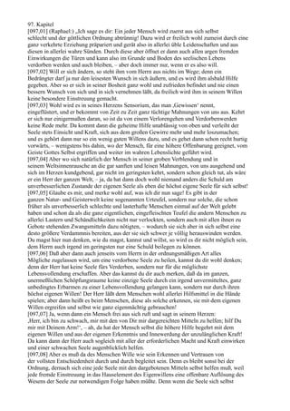 97. Kapitel
[097,01] (Raphael:) „Ich sage es dir: Ein jeder Mensch wird zuerst aus sich selbst
schlecht und der göttlichen Ordnung abtrünnig! Dazu wird er freilich wohl zumeist durch eine
ganz verkehrte Erziehung präpariert und gerät also in allerlei üble Leidenschaften und aus
diesen in allerlei wahre Sünden. Durch diese aber öffnet er dann auch allen argen fremden
Einwirkungen die Türen und kann also im Grunde und Boden des seelischen Lebens
verdorben werden und auch bleiben, – aber doch immer nur, wenn er es also will.
[097,02] Will er sich ändern, so steht ihm vom Herrn aus nichts im Wege; denn ein
Bedrängter darf ja nur den leisesten Wunsch in sich äußern, und es wird ihm alsbald Hilfe
gegeben. Aber so er sich in seiner Bosheit ganz wohl und zufrieden befindet und nie einen
bessern Wunsch von sich und in sich vernehmen läßt, da freilich wird ihm in seinem Willen
keine besondere Einstreuung gemacht.
[097,03] Wohl wird es in seines Herzens Sensorium, das man ,Gewissen‘ nennt,
eingeflüstert, und er bekommt von Zeit zu Zeit ganz tüchtige Mahnungen von uns aus. Kehrt
er sich nur einigermaßen daran, so ist da von einem Verlorengehen und Verdorbenwerden
keine Rede mehr. Da kommt dann die geheime Hilfe unablässig von oben und verleiht der
Seele stets Einsicht und Kraft, sich aus dem großen Gewirre mehr und mehr loszumachen;
und es gehört dann nur so ein wenig guten Willens dazu, und es gehet dann schon recht hurtig
vorwärts, – wenigstens bis dahin, wo der Mensch, für eine höhere Offenbarung geeignet, vom
Geiste Gottes Selbst ergriffen und weiter im wahren Lebenslichte geführt wird.
[097,04] Aber wo sich natürlich der Mensch in seiner groben Verblendung und in
seinem Weltsinnenrausche an die gar sanften und leisen Mahnungen, von uns ausgehend und
sich im Herzen kundgebend, gar nicht im geringsten kehrt, sondern schon gleich tut, als wäre
er ein Herr der ganzen Welt, – ja, da hat dann doch wohl niemand anders die Schuld am
unverbesserlichen Zustande der eigenen Seele als eben die höchst eigene Seele für sich selbst!
[097,05] Glaube es mir, und merke wohl auf, was ich dir nun sage! Es gibt in der
ganzen Natur- und Geisterwelt keine sogenannten Urteufel, sondern nur solche, die schon
früher als unverbesserlich schlechte und lasterhafte Menschen einmal auf der Welt gelebt
haben und schon da als die ganz eigentlichen, eingefleischten Teufel die andern Menschen zu
allerlei Lastern und Schändlichkeiten nicht nur verlockten, sondern auch mit allen ihnen zu
Gebote stehenden Zwangsmitteln dazu nötigten, – wodurch sie sich aber in sich selbst eine
desto größere Verdammnis bereiten, aus der sie sich schwer je völlig herauswinden werden.
Du magst hier nun denken, wie du magst, kannst und willst, so wird es dir nicht möglich sein,
dem Herrn auch irgend im geringsten nur eine Schuld beilegen zu können.
[097,06] Daß aber dann auch jenseits vom Herrn in der ordnungsmäßigen Art alles
Mögliche zugelassen wird, um eine verdorbene Seele zu heilen, kannst du dir wohl denken;
denn der Herr hat keine Seele fürs Verderben, sondern nur für die möglichste
Lebensvollendung erschaffen. Aber das kannst du dir auch merken, daß da im ganzen,
unermeßlichen Schöpfungsraume keine einzige Seele durch ein irgend unvermitteltes, ganz
unbedingtes Erbarmen zu einer Lebensvollendung gelangen kann, sondern nur durch ihren
höchst eigenen Willen! Der Herr läßt dem Menschen wohl allerlei Hilfsmittel in die Hände
spielen; aber dann heißt es beim Menschen, diese als solche erkennen, sie mit dem eigenen
Willen ergreifen und selbst wie ganz eigenmächtig gebrauchen!
[097,07] Ja, wenn dann ein Mensch frei aus sich ruft und sagt in seinem Herzen:
,Herr, ich bin zu schwach, mir mit den von Dir mir dargereichten Mitteln zu helfen; hilf Du
mir mit Deinem Arm!‘, – ah, da hat der Mensch selbst die höhere Hilfe begehrt mit dem
eigenen Willen und aus der eigenen Erkenntnis und Innewerdung der unzulänglichen Kraft!
Da kann dann der Herr auch sogleich mit aller der erforderlichen Macht und Kraft einwirken
und einer schwachen Seele augenblicklich helfen.
[097,08] Aber es muß da des Menschen Wille wie sein Erkennen und Vertrauen von
der vollsten Entschiedenheit durch und durch begleitet sein. Denn es bleibt sonst bei der
Ordnung, dernach sich eine jede Seele mit den dargebotenen Mitteln selbst helfen muß, weil
jede fremde Einstreuung in das Hauselement des Eigenwillens eine offenbare Auflösung des
Wesens der Seele zur notwendigen Folge haben müßte. Denn wenn die Seele sich selbst
 