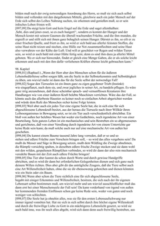 bilden muß nach der ewig notwendigen Anordnung des Herrn, so muß sie sich auch selbst
bilden und vollenden mit den dargebotenen Mitteln, gleichwie auch ein jeder Mensch auf der
Erde sich selbst des Leibes Nahrung suchen, sie erkennen und genießen muß, so er sein
irdisches Leben fristen will.
[097,09] Da steigt kein Gott und kein Engel auf die Erde und saget allenthalben:
,Seht, dies und jenes esset, so es euch hungert!‘, sondern es kommt der Hunger und der
Mensch kostet mit seinem Gaumen die überall wachsenden Früchte, und die ihm munden, die
ergreift er und stillt sich mit ihnen ganz behaglich seinen Hunger. Dürstet es ihn, so eilt er zu
einer frischen Quelle, und friert es ihn, so wird er sich bald aus allerlei feinsten Stoffen, die
seine Haut nicht reizen und stechen, eine Hülle zur Not zusammenflechten und seine Haut
also verwahren vor der Kälte der Luft. Und will er geschützt vor Regen und wilden Tieren
sein, so wird er auch bald mit einer Hütte fertig sein; denn es sind ihm dazu ja allerlei Mittel
geboten. Wo er sich nur hinwendet, findet er gleich eine Menge Gaben, die er als solche leicht
erkennen und auch mit den ihm dafür verliehenen Kräften ebenso leicht gebrauchen kann.“

98. Kapitel
[098,01] (Raphael:) „Wenn der Herr aber den Menschen schon für die äußeren
Lebensbedürfnisse selbst sorgen läßt, um die Seele in der Selbsterkenntnis und Selbsttätigkeit
zu üben, um wieviel mehr ist dann das für die Seele selbst der notwendige Fall!
[098,02] Sogar den Tierseelen ist ein ihnen ganz zu eigen gegebener Trieb (Instinkt)
wie eingepflanzt, nach dem sie, und zwar jegliches in seiner Art, zu handeln pflegen. Es wäre
ganz irrig anzunehmen, daß diese scheinbar sprach- und vernunftlosen Kreaturen ihre
Handlungen wie von einer äußeren Kraft belebte Maschinen verrichten. Wäre das der Fall, so
könnte auch das allerbeste Haustier zu keiner noch so einfachen Arbeit abgerichtet werden
und würde dem Rufe des Menschen sicher keine Folge leisten.
[098,03] Weil aber auch ein jedes Tier eine eigene Seele hat, die in sich eine für sich
abgeschlossene Lebenskraft besitzt, aus der heraus die Tierseele nach ihrer Willkür ihren
Leibesorganismus in Bewegung setzt, so ist ein Tier auch verschiedentlich abrichtbar. Ein
bloß von außen her belebtes Wesen hat weder ein Gedächtnis, noch irgendeine Art von einer
Beurteilung. Sein ganzes Leben ist ein mechanisches und sein Bestreben ein so abgemessenes
und gerichtetes, daß von einer Veredlung durch irgendeine Art von einem Unterrichte gar
keine Rede sein kann; da muß solche auch nur auf eine mechanische Art von außen her
geschehen.
[098,04] Du kannst einem Baume tausend Jahre lang vorreden, daß er so und so
stehen und edlere Früchte zum Vorschein bringen soll, – so wird das alles vergebens sein! Da
mußt du Messer und Säge in Bewegung setzen, mußt dem Wildling die Zweige abnehmen,
die Rümpfe vorsichtig spalten, in dieselben edlere frische Zweige stecken und sie dann wohl
mit den wilden, gespaltenen Rümpfchen verbinden, so wird dir dann der also rein mechanisch
veredelte Baum mit der Zeit auch edlere Früchte bringen!
[098,05] Das Tier aber kannst du schon durch Worte und durch gewisse Handgriffe
abrichten, und es wird dir dann bei erforderlichen Gelegenheiten dienen und sich ganz nach
deinem Willen richten. Dies aber gibt dir das untrügliche Zeugnis, daß die Tiere selbst auch
eine Art Willensfreiheit haben, ohne die sie dir ebensowenig gehorchen und dienen könnten
wie ein Stein oder ein Baum.
[098,06] Wenn aber schon die Tiere sichtlich eine für sich abgeschlossene Seele,
begabt mit einiger Erkenntnis und Willensfreiheit, besitzen, die sich nach der ihr eigenen
Lebensart selbst bestimmen muß, um wieviel mehr und um wieviel ausschließlicher muß das
dann erst bei einer Menschenseele der Fall sein! Da kann vorderhand von irgend von außen
her kommenden fremden Einflüssen schon gar keine Rede sein, weder von guten und noch
weniger von schlechten.
[098,07] Die Seele hat ja ohnehin alles, was sie für den ersten Lebensaufschwung nur
immer irgend vonnöten hat. Hat sie sich in sich selbst durch ihre höchst eigene Willenskraft
und durch die freiwillige Liebe zu Gott in ein mächtigeres Lebenslicht gesetzt, so wird sie
auch bald inne, was ihr noch alles abgeht, wird sich dann denn auch freiwillig bestreben, aus
 