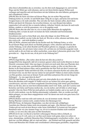 allen ihren Lebenskräften das zu erreichen, was ihr eben noch abgegangen ist, und wird die
Wege und die Mittel gar wohl erkennen, und sie mit ihrem höchst eigenen Willen auch
verlangen und ergreifen und sich bereichern mit den Schätzen des stets höheren, geistigeren
und vollendeteren Lebens.
[098,08] Was die Seele sich denn auf diesem Wege, der ein rechter Weg nach der
Ordnung Gottes ist, erwirbt, ist und bleibt dann völlig ihr zu eigen, und keine Zeit und keine
Ewigkeit kann es ihr mehr entreißen. Was sich aber die Seele niemals selbst, durch ihren
Willen und durch ihr Erkennen, hat erwerben können, wie zum Beispiel den äußern,
organischen Leib und mit ihm so manche äußeren, irdischen Vorteile, das kann ihr auch nicht
bleiben, sondern es wird ihr genommen, wie es ihr gegeben ward.
[098,09] Wenn aber das alles also ist, wie es einen jeden Menschen die tagtägliche
Erfahrung lehrt, so kann da auch von keinen die Seele ziehenden und bestimmenden
bösdämonischen
Gewalttaten eine noch so ferne Rede sein; denn alles hängt von dem Willen und
Erkennen und endlich von der Liebe der Seele ab. Wie du es willst, erkennst und liebst, eben
also wird es dir – und nicht denkbar je anders!
[098,10] Willst, erkennst und liebst du das Rechte nach der Ordnung Gottes, so wirst
du auf diesem Wege auch allzeit zur Realität gelangen; willst, erkennst und liebst du aber
solcher Ordnung, in der allein Realität und Wesenheit geboten ist, entgegen, so gleichst du
einem Menschen, der auf einem Acker ernten will, auf dem nie ein Getreide ausgesäet ward,
und du mußt es dir am Ende nur selbst zuschreiben, wenn deine Lebensernte gleich einer Null
geworden ist. – Sage du mir nun, ob du jetzt in der Ordnung bist!“

99. Kapitel
[099,01] Sagt Roklus: „Das sicher; denn du hast mir alles das ja doch so
handgreiflich klar dargestellt, daß ich in meinem ganzen Leben noch nichts Klareres in dieser
Hinsicht vernommen habe! Aber nun ärgere ich mich erst noch mehr über jene Pharisäer dort,
die wieder ganz zu den alten, gewöhnlichen Pharisäern werden, je öfter sie den Herrn den
Becher in die Hand nehmen sehen, und je gemütlicher der Herr Sich mit dem Cyrenius und
Kornelius bespricht! Siehst und hörst du nicht, wie diesen schwarzen Kerlen nun schon alles
ein Greuel wird, was der Herr nun nur immer tut und spricht?! Haben sie doch solche Zeichen
von Ihm gesehen, essen nun an Seinem Tische und loben und preisen Ihn mit der Zunge der
Schlangen! – Ja, was sagst denn du dazu?“
[099,02] Sagt Raphael: „Laß du das ganz gut sein; denn glaube du es mir, daß dem
Herrn das durchaus nicht entgeht! Er Selbst wird sie zur rechten Zeit schon ganz gehörig
zurechtweisen, und eine vom Herrn ausgehende Zurechtweisung sieht immer ganz besonders
bitter aus für den, dem sie stets bestverdientermaßen zuteil wird. Siehe, auch der Cyrenius und
Kornelius und Julius und Faustus merken das, was du merkst, und ich habe es schon lange
gemerkt! Aber des Herrn Wille hat mich geheim zur Geduld ermahnt, und so tue auch ich, als
ob ich's nicht merkete, was die fünfzig untereinander verhandeln. Aber sie werden nun bald
dahin gelangen, wo man ihnen entgegentreten wird! Sei darum nun noch eine ganz kurze Zeit
vollends ruhig!“
[099,03] Roklus ward nun stille und wartete ab, was da kommen werde. Aber die
fünfzig Pharisäer warteten nicht, sondern hielten ihre Beratungen fort.
[099,04] Floran, ihr bekannter Hauptredner, war aber mit den sehr schlüpfrigen
Ansichten des Obersten Stahar nicht einverstanden und sagte: „Des Meisters Essen und
Trinken gilt mir noch als kein Beweis wider Seine Göttlichkeit! Es kommt mir Sein ganzes
Benehmen mehr wie eine stumme Frage vor, ob wir in unserem Glauben nicht wankend
werden, so wir etwa dies oder jenes an Ihm bemerketen.
[099,05] Ist Er der von David so herrlich vorbesungene Messias Jehova Zebaoth, so
kann Er tun, was Er will, und es ist von Ihm noch immer recht getan; denn wie sollen wir
arme, ohnmächtige, sterbliche Menschen Dem Verhaltungsregeln vorschreiben wollen – da es
doch nur von Ihm abhängt, daß wir sind und leben –, der Himmel und Erde gemacht und allen
Tieren und Menschen ihre Glieder und verschiedenen Lebensorgane geschaffen, eingerichtet
 