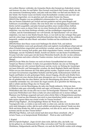 mit weißem Marmor verkleidet, des Gemaches Decke aber bestand aus Zedernholz reinster
und festester Art ohne Ast und Splint. Dies Gemach ward durch fünf Fenster erhellt, die alle
eine marmorne Einrahmung hatten, und jedes maß eine Höhe von fünf und eine Breite von
drei Schuh. Die Fenster waren mit höchst reinen Kristalltafeln versehen und zum Auf- und
Zumachen eingerichtet, wie im gleichen auch alle andern Fenster des Hauses.
[004,03] Das Haupttor war aus goldähnlich schimmerndem Erz, alle Zimmertüren
aber aus bestem Zedernholz gar zierlich und nett gearbeitet und mit guten Riegeln und
Schlössern zweckmäßigst versehen. Der erste Stock aber war durchgängig mit Zedernholz
höchst zierlich ausgetäfelt, und jedes Gemach gewährte einen wundervollsten Anblick.
Zugleich aber waren zu ebener Erde wie im ersten Stockwerk alle Gemächer mit allem
möglichen, was eine beste Herberge erfordert, auf das reichhaltigste eingerichtet und
versehen, und die Getreidekammer war voll Getreide, die Speisekammer voll von allem
möglichen, was man in einer Küche braucht. Kurz, es war nicht nur das verlangte Haus ganz
nach der schon lange innegehabten luftschlösserbaulichen Idee des Markus auf das solideste
hergestellt, sondern mit allen Mund- und andern Vorräten auf das reichlichste für Jahre
ausgestattet.
[004,04] Hinter dem Hause waren noch Stallungen für allerlei Vieh, und mehrere
Fischergerätehütten waren aufs geschmackvollste und zugleich zweckmäßigste erbaut und mit
allem Erforderlichen eingerichtet und reichlichst versehen, und um alle die neuen Gebäude
zog sich ein bei zwanzig Joch großer, ganz dicht eingezäunter Garten, vormals eine herrenlose
Sandsteppe, nun der fruchtbarste Boden, bestellt mit allerlei von den besten Fruchtbäumen.
Ein paar Joch aber waren ganz mit den besten Weinreben bestellt, die alle von den schönsten
und saftreichsten und schon vollreifen Trauben strotzten. Auch an Gemüse hatte es keinen
Mangel.
[004,05] In der Mitte des Gartens war noch ein bestes Gesundheitsbad mit einem
Tempel aus Marmor errichtet. Es hatte zwei gesonderte Becken: das eine zur Heilung der
Gichtbrüchigen mit sehr warmem Quellwasser und das zweite zur Heilung der Aussätzigen
mit lauen Schwefel- und Natronquellen versehen, die durch Raphaels Macht nach Meinem
Willen erst aus dem Innersten der Erde dahin geleitet wurden. Zugleich ersah er auch einen
mit lauter Geviertsteinen eingefaßten Seehafen und fünf große, bestkonstruierte Schiffe mit
Segeln und Rudern im sehr geräumigen Hafen, dessen Eingang, obwohl sechs Klafter breit,
zur Nachtzeit mit einer ehernen Kette ganz abzusperren war. Es war dieser Hafen genau nach
der oft gehabten Idee des alten Markus, der bei der Besichtigung alles dessen, was da
wunderbar entstanden war, sich immer die Augen ausrieb, da er gleichfort der Meinung war,
daß er schlafe und diese Dinge also im Traume sähe.
[004,06] Als er mit der Besichtigung, die nahe eine Stunde andauerte, fertig war, kam
er (Markus) nahe ganz schwindlig zurück und sagte voll Staunens: „Ja, ist denn das wohl alles
Wirklichkeit oder sehe ich das alles nur in einer Art beseligender Träumerei? Nein, nein, das
kann keine Wirklichkeit sein! Denn so habe ich schon mehrmals mir in meiner müßigen
Phantasie eine Herberge ausgemalt und auch schon etliche Male in Morgenträumen geschaut,
– und du, Freund aus den Himmeln, hast mich in einen künstlichen Schlaf versetzt, und ich
habe meine eigenen Ideen nun einmal wieder im Traume beschaut!“
[004,07] Sagt Raphael: „Du kleingläubiger Römer du! Wenn das alles ein
Traumgesicht wäre, so würde es nun nicht mehr zu sehen sein, und das wirst du denn doch
nicht mehr behaupten wollen, daß du noch schläfst und gleichweg träumst? Sende nun dein
Weib und deine Kinder hin, daß sie auch nachsehen, was alles da ist, und sie werden dann
kommen und dir aus dem Traume helfen!“
[004,08] Sagt Markus, sich noch einmal nach dem neuen Hause umsehend: „Oh, es
ist kein Traum, es ist lautsprechende Wirklichkeit! – Wird sie aber wohl bleiben?“

5. Kapitel
[005,01] Spricht Raphael: „Sagte ich dir's denn nicht, daß dies alles, das heißt, was
da fest gebaut ist, ein Jahrtausend nicht völlig verwischen wird? Nur die verschiedenen
Obstbäume, Edelgesträuche und die Pflanzen, wie auch die fünf Schiffe werden nicht solange
 