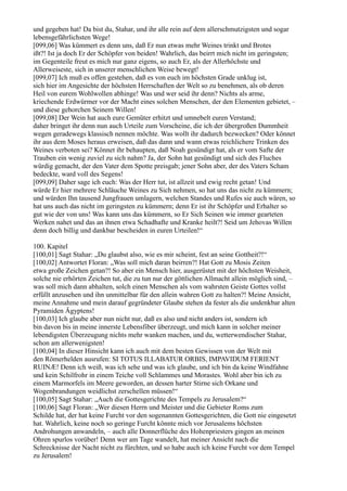 und gegeben hat! Da bist du, Stahar, und ihr alle rein auf dem allerschmutzigsten und sogar
lebensgefährlichsten Wege!
[099,06] Was kümmert es denn uns, daß Er nun etwas mehr Weines trinkt und Brotes
ißt?! Ist ja doch Er der Schöpfer von beiden! Wahrlich, das beirrt mich nicht im geringsten;
im Gegenteile freut es mich nur ganz eigens, so auch Er, als der Allerhöchste und
Allerweiseste, sich in unserer menschlichen Weise bewegt!
[099,07] Ich muß es offen gestehen, daß es von euch im höchsten Grade unklug ist,
sich hier im Angesichte der höchsten Herrschaften der Welt so zu benehmen, als ob deren
Heil von eurem Wohlwollen abhinge! Was und wer seid ihr denn? Nichts als arme,
kriechende Erdwürmer vor der Macht eines solchen Menschen, der den Elementen gebietet, –
und diese gehorchen Seinem Willen!
[099,08] Der Wein hat auch eure Gemüter erhitzt und umnebelt euren Verstand;
daher bringet ihr denn nun auch Urteile zum Vorscheine, die ich der übergroßen Dummheit
wegen geradewegs klassisch nennen möchte. Was wollt ihr dadurch bezwecken? Oder könnet
ihr aus dem Moses heraus erweisen, daß das dann und wann etwas reichlichere Trinken des
Weines verboten sei? Könnet ihr behaupten, daß Noah gesündigt hat, als er vom Safte der
Trauben ein wenig zuviel zu sich nahm? Ja, der Sohn hat gesündigt und sich des Fluches
würdig gemacht, der den Vater dem Spotte preisgab; jener Sohn aber, der des Vaters Scham
bedeckte, ward voll des Segens!
[099,09] Daher sage ich euch: Was der Herr tut, ist allzeit und ewig recht getan! Und
würde Er hier mehrere Schläuche Weines zu Sich nehmen, so hat uns das nicht zu kümmern;
und würden Ihn tausend Jungfrauen umlagern, welchen Standes und Rufes sie auch wären, so
hat uns auch das nicht im geringsten zu kümmern; denn Er ist ihr Schöpfer und Erhalter so
gut wie der von uns! Was kann uns das kümmern, so Er Sich Seinen wie immer gearteten
Werken nahet und das an ihnen etwa Schadhafte und Kranke heilt?! Seid um Jehovas Willen
denn doch billig und dankbar bescheiden in euren Urteilen!“

100. Kapitel
[100,01] Sagt Stahar: „Du glaubst also, wie es mir scheint, fest an seine Gottheit?!“
[100,02] Antwortet Floran: „Was soll mich daran beirren?! Hat Gott zu Mosis Zeiten
etwa große Zeichen getan?! So aber ein Mensch hier, ausgerüstet mit der höchsten Weisheit,
solche nie erhörten Zeichen tut, die zu tun nur der göttlichen Allmacht allein möglich sind, –
was soll mich dann abhalten, solch einen Menschen als vom wahrsten Geiste Gottes vollst
erfüllt anzusehen und ihn unmittelbar für den allein wahren Gott zu halten?! Meine Ansicht,
meine Annahme und mein darauf gegründeter Glaube stehen da fester als die undenkbar alten
Pyramiden Ägyptens!
[100,03] Ich glaube aber nun nicht nur, daß es also und nicht anders ist, sondern ich
bin davon bis in meine innerste Lebensfiber überzeugt, und mich kann in solcher meiner
lebendigsten Überzeugung nichts mehr wanken machen, und du, wetterwendischer Stahar,
schon am allerwenigsten!
[100,04] In dieser Hinsicht kann ich auch mit dem besten Gewissen von der Welt mit
den Römerhelden ausrufen: SI TOTUS ILLABATUR ORBIS, IMPAVIDUM FERIENT
RUINÆ! Denn ich weiß, was ich sehe und was ich glaube, und ich bin da keine Windfahne
und kein Schilfrohr in einem Teiche voll Schlammes und Morastes. Wohl aber bin ich zu
einem Marmorfels im Meere geworden, an dessen harter Stirne sich Orkane und
Wogenbrandungen weidlichst zerschellen müssen!“
[100,05] Sagt Stahar: „Auch die Gottesgerichte des Tempels zu Jerusalem?“
[100,06] Sagt Floran: „Wer diesen Herrn und Meister und die Gebieter Roms zum
Schilde hat, der hat keine Furcht vor den sogenannten Gottesgerichten, die Gott nie eingesetzt
hat. Wahrlich, keine noch so geringe Furcht könnte mich vor Jerusalems höchsten
Androhungen anwandeln, – auch alle Donnerflüche des Hohenpriesters gingen an meinen
Ohren spurlos vorüber! Denn wer am Tage wandelt, hat meiner Ansicht nach die
Schrecknisse der Nacht nicht zu fürchten, und so habe auch ich keine Furcht vor dem Tempel
zu Jerusalem!
 