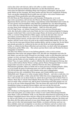 wird es ihm sicher sehr leid sein, daß er sich selbst so schön verraten hat.
[101,05] Nicht umsonst dichteten die Menschen von den Bacchantinnen, daß sie
nicht selten den Menschen zukünftige Dinge und Ereignisse vorhersagten, und man hielt
große Stücke auf ihre Aussagen. Bei ihnen machte auch der Wein die wunderliche Wirkung.
Auch vom großen Judenkönig David erzählt man sich, daß er viele seiner Psalmen nach
genossenem Weine geschrieben und selbst gesungen habe.
[101,06] Wenn der Wein demnach eine solch besondere Wirkung hat, so ist es als
ganz sicher anzunehmen, daß sich der alte Oberste der Pharisäer nun selbst zu unserem
allgemeinen Besten und trotz seiner früher vorgeschützten totalen Bekehrtheit doch wieder als
der stets gleiche und unwandelbare echte Pharisäer geoffenbart hat, eine Menschengattung,
vor der selbst die wildesten Bestien der Wälder ihren gehörigen Respekt haben, geschweige
ein unter ihrem Joche stehender armer Sünder! – Habe ich recht oder nicht?“
[101,07] Sagt Floran: „Ja, liebster Freund, du hast in einer gewissen Hinsicht ganz
recht; aber doch gibt es dabei noch einen Punkt, der hier in eine berücksichtigende Erwägung
gezogen werden kann! Sieh, wenn du einen jungen Baum, der krumm gewachsen ist, beugen
willst, so wird der Erfolg bald deine Mühe segnen; machst du dich aber über einen alt
gewordenen, krummen Baum her, so wirst du fürs erste allerlei Kraftmaschinen in
Anwendung bringen müssen, um den schon sehr steif gewordenen älteren Baum gerade zu
machen, und fürs zweite wird es dir nicht an der rechten Geduld fehlen dürfen! Nur von Tag
zu Tag wirst du einen ganz kleinen Druck ausüben dürfen, und das so lange fort, bis der Baum
ganz gerade geworden ist; wolltest du ihn aber mit aller Kraft auf einmal geradebeugen
wollen, so würdest du den Baum abbrechen und somit töten, was doch sicher kein gesegneter
Erfolg deiner großen Mühe wäre. – Das scheint auch des Herrn Liebe und Weisheit bei dieser
Gelegenheit zu beachten.
[101,08] Unser Stahar wird nun in eine Stellung gebracht, in der er sich in seinem
altjüdischen Jehovaeifer sehr geärgert fühlen wird. Was hält sein Aberglaube noch alles für
eine Sünde, was nach der reinen Vernunft nie eine Sünde, weder vor den Menschen und noch
weniger vor Gott, sein kann! Dazu gehört nach seiner Moral ein reichlicherer Genuß des
Weines und das Reden mit einer Jungfrau, die nach seiner Idee noch nicht völlig reif sein
könnte! Nun, ist er ganz nüchtern, so geht er offenbar über derlei Kleinigkeiten hinweg; aber
er hat ja selbst mehrere Becher Weines vertilgt, und des Weines Naturgeister haben in seinen
Eingeweiden nun noch so recht alte, verhärtete Überreste des alten, stockblinden
Pharisäertums gefunden, haben sie belebt und zu einem gewissen Aufstande gebracht. Allein,
es ist im Grunde die ganze Erscheinung kaum wert, daß wir darüber ein Wort verlieren!
[101,09] Ich habe dem Alten aber schon ohnehin meine ganz wohlgegründete
Meinung auf eine sehr verständliche Weise gesagt, und er denkt darüber nun in seinem
Halbschlafe nach. Morgen ist er sicher ein ganz anderer Mensch, – und wäre es nicht also, wie
ich dir's nun gesagt habe, so hätte schon der Herr Selbst ihm etwas entgegengesagt; aber der
Herr, wohl wissend, was an dieser Sache ist, scheint davon gar keine noch so kleine Notiz zu
nehmen. Wenn aber Er und die hohen Häupter Roms das Ganze völlig ignorierten, so können
auch wir beide völlig versichert sein, daß an dieser Erscheinung nicht mehr gelegen war, als
wie ich sie dir nun soeben dargestellt habe. Über das hinaus aber muß ich dir für deinen sehr
freundlichen Antrag von ganzem Herzen danken, und zwar mit der für mich sehr
erquicklichen Versicherung, daß ich vom selben einen ganz unbedingten Gebrauch machen
werde.
[101,10] Denn was Beseligenderes kann's für einen ehrlichen Menschen auf dieser
Erde wohl nicht geben, als zu leben und zu wirken in einer wahren Menschengesellschaft,
deren Motto ,Liebe und Wahrheit‘ heißt, wo des Menschen Menschenwert gegenseitig als das
heiligste Unterpfand unseres Seins und also völlig als das anerkannt wird, was er von Gott aus
ist, und wo alle Glieder wie aus einem Herzen den Herrn lebendigst erkennen, Ihn lieben und
Ihm allein alle Ehre geben und auch wie aus einem Munde sagen: ,Der Herr allein ist alles in
allem, und wir aber sind untereinander lauter Brüder, von denen sich keiner auch nur von
ferne einbildet, mehr und vorzüglicher zu sein denn sein Nächster; und soll es schon in der
Gesellschaft irgend Unterschiede geben, so sollen diese nur darin bestehen, daß einer dem
 