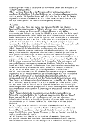 andern ein größerer Freund zu sein trachtet, um mit vereinten Kräften allen Menschen in der
vollsten Wahrheit zu nützen!‘
[101,11] Ja, Freund Roklus, das ist des Menschen wahrster und so ganz eigentlich
himmlischer Beruf auf dieser Erde: allen Bedrängten und Notleidenden physisch und geistig
zu helfen, wo eine Hilfe irgend nur immer noch möglich ist! Und das ist auch der überklar
ausgesprochene Liebewille des Herrn; wer dem treulich nachkommt, der wird selbst sicher
auch nicht leer ausgehen! – Bist du nicht auch völlig meiner Meinung?“

102. Kapitel
[102,01] Sagt Roklus: „Ganz mein Leben, mein Herz, mein Gefühl, mein allzeitiges
Denken und Trachten und ganz mein Wille also schon von jeher, – und jetzt um so mehr, da
ich den Herrn erkannt und Sein ganzes Wesen in mein Herz und in mein Wollen
aufgenommen habe für immer und immer! Auch bin ich in bezug auf den alten Stahar nun ein
bedeutendes billiger zu reden und zu urteilen denn der im Lichte wandelnde Mensch hat ein
leichtes, über die Nacht zu reden. Es gibt am Tage wohl auch Schatten; aber es ist unter jedem
Baume heller um vieles denn in der noch so hellen Nacht. Wie aber in der Natur, also auch im
Geiste! Bei dem es im Herzen und in der Seele taget, der hat sich gut ärgern über seines
Nebenmenschen Nacht; denn seine tartarusfinstersten Gedanken sind noch immer helles Licht
gegen die Nacht des lichtesten Himmelsgedankens eines echten Pharisäers.
[102,02] Denn weißt du, bei uns Griechen besteht schon seit sehr lange das
Sprichwort über einen Menschen, der so etwas recht Blitzdummes herredet oder verrichtet:
,Der ist ja noch dümmer als ein jüdischer Pharisäer!‘ Ich will damit aber gar nicht sagen, als
wären gerade die meisten oder gar alle Pharisäer dumm; aber sehr viele aus ihrer großen
Anzahl sind es in jedem Falle. Ich will aber geradewegs noch von der Dummheit nicht soviel
reden; aber daß die meisten Pharisäer äußerst böse und unversöhnbar rachsüchtige Menschen
sind, das ist eine ausgemachte Wahrheit, die durch eine zahllose Reihe der traurigsten und
bittersten Erfahrungen eine nur zu unwiderlegbare Bestätigung findet. Und aus diesem
Grunde allein bin ich eigentlich ein abgesagtester Feind dieser Menschen; denn mit ihnen hört
jede Gemeinschaft und jeder Handel und Wandel rein auf, – da ist nichts, nichts mehr!
[102,03] Ah, mit den Samaritern ist gut reden und gut handeln, obschon sie auch
nach der Lehre Mosis leben! Auch mit den Sadduzäern ist es nicht völlig aus; aber mit den
Erzjuden, wie sich die Pharisäer nennen, ist gar nichts anzufangen! Man wird von ihnen nur
dann geachtet, wenn man sich von ihnen allzeit auf das alleraußerordentlichste hat
breitschlagen lassen. Gib alles, was du hast, den Pharisäern und stirb dann vor ihren fetten
Türen Hungers, so bist du dann ein wahres Gotteskind und von den Pharisäern als ein heiliger
und hochgeachteter Mensch benamset! Wehe dem, bei dem sie nur einigen Verstand merken,
– der wird schon allzeit mit scheelen Blicken angesehen und wird bei den Eifersüchtigen
nimmer zu irgendeinem Ansehen gelangen, außer er brächte ihnen ein großes Opfer und ließe
sich dann mit seinem hellen Verstande zu den niedrigsten Zwecken zum Wohle der Pharisäer
gebrauchen!
[102,04] Was gibt aber alles das zusammengenommen dem Forscher nach Licht und
Wahrheit für einen Aufschluß über die Erzjuden, die da den Amtstitel ,Pharisäer‘ führen?
Keinen andern als den, welchen ich einmal ganz unbemerkt von zwei miteinander
dahinschlendernden und sehr wohlgenährten Pharisäern mit meinen höchst eigenen Ohren
vernommen habe! Ich will sie mit A und B nur des Unterschiedes in der Rede wegen
bezeichnen.
[102,05] A sagte zum B mit einer etwas verschleimt rauhen Stimme: ,Höre du, die
dumme Fabel von Moses, der nie bestand, ist durchaus nicht übel! Von einer Wahrheit ist
darin wohl keine Spur, und Jehova ist ein leerer, dichterischer Gedanke, und alles das in
unserer Schrift Gebotene ist ein Werk der Menschen, wie diese ein Werk der Natur sind, die
gleichfort schafft und wieder zerstört!
[102,06] Gott und Götter aber sind nur die Menschen, die Kraft und Energie genug
dazu besitzen, sich selbst dazu zu machen. Dazu ist nur der Anfang schwer; ist die Sache
einmal nach vielen Jahren recht aus- und durchgebildet, so ist dann alles nur eine Spielerei.
 