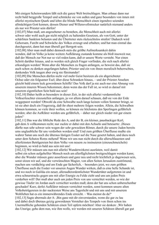 Mit einigen Scheinwundern läßt sich die ganze Welt breitschlagen. Man erbaue dann nur
recht bald berggroße Tempel und schmücke sie von außen und ganz besonders von innen mit
allerlei mystischem Quark und lehre die blinde Menschheit einen irgendwo seienden
allmächtigen Gott kennen, dessen Diener und Willensvollstrecker natürlich niemand anders
als nur wir Priester sein dürfen!
[102,07] Man muß, um angesehener zu bestehen, die Menschheit auch mit allerlei
schwer oder wohl auch gar nicht möglich zu haltenden Gesetzen, als von Gott, unter der
schärfsten Sanktion belasten und die Übertreter stets rücksichtslos strafen! Dadurch wird
Gehorsam, Furcht und Schwäche des Volkes erzeugt und erhalten; und hat man einmal das
durchgesetzt, dann hat man überall gut Herrgott sein.
[102,08] Aber man muß dabei dennoch stets die größte Aufmerksamkeit dahin
wenden, daß im Volke ja keine weitere Aufklärung zustande komme als bloß insoweit nur,
daß der Mensch zur Not nur so viel reden kann, daß er unsere Worte versteht. Nur einen
Schritt darüber hinaus, und es werden sich gleich Frager vorfinden, die sich nach allerlei
erkundigen werden! Wenn aber die Menschen zu fragen anfangen, so beweist das, daß sie
auch schon zu denken angefangen haben; Priester und ein von ihnen moralisch beherrschtes,
denkendes Volk taugen aber ewig nie füreinander!
[102,09] Die Menschen dürfen nicht viel mehr Geist besitzen als ein abgerichteter
Ochse oder ein folgsamer Esel; über diese Schranken hinaus, – und der Priester Ansehen
gleicht bald einem leck gewordenen Schiffe! Das Volk darf ja nie auch nur eine Ahnung von
unserem inneren Wissen bekommen; denn wenn das der Fall ist, so wird es darauf mit
unserem eigentlichen Sein bald aus sein!
[102,10] Daher heißt es besonders in dieser Zeit, in der sich allerlei verdammliche
Volkserleuchter einzustellen anfangen, ja vor allem darauf schauen, daß sie von der Erde
weggeputzt werden! Obwohl da eine Schwalbe noch lange keinen vollen Sommer bringt, so
ist sie aber doch ein Fingerzeig, daß ihr ehest mehrere folgen werden. Allein, die Schwalben
können kommen, so viele ihrer wollen, so können sie höchstens den Sperlingen gefährlich
werden; aber die Aufklärer werden uns gefährlich, – daher nur gleich nieder mit gar einem
jeden!‘
[102,11] Das war die löbliche Rede des A, und der B, ein kleiner, pausbackiger Kerl,
gab dem A vollkommen recht; nur zuckte er dabei mit den Achseln und beteuerte: ,Dieses
dürfte nun sehr schwer sein wegen der sehr geweckten Römer, durch die unsere Juden bereits
ums unglaubliche für uns verdorben worden sind! Und zum größten Überflusse mußte ein
wahrer Satan uns noch die überaus lästigen Essäer auf die Nase gesetzt haben, und dazu noch
unter dem Schutze Roms stehend! Wenn wir uns nun nicht durch die allerschlauesten und
allerfeinsten Betrügereien bei dem Volke von neuem zu insinuieren (einzuschmeicheln)
beginnen, so wird es bald aus sein mit uns!
[102,12] Wir müssen uns nun mit allerlei Wunderwirkerei ausrüsten, weil damit
selbst ein schon aufgehellter Mensch noch am allerfüglichsten breitgeschlagen werden kann;
aber die Wunder müssen ganz auserlesen und ganz neu und nicht leichtlich je dagewesen sein,
sonst sitzen wir auf, und die verwünschten Magier, von allen Seiten Jerusalem zuströmend,
machen uns verdächtig und am Ende gar lächerlich, – besonders jetzt, wo zum größten
Überflusse auch die Essäer vor unseren Augen Wunder wirken, daß es eine helle Schande ist,
und wo noch in Galiläa ein neuer, alleraußerordentlichster Wundertäter aufgetreten ist und
etwa schnurstracks gegen uns mit aller Energie zu Felde zieht und uns um jeden Preis
verderben will! Der muß aber auch um jeden Preis von uns vernichtet werden, so wie der
gewisse Täufer im Jordan auch vernichtet werden muß; denn der hat uns schon unberechenbar
geschadet! Kurz, derlei Aufklärer müssen vernichtet werden, sonst kommen unsere alten
Volksbetrügereien in der nacktesten Weise ans Tageslicht und mit uns und mit unserem
Wohlleben hat es ein immerwährendes Ende erreicht. – Was meinst du da?‘
[102,13] Sagte abermals der A: ,Bin ganz mit dir einverstanden, wenn die gar zu lau
und dabei doch überaus geizig gewordenen Vorsteher des Tempels von ihren schon ins
Unermeßliche gehenden Schätzen einen Teil opfern möchten! Aber sie denken: ,Wir haben
das Unsrige; gehe dem nun, wie ihm wolle, wir werden mit unseren Schätzen überall gar gut
 