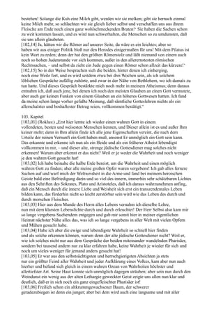 bestehen! Solange die Kuh eine Milch gibt, werden wir sie melken; gibt sie hernach einmal
keine Milch mehr, so schlachten wir sie gleich lieber selbst und verschaffen uns aus ihrem
Fleische am Ende noch einen ganz wohlschmeckenden Braten!‘ Sie haben die Sachen schon
zu weit kommen lassen, und es wird nun schwerhalten, die Menschen so zu umdunsten, daß
sie uns allein glaubeten.
[102,14] Ja, hätten wir die Römer auf unserer Seite, da wäre es ein leichtes; aber so
haben wir aus einiger Politik bloß nur den Herodes einigermaßen für uns! Mit dem Pilatus ist
kein Wort zu reden; denn der hat den größten Römerstolz und läßt niemand von einem auch
noch so hohen Judenstande vor sich kommen, außer in den allerernstesten römischen
Rechtssachen, – und selbst da zieht ein Jude gegen einen Römer schon allzeit das kürzere!‘
[102,15] So in der Weise besprachen sich die beiden, hinter denen ich einherging,
noch eine Weile fort, und es wird seitdem etwa bei drei Wochen sein, als ich solchem
löblichen Gespräche zufällig zuhörte, und zwar in der Nähe von Bethlehem, wo ich damals zu
tun hatte. Und dieses Gespräch bestärkte mich noch mehr in meinem Atheismus; denn daraus
entnahm ich, daß auch jene, bei denen ich noch den meisten Glauben an einen Gott vermutete,
aber auch gar keinen Funken von einem Glauben an ein höheres Gottwesen hatten. Ich fand
da meine schon lange vorher gefaßte Meinung, daß sämtliche Gotteslehren nichts als ein
allerschalster und boshaftester Betrug seien, vollkommen bestätigt.“

103. Kapitel
[103,01] (Roklus:) „Erst hier lernte ich wieder einen wahren Gott in einem
vollendeten, besten und weisesten Menschen kennen, und Dieser allein ist es und außer Ihm
keiner mehr; denn in Ihm allein finde ich alle jene Eigenschaften vereint, die nach dem
Urteile der reinen Vernunft ein Gott haben muß, ansonst Er unmöglich ein Gott sein kann.
Das erkannte und erkenne ich nun als ein Heide und als ein früherer Atheist lebendigst
vollkommen in mir, – und dieser alte, strenge jüdische Gottesdiener mag solches nicht
erkennen! Warum aber erkennt er das nicht? Weil er je weder die Wahrheit und noch weniger
je den wahren Gott gesucht hat!
[103,02] Ich habe beinahe die halbe Erde bereist, um die Wahrheit und einen möglich
wahren Gott zu finden; aber alle meine großen Opfer waren vergebens! Ich gab alles fernere
Suchen auf und warf mich der Weltweisheit in die Arme und fand bei meinem heroischen
Geiste bald eine Befriedigung darin und so viel des innern, immerhin sehr schätzbaren Lichtes
aus den Schriften des Sokrates, Plato und Aristoteles, daß ich daraus wahrzunehmen anfing,
daß ein Mensch durch die innere Liebe und Weisheit sich erst ein transzendentales Leben
bilden kann, das fürderhin nicht so leicht zerstörbar sein wird wie das Leben des durch und
durch morschen Fleisches.
[103,03] Hier aus dem Munde des Herrn alles Lebens vernahm ich dieselbe Lehre,
nun mit dem klarsten Lebenslichte durch und durch erleuchtet! Der Herr Selbst also kam mir
so lange vergebens Suchendem entgegen und gab mir somit hier in meiner eigentlichen
Heimat nächster Nähe alles das, was ich so lange vergebens in aller Welt mit vielen Opfern
und Mühen gesucht habe.
[103,04] Habe ich aber die ewige und lebendigste Wahrheit so schnell hier finden
und als solche erkennen können, warum denn der alte jüdische Gottesdiener nicht? Weil er,
wie ich solches nicht nur aus dem Gespräche der beiden miteinander wandelnden Pharisäer,
sondern bei tausend andern nur zu klar erfahren habe, keine Wahrheit je wieder für sich und
noch um vieles weniger für jemand anders gesucht hat!
[103,05] Er war aus den selbstsüchtigsten und herrschgierigsten Absichten ja stets
nur ein größter Feind aller Wahrheit und jeder Aufklärung eines Volkes, kam aber nun auch
hierher und befand sich gleich in einem wahren Ozean von Wahrheiten höchster und
allertiefster Art. Seine Haut konnte sich unmöglich dagegen sträuben; aber sein nun durch den
Weindunst ein wenig aus der alten Lethargie geweckter Geist zeigte uns allen nun klar und
deutlich, daß er in sich noch ein ganz eingefleischter Pharisäer ist!
[103,06] Freilich schon ein altkrummgewachsener Baum, der schwerer
geradezubiegen ist denn ein junger; aber bei dem wird auch eine langsame und mit aller
 