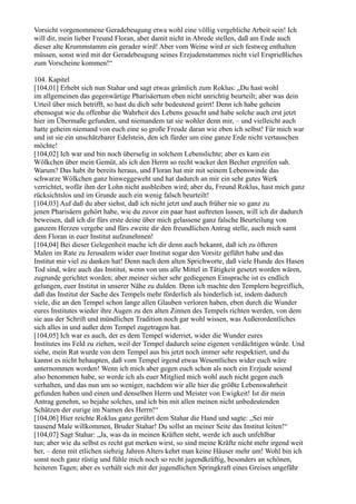 Vorsicht vorgenommene Geradebeugung etwa wohl eine völlig vergebliche Arbeit sein! Ich
will dir, mein lieber Freund Floran, aber damit nicht in Abrede stellen, daß am Ende auch
dieser alte Krummstamm ein gerader wird! Aber vom Weine wird er sich festweg enthalten
müssen, sonst wird mit der Geradebeugung seines Erzjudenstammes nicht viel Ersprießliches
zum Vorscheine kommen!“

104. Kapitel
[104,01] Erhebt sich nun Stahar und sagt etwas grämlich zum Roklus: „Du hast wohl
im allgemeinen das gegenwärtige Pharisäertum eben nicht unrichtig beurteilt; aber was dein
Urteil über mich betrifft, so hast du dich sehr bedeutend geirrt! Denn ich habe geheim
ebensogut wie du offenbar die Wahrheit des Lebens gesucht und habe solche auch erst jetzt
hier im Übermaße gefunden, und niemandem tat sie wohler denn mir, – und vielleicht auch
hatte geheim niemand von euch eine so große Freude daran wie eben ich selbst! Für mich war
und ist sie ein unschätzbarer Edelstein, den ich fürder um eine ganze Erde nicht vertauschen
möchte!
[104,02] Ich war und bin noch überselig in solchem Lebenslichte; aber es kam ein
Wölkchen über mein Gemüt, als ich den Herrn so recht wacker den Becher ergreifen sah.
Warum? Das habt ihr bereits heraus, und Floran hat mir mit seinem Lebenswinde das
schwarze Wölkchen ganz hinweggeweht und hat dadurch an mir ein sehr gutes Werk
verrichtet, wofür ihm der Lohn nicht ausbleiben wird; aber du, Freund Roklus, hast mich ganz
rücksichtslos und im Grunde auch ein wenig falsch beurteilt!
[104,03] Auf daß du aber siehst, daß ich nicht jetzt und auch früher nie so ganz zu
jenen Pharisäern gehört habe, wie du zuvor ein paar hast auftreten lassen, will ich dir dadurch
beweisen, daß ich dir fürs erste deine über mich gelassene ganz falsche Beurteilung von
ganzem Herzen vergebe und fürs zweite dir den freundlichen Antrag stelle, auch mich samt
dem Floran in euer Institut aufzunehmen!
[104,04] Bei dieser Gelegenheit mache ich dir denn auch bekannt, daß ich zu öfteren
Malen im Rate zu Jerusalem wider euer Institut sogar den Vorsitz geführt habe und das
Institut mir viel zu danken hat! Denn nach dem alten Sprichworte, daß viele Hunde des Hasen
Tod sind, wäre auch das Institut, wenn von uns alle Mittel in Tätigkeit gesetzt worden wären,
zugrunde gerichtet worden; aber meiner sicher sehr gediegenen Einsprache ist es endlich
gelungen, euer Institut in unserer Nähe zu dulden. Denn ich machte den Templern begreiflich,
daß das Institut der Sache des Tempels mehr förderlich als hinderlich ist, indem dadurch
viele, die an den Tempel schon lange allen Glauben verloren haben, eben durch die Wunder
eures Institutes wieder ihre Augen zu den alten Zinnen des Tempels richten werden, von dem
sie aus der Schrift und mündlichen Tradition noch gar wohl wissen, was Außerordentliches
sich alles in und außer dem Tempel zugetragen hat.
[104,05] Ich war es auch, der es dem Tempel widerriet, wider die Wunder eures
Institutes ins Feld zu ziehen, weil der Tempel dadurch seine eigenen verdächtigen würde. Und
siehe, mein Rat wurde von dem Tempel aus bis jetzt noch immer sehr respektiert, und du
kannst es nicht behaupten, daß vom Tempel irgend etwas Wesentliches wider euch wäre
unternommen worden! Wenn ich mich aber gegen euch schon als noch ein Erzjude seiend
also benommen habe, so werde ich als euer Mitglied mich wohl auch nicht gegen euch
verhalten, und das nun um so weniger, nachdem wir alle hier die größte Lebenswahrheit
gefunden haben und einen und denselben Herrn und Meister von Ewigkeit! Ist dir mein
Antrag genehm, so bejahe solches, und ich bin mit allen meinen nicht unbedeutenden
Schätzen der eurige im Namen des Herrn!“
[104,06] Hier reichte Roklus ganz gerührt dem Stahar die Hand und sagte: „Sei mir
tausend Male willkommen, Bruder Stahar! Du sollst an meiner Seite das Institut leiten!“
[104,07] Sagt Stahar: „Ja, was da in meinen Kräften steht, werde ich auch unfehlbar
tun; aber wie du selbst es recht gut merken wirst, so sind meine Kräfte nicht mehr irgend weit
her, – denn mit etlichen siebzig Jahren Alters kehrt man keine Häuser mehr um! Wohl bin ich
sonst noch ganz rüstig und fühle mich noch so recht jugendkräftig, besonders an schönen,
heiteren Tagen; aber es verhält sich mit der jugendlichen Springkraft eines Greises ungefähr
 