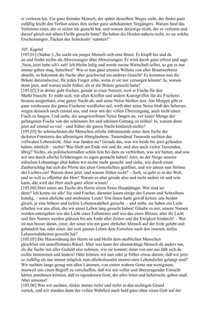 er verloren hat. Ein ganz fremder Mensch, der später desselben Weges zieht, der findet ganz
zufällig leicht den Verlust seines ihm sicher ganz unbekannten Vorgängers. Warum fand das
Verlorene einer, der es sicher nie gesucht hat, und warum derjenige nicht, der es verloren und
darauf gleich mit allem Fleiße gesucht hatte? Da haben die Heiden nahezu recht, so sie solche
Erscheinungen ,Tücken des Schicksals‘ nannten!“

105. Kapitel
[105,01] (Stahar:) „So sucht ein junger Mensch sich eine Braut. Er klopft hie und da
an und findet nichts als Abweisungen über Abweisungen. Er wird darob ganz erbost und sagt:
,Nein, jetzt habe ich's satt! Ich bleibe ledig und werde meine Wirtschaft selbst, so gut es nur
immer gehen mag, betreiben!‘ Wie er nun ganz ernsten Willens von aller Brautwerberei
absteht, so bekommt die Sache aber geschwind ein anderes Gesicht! Es kommen nun die
Bräute dutzendweise, für jeden Finger zehn, wenn er sie nur versorgen könnte! Ja, warum
denn jetzt, und warum nicht früher, als er die Bräute gesucht hatte?
[105,02] Ein dritter geht fischen, gerade in einer Notzeit, weil er Fische für den
Markt braucht. Er müht sich, mit allen Kniffen und andern Kunstgriffen für die Fischerei
bestens ausgerüstet, eine ganze Nacht ab, und seine Netze bleiben leer. Am Morgen gibt er
ganz verdrossen die ganze Fischerei weidlichst auf, wirft aber seine Netze bloß des Scherzes
wegen dennoch noch einmal aus, und zwar mit der vollen Überzeugung, auch nicht einen
Fisch zu fangen. Und siehe, die ausgeworfenen Netze fangen an, vor lauter Menge der
gefangenen Fische von der schönsten Art und edelsten Gattung zu reißen! Ja, warum denn
jetzt auf einmal so viel – und früher die ganze Nacht hindurch nichts?
[105,03] So schmachteten die Menschen etliche Jahrtausende unter dem Joche der
dicksten Finsternis des allerartigen Aberglaubens. Tausendmal Tausende suchten das
vollwahre Lebenslicht. Aber was fanden sie? Gerade das, was wir beide bis jetzt gefunden
haben, nämlich – nichts! Was blieb am Ende mir und dir, und also auch vielen Tausenden,
übrig? Nichts, als politischermaßen schön fein bei dem zu verbleiben, was wir hatten, und was
wir uns durch allerlei Erfahrungen zu eigen gemacht haben! Jetzt, an der Neige unserer
irdischen Lebenstage aber haben wir nichts mehr gesucht, und siehe, wie durch einen
Zauberschlag hat sich die Pforte des alten Gotteslichtes geöffnet, und wir atmen nun Ströme
des Lichtes ein! Warum denn jetzt, und warum früher nicht? – Sieh, so geht es in der Welt,
und so will es offenbar der Herr! Warum es aber gerade also und nicht anders ist und sein
kann, das wird der Herr auch ganz allein wissen!
[105,04] Dort unten am Tische des Herrn sitzen Seine Hauptjünger. Wer sind sie
denn? Ich kenne sie alle! Sie sind Fischer, darunter kaum einige des Lesens und Schreibens
kundig, – sonst ehrliche und strebsame Leute! Von ihnen hatte gewiß keiner, uns beiden
gleich, je eine höhere und tiefere Lebenswahrheit gesucht, – und siehe, sie haben ein Licht
erhalten vor uns allen, die wir unser Leben lang gesucht haben! Glaube es mir, unsere Namen
werden untergehen wie das Licht eines Fallsternes und wie das eines Blitzes; aber ihr Licht
und ihre Namen werden glänzen bis ans Ende aller Zeiten und die Ewigkeit hindurch! – Wer
ist nun besser daran, einer, der sonst wie ein ganz ehrlicher Mensch auf der Erde gelebt und
gehandelt hat, oder einer, der sein ganzes Leben dem Forschen nach den inneren, tiefen
Lebenswahrheiten geweiht hat?
[105,05] Die Hausordnung des Herrn ist und bleibt dem sterblichen Menschen
gleichfort ein unauflösbares Rätsel. Aber was kann der ohnmächtige Mensch da anders tun,
als die Sache mit aller Geduld also nehmen, wie sie kommt; denn von uns aus läßt sich da
nichts bestimmen und ändern! Oder können wir nun oder je früher etwas darum, daß wir jetzt
so zufällig als nur immer möglich zum allerkolossalst intensivsten Lebenslichte gelangt sind?
Wir suchten lange genug mit allen Laternen, von einem wahren Gotte nur wenigstens
insoweit uns einen Begriff zu verschaffen, daß wir mit voller und überzeugender Einsicht
hätten annehmen können, daß es irgendeinen Gott, der alles leitet und beherrscht, geben muß.
Aber umsonst!
[105,06] Was wir suchten, rückte immer tiefer und tiefer in den nichtigen Grund
zurück, und wir standen dann der vollen Wahrheit nach bald ganz ohne einen Gott auf der
 