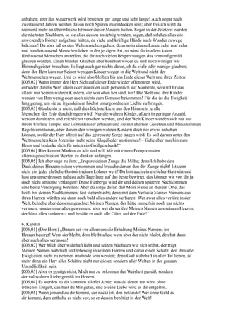 anhalten; aber das Mauerwerk wird bestehen gar lange und sehr lange! Auch sogar nach
zweitausend Jahren werden davon noch Spuren zu entdecken sein; aber freilich wird da
niemand mehr an überirdische Erbauer dieser Mauern halten. Sogar in der Jetztzeit werden
die nächsten Nachbarn, so sie alles dessen ansichtig werden, sagen, daß solches alles die
anwesenden Römer aufgebaut hätten, da viele und kräftige Hände auch Wunder zuwege
brächten! Du aber laß es den Weltmenschen gelten; denn so in einem Lande zehn mal zehn
mal hunderttausend Menschen leben in der jetzigen Art, so wirst du in allem kaum
fünftausend Menschen antreffen, die dir nach vielen Besprechungen das vernunftgemäß
glauben würden. Einen blinden Glauben aber könntest weder du und noch weniger wir
Himmelsgeister brauchen. Es liegt auch gar nichts daran, ob da viele oder wenige glauben;
denn der Herr kam nur Seiner wenigen Kinder wegen in die Welt und nicht der
Weltmenschen wegen. Und es wird also bleiben bis ans Ende dieser Welt und ihrer Zeiten!
[005,02] Wann immer der Herr Sich auf dieser Erde wieder offenbaren wird,
entweder durchs Wort allein oder zuweilen auch persönlich auf Momente, so wird Er das
allzeit nur Seinen wahren Kindern, die von oben her sind, tun! Die Welt und ihre Kinder
werden von Ihm wenig oder auch nichts zum Genusse bekommen! Für die ist die Ewigkeit
lang genug, um sie zu irgendeinem höchst untergeordneten Lichte zu bringen.
[005,03] Glaube du ja nicht, daß dies höchste Licht aus den Himmeln je alle
Menschen der Erde durchdringen wird! Nur die wahren Kinder, allzeit in geringer Anzahl,
werden damit rein und reichlichst versehen werden, und der Welt Kinder werden sich nur aus
ihrem Unflate Tempel und Götzenhäuser erbauen und sie mit ehernen Gesetzen und blinddummen
Regeln umzäunen, aber darum den wenigen wahren Kindern doch nie etwas anhaben
können, wofür der Herr allzeit auf das getreueste Sorge tragen wird. Es soll darum unter den
Weltmenschen kein Jeremias mehr seine Klagelieder anstimmen! – Gehe aber nun hin zum
Herrn und bedanke dich für solch ein Großgeschenk!“
[005,04] Hier kommt Markus zu Mir und will Mir mit einem Pomp von den
allerausgesuchtesten Worten zu danken anfangen.
[005,05] Ich aber sage zu ihm: „Erspare deiner Zunge die Mühe; denn Ich habe den
Dank deines Herzens schon vernommen und brauche darum den der Zunge nicht! Ist denn
nicht ein jeder ehrliche Gastwirt seines Lohnes wert? Du bist auch ein ehrlicher Gastwirt und
hast uns unverdrossen nahezu acht Tage lang auf das beste bewirtet; das können wir von dir ja
doch nicht umsonst verlangen! Diese Herberge wird dir und deinen späteren Nachkommen
eine beste Versorgung bereiten! Aber du sorge dafür, daß Mein Name an diesem Orte, das
heißt bei deinen Nachkommen, fest stehenbleibt; denn mit dem Verluste Meines Namens aus
ihren Herzen würden sie dann auch bald alles andere verlieren! Wer zwar alles verlöre in der
Welt, behielte aber dessenungeachtet Meinen Namen, der hätte immerhin noch gar nichts
verloren, sondern nur alles gewonnen; aber wer da verlöre Meinen Namen aus seinem Herzen,
der hätte alles verloren – und besäße er auch alle Güter auf der Erde!“

6. Kapitel
[006,01] (Der Herr:) „Darum sei vor allem um die Erhaltung Meines Namens im
Herzen besorgt! Wem der bleibt, dem bleibt alles; wem aber der nicht bleibt, den hat dann
aber auch alles verlassen!
[006,02] Wer Mich aber wahrhaft liebt und seinen Nächsten wie sich selbst, der trägt
Meinen Namen wahrhaft und lebendig in seinem Herzen und daran einen Schatz, den ihm alle
Ewigkeiten nicht zu nehmen imstande sein werden; denn Gott wahrhaft in aller Tat lieben, ist
mehr denn ein Herr aller Schätze nicht nur dieser, sondern aller Welten in der ganzen
Unendlichkeit sein.
[006,03] Aber es genügt nicht, Mich nur zu bekennen der Weisheit gemäß, sondern
der vollwahren Liebe gemäß im Herzen.
[006,04] Es werden zu dir kommen allerlei Arme; was du denen tun wirst ohne
irdisches Entgelt, das hast du Mir getan, und Meine Liebe wird es dir entgelten.
[006,05] Wenn jemand zu dir kommt, der nackt ist, den bekleide! Wer ohne Geld zu
dir kommt, dem enthalte es nicht vor, so er dessen benötigt in der Welt!
 