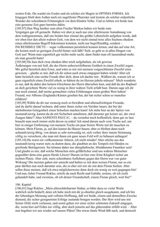 weiten Erde. Du wardst ein Essäer und als solcher ein Magier in OPTIMA FORMA. Ich
hingegen blieb dem Außen nach ein nagelfester Pharisäer und leistete als solcher ordentliche
Wunder der scheinbaren Frömmigkeit vor dem blinden Volke. Und so lebten wir beide nun
eine geraume Zeit ganz harmlos dahin.
[105,07] Den Weg hierher zum alten Fischer Markus haben wir beide zum
Vergnügen gar oft gemacht. Haben wir aber je auch nur eine allerleiseste Anmahnung von
dem wahrgenommen, daß uns beiden hier einmal das größte Lebenslicht aufgehen werde, daß
wir eben hier den allein wahren Gott, von dem wir nicht einmal trotz alles Suchens ehedem
einen allerleisesten Begriff bekommen konnten, nicht nur begriffsmäßig, sondern –
INCREDIBILE DICTU – sogar vollkommen persönlich kennen lernen, und das auf eine Art,
die keinen noch so geringen Zweifel hinter sich läßt? Sieh, so geht es in allen Dingen von
Gott aus! Wenn man eigentlich gar nichts mehr sucht, dann findet man oft tausendmal mehr,
als man gesucht hatte!
[105,08] Du hast dich zwar ehedem über mich aufgehalten, als ich gewisse
Äußerungen von mir ließ, die des Herrn unbezweifelbarste Gottheit in einen Zweifel zogen.
Mir gefiel heimlich dein Ernst, und wäre es mir mit meinem vorgeschützten Zweifel ernst
gewesen, – glaube es mir, daß ich dir schon auch etwas entgegnet haben würde! Aber ich
hatte heimlich eine rechte Freude über dich; denn ich dachte mir: ,Wüßtest du, warum ich so
ganz eigentlich einen Zweifel erhob, so hättest du im Herzen jubeln müssen!‘ Mich wunderte
es nur, daß du dabei den heitern Gleichmut des Herrn übersehen hast, und daß du des Raphael
an dich gerichtete Worte viel zu wenig in ihrer wahren Tiefe erfaßt hast. Darum sage ich dir
nun noch einmal, daß meine gemachten vielen Erfahrungen einen großen Wert haben!
Freund, wer Albions (Englands) Küsten gesehen hat, der hat sicher schon so manches
erfahren!
[105,09] Wähle du dir nur zwanzig noch so bewährte und alleraufrichtigste Freunde,
und du darfst darauf rechnen, daß unter ihnen sicher ein Verräter lauert, der bei der
nächstbesten Gelegenheit einen Schurken machen kann! Ich stehe hier an der Spitze von
neunundvierzig, kannst du da mit Sicherheit annehmen, daß darunter gar keiner sei, der zwei
Zungen hätte?! Aber SAPIENTI PAUCA!, – du verstehst mich hoffentlich; denn gar zu laut
braucht man noch immer nicht davon zu reden! Ich stand darum auch vom Tische auf, um
hier in einiger Entfernung von meinem Tische ein paar freiere Worte mit dir tauschen zu
können. Mein Floran, ja, auf den kannst du Häuser bauen; aber es bleiben dann noch
achtundvierzig übrig, von denen es sehr notwendig ist, sich vorher ihrer innern Stimmung
völlig zu versichern, ehe man mit ihnen ein ganz neues Feld will zu bebauen anfangen!
[105,10] Du warst ein vollkommener Atheist, ich nicht minder! Aber etliche aus den
neunundvierzig waren stets zu dumm dazu; die glaubten an des Tempels mit Händen zu
greifende Betrügereien. Sie können daher nur abergläubische, blinddumme Fanatiker sein!
Und glaube es mir, daß solche Menschen stets gefährlicher sind uns wahren Menschen
gegenüber denn eine ganze Herde Löwen! Darum ist hier eine feine Klugheit sicher am
rechten Platze. Aber sieh, mein scheinbares Auflehnen gegen den Herrn war von guter
Wirkung! Die meisten gaben mir unrecht und halten es mit dem weisen Floran; nur so ein
paar dürften nun noch darunter sein, die es eher mit mir als mit dem Floran hielten. Aber
selbst diese meinen, daß ich etwa möglicherweise denn doch ein wenig zu weit gegangen bin!
Und nun, lieber Freund Roklus, urteile du nach Recht und Gebühr, erstens, ob ich recht
gehandelt habe, und zweitens, ob ich deiner Freundschaft, einem Floran gleich, wert bin!“

106. Kapitel
[106,01] Sagt Roklus: „Mein allerschätzbarster Stahar, es hätte dazu so vieler Worte
wahrlich nicht bedurft; denn ich habe mich mit dir ja ohnehin gleich ausgekannt, und ich bin
der lebendigen Meinung und vollsten Hoffnung, daß wir beide, einem und demselben Zwecke
dienend, die sicher gesegnetsten Erfolge zustande bringen werden. Der Herr wird uns mit
Seiner Hilfe nicht verlassen, und somit gehen wir einer sicher schönsten Zukunft entgegen,
die, wenn hier auf Erden nie völlig, aber doch jenseits auf das glänzendste erfüllt wird. – Aber
nun begeben wir uns wieder auf unsere Plätze! Der etwas fatale Wind läßt nach, und dennoch
 