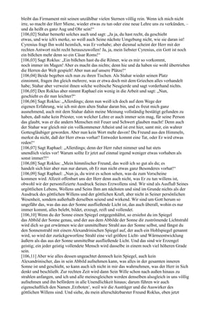 bleibt das Firmament mit seinen unzählbar vielen Sternen völlig rein. Wenn ich mich nicht
irre, so macht der Herr Miene, wieder etwas zu tun oder eine neue Lehre uns zu verkünden, –
und da heißt es ganz Aug und Ohr sein!“
[106,02] Stahar bemerkt solches auch und sagt: „Ja ja, du hast recht, da geschieht
etwas, und wie ich's merke, so weiß auch Seine nächste Umgebung nicht, wie sie daran ist!
Cyrenius fragt Ihn wohl heimlich, was Er vorhabe; aber diesmal scheint der Herr mit der
rechten Antwort nicht recht herauszuwollen! Ja, ja, mein liebster Cyrenius, ein Gott ist noch
ein bißchen mehr denn so ein Cäsar Roms!“
[106,03] Sagt Roklus: „Ein bißchen hast du die Römer, wie es mir so vorkommt,
noch immer im Magen! Aber es macht das nichts; denn hie und da haben sie wohl übertrieben
die Herren der Welt gespielt! Aber nun auf unsere Plätze!“
[106,04] Beide begeben sich nun zu ihren Tischen. Als Stahar wieder seinen Platz
einnimmt, fragen ihn gleich mehrere, was er etwa doch mit dem Griechen alles verhandelt
habe; Stahar aber verweist ihnen solche weibische Neugierde und sagt vorderhand nichts.
[106,05] Den Roklus aber nimmt Raphael ein wenig in die Arbeit und sagt: „Nun,
geschieht es dir nun leichter?“
[106,06] Sagt Roklus: „Allerdings; denn nun weiß ich doch auf dem Wege der
eigenen Erfahrung, wie ich mit dem alten Stahar daran bin, und es freut mich ganz
ausnehmend, auch mit dem Stahar dahin meine Meinung vollständig bestätigt gefunden zu
haben, daß nahe kein Priester, von welcher Lehre er auch immer sein mag, für seine Person
das glaubt, was er die andern Menschen mit Feuer und Schwert glauben macht! Denn auch
der Stahar war gleich mir ein vollkommener Atheist und ist erst hier, samt mir, ein wahrer
Gottesgläubiger geworden. Aber nun kein Wort mehr davon! Du Freund aus den Himmeln,
merkst du nicht, daß der Herr etwas vorhat? Entweder kommt eine Tat, oder Er wird etwas
reden!“
[106,07] Sagt Raphael: „Allerdings; denn der Herr ruhet nimmer und hat stets
unendlich vieles vor! Warum sollte Er jetzt auf einmal irgend weniger etwas vorhaben als
sonst immer?!“
[106,08] Sagt Roklus: „Mein himmlischer Freund, das weiß ich so gut als du; es
handelt sich hier aber nun nur darum, ob Er nun nicht etwas ganz Besonderes vorhat!“
[106,09] Sagt Raphael: „Nun ja, du wirst es schon sehen, was da zum Vorscheine
kommen wird. Allzeit offenbart uns der Herr denn auch nicht, was Er zu tun willens ist,
obwohl wir der personifizierte Ausdruck Seines Erzwollens sind. Wir sind als Ausfluß Seines
urgöttlichen Lebens, Wollens und Seins Ihm am nächsten und sind im Grunde nichts als der
Ausdruck des göttlichen Willens und der göttlichen Kraft, aber nicht in Seiner persönlichen
Wesenheit, sondern außerhalb derselben seiend und wirkend. Wir sind um Gott herum so
ungefähr das, was das aus der Sonne ausfließende Licht ist, das auch überall, wohin es nur
immer kommt, alles belebt, bildet, erzeugt, reift und vollendet.
[106,10] Wenn du der Sonne einen Spiegel entgegenhältst, so ersiehst du im Spiegel
das Abbild der Sonne genau, und der aus dem Abbilde der Sonne dir zuströmende Lichtstrahl
wird dich so gut erwärmen wie der unmittelbare Strahl aus der Sonne selbst, und fängst du
den Sonnenstrahl mit einem Alexandrinischen Spiegel auf, der auch ein Hohlspiegel genannt
wird, so wird der zurückgeworfene Strahl eine viel größere Licht- und Wärmeentwicklung
äußern als das aus der Sonne unmittelbar ausfließende Licht. Und das sind wir Erzengel
geistig; ein jeder geistig vollendete Mensch wird dasselbe in einem noch viel höheren Grade
sein.
[106,11] Aber wie alles dessen ungeachtet dennoch kein Spiegel, auch kein
Alexandrinischer, das in sein Abbild aufnehmen kann, was alles in der gesamten inneren
Sonne ist und geschieht, so kann auch ich nicht in mir das wahrnehmen, was der Herr in Sich
denkt und beschließt. Zur rechten Zeit wird dann Sein Wille schon nach außen hinaus zu
strahlen anfangen, und ich und alle meinesgleichen werden denselben alsogleich in uns völlig
aufnehmen und ihn befördern in alle Unendlichkeit hinaus; darum führen wir auch
eigenschaftlich den Namen ,Erzboten‘, weil wir die Austräger und die Auswirker des
göttlichen Willens sind. Und siehe, du mein allerschätzbarster Freund Roklus, eben jetzt
 