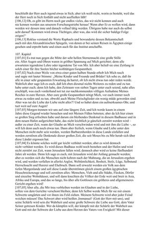 beschließt der Herr auch irgend etwas in Sich; aber ich weiß nicht, worin es besteht, weil das
der Herr noch in Sich festhält und nicht ausfließen läßt!
[106,12] Oh, es gibt im Herrn noch gar endlos vieles, das wir nicht kennen und auch
nie kennen werden aus unserem Forschungstriebe heraus! Wenn aber Er es wollen wird, dann
werden wir dessen inne und danach vollauf tätig werden. Übrigens habe nur auch du selbst
acht darauf! Kommen wird etwas Tüchtiges; aber was, das wird die sicher baldige Folge
zeigen!“
[106,13] Roklus verstand die Worte Raphaels und bewunderte dessen Bekanntschaft
auch mit den Alexandrinischen Spiegeln, von denen er bei seinen Reisen in Ägypten einige
gesehen und erprobt hatte und einen auch für das Institut anschaffte.

107. Kapitel
[107,01] Es trat nun gegen die Mitte der sehr hellen Sternennacht eine große Stille
ein. Aller Augen und Ohren waren in größter Spannung auf Mich gerichtet; denn alle
erwarteten irgendeine Lehre oder irgendeine Tat von Mir. Ich aber beließ sie eine Zeitlang in
solch einer für ihre Seelen höchst wohltätigen Gespanntheit.
[107,02] Nach einer Weile von etwa einer guten halben Stunde erhob Ich Mich rasch
und sagte mit lauter Stimme: „Meine Kinder und Freunde und Brüder! Ich sehe es, daß ihr
alle in einer sehr gespannten Erwartung da harret, ob Ich nicht etwas tun oder reden werde.
Wahrlich aber sage Ich es euch, daß Ich eben diesmal nichts Weiteres zu reden und zu tun
habe unter euch; denn Ich habe, den Zeitraum von sieben Tagen unter euch seiend, nahe alles
erschöpft, was euch vorderhand not tut zur nachkommenden völligen Aufnahme Meines
Reiches in eure Herzen. Aber eure große Gespanntheit nötigt Mich, vor euch immer noch
etwas zu reden und zu tun, obwohl auch Meine Fleischglieder ein wenig müde geworden sind.
Aber was tut die Liebe der Liebe nicht alles?! Und so habet denn ein aufmerksames Ohr, und
tuet weit auf eure Augen!
[107,03] Morgen trennen wir uns auf eine längere Zeit, und Ich werde kaum in einem
Jahre diese Gegend wieder besuchen und mit Meinen Füßen betreten; aber da Ich hier einen
so großen Sieg erfochten habe und darum ein bleibendes Denkmal in diesem Badhause und in
dem neuen Hafen aufgerichtet habe, das nicht leichtlich je gänzlich zerstört werden wird –
außer zu einer Zeit, wann der Glaube an Mich verschwinden wird und mit ihm die Liebe –, so
will Ich denn auch noch etwas tun. Dann aber freilich, wenn Glaube und Liebe unter den
Menschen nicht mehr sein werden, werden Barbarenhorden in diese Lande einfallen und
werden zerstören alle Denkmale dieser großen Zeit, die seit Moses bis zu Mir herab sich über
diese Länder ergossen hat.
[107,04] Es könnte solches wohl gar leicht verhütet werden; aber es wird dennoch
nicht verhütet werden. Es wird dieses Badhaus wohl noch bestehen und der Hafen und wird
nicht zerstört zur Zeit, wann Jerusalem fallen wird; dennoch aber wird es keine fünfhundert
Jahre alt werden. Denn Ich sage es euch, mit Jerusalem wird der Anfang gemacht werden;
aber es werden sich die Menschen nicht kehren nach der Mahnung, die an Jerusalem ergehen
wird, und werden verfallen in allerlei Arglist, Welttümlichkeit, Bosheit, Stolz, Lüge, Selbstund
Herrschsucht und Hurerei und Ehebruch. Dann soll erweckt werden ein Volk aus dem
tiefen Morgenlande und soll diese Lande überströmen gleich einem großen ägyptischen
Heuschreckenzuge und soll zerstören alles: Menschen, Vieh und alle Städte, Flecken, Dörfer
und einzelne Wohnhäuser, und soll dann knechten die Völker der Erde weit und breit in Asia,
Afrika und Europa, und das so lange, bis über alle Gottlosen ein größeres und allgemeineres
Gericht ergehen wird!
[107,05] Aber alle, die Mir treu verbleiben werden im Glauben und in der Liebe,
sollen von dem Gerichte verschont bleiben; denn Ich Selbst werde Mich für sie mit einem
Schwerte umgürten und vor ihnen ins Feld ziehen. Meinem Schwerte wird aber jeder Feind
weichen müssen! Das Schwert aber wird heißen ,Immanuel‘ (Gott der Herr mit uns), und
seine Schärfe wird sein die Wahrheit und seine große Schwere die Liebe aus Gott, dem Vater
Seiner getreuen Kinder. Wer da kämpfen will, der kämpfe mit der Schärfe der Wahrheit aus
Gott und mit der Schwere der Liebe aus dem Herzen des Vaters von Ewigkeit! Mit dieser
 