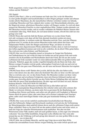 Waffe ausgerüstet, wird er siegen über jeden Feind Meines Namens, und somit Feind des
Lebens und der Wahrheit!“

108. Kapitel
[108,01] (Der Herr:) „Aber es wird kommen am Ende eine Zeit, in der die Menschen
zu einer großen Klugheit und Geschicklichkeit in allen Dingen gelangen werden und erbauen
werden allerlei Maschinen, die alle menschlichen Arbeiten verrichten werden wie lebende,
vernünftige Menschen und Tiere; dadurch aber werden viele Menschenhände arbeitslos, und
die Magen der armen, arbeitslosen Menschen werden voll Hungers werden. Es wird sich dann
steigern der Menschen Elend bis zu einer unglaublichen Höhe. Alsdann werden abermals von
Mir Menschen erweckt werden, und sie werden verkünden die Wahrheit Meines Namens über
zweihundert Jahre lang. Wohl denen, die sich daran kehren werden, obwohl ihre Zahl nur eine
geringe sein wird!
[108,02] Wenn aber auch die Zahl der Reinen und Guten wie zu den Zeiten Noahs
sich sehr verringern wird, dann soll die Erde abermals beschickt werden mit einem
allgemeinen Gerichte, in welchem weder der Menschen noch der Tiere, noch der Pflanzen
geschont wird. Es werden da den stolzen Menschen nichts mehr nützen ihre feuer- und
todspeienden Waffen, nichts ihre Burgen und ehernen Wege, auf denen sie mit der
Schnelligkeit eines abgeschossenen Pfeiles dahinfahren werden; denn es wird ein Feind aus
den Lüften angefahren kommen und wird sie alle verderben, die da allzeit Übles getan haben.
Das wird sein eine wahre Krämer- und Wechslerzeit.
[108,03] Aber was Ich erst jüngsthin einmal zu Jerusalem im Tempel den Wechslern
und Taubenkrämern tat, das werde Ich dann im Großen tun auf der ganzen Erde und werde
zerstören alle die Kramläden und Wechselbuden durch den Feind, den Ich aus den weiten
Lufträumen der Erde zusenden werde wie einen dahinzuckenden Blitz mit großem Getöse und
Gekrache. Wahrlich, gegen den werden vergeblich kämpfen alle die Heere der Erde; aber
Meinen wenigen Freunden wird der große, unbesiegbare Feind kein Leids tun und wird sie
verschonen für eine ganz neue Pflanzschule, aus der neue und bessere Menschen hervorgehen
werden!
[108,04] Fasset dieses wohl! Denket aber ja nicht, daß Ich das alles also haben wolle,
und es wäre darum etwa das alles schon also bestimmt! Das alles sei ferne von Mir und euch!
Aber es wird also sein, wie vor den Zeiten Noahs: Die Menschen werden von ihren vielen
Weltkenntnissen und erworbenen Fertigkeiten einen stets böseren Gebrauch machen und
werden ganz freiwillig allerlei Gerichte aus den Tiefen Meiner Schöpfung über sich und am
Ende über die ganze Erde heraufbeschwören. Da aber sage auch Ich dann mit euch, Meinen
biederen Römern: VOLENTI NON FIT INIURIA!
[108,05] Ja, es sollen die Menschen mit Maß und Ziel ja alles haben und sich
errichten die mannigfachen Bequemlichkeiten fürs irdische Leben und sollen schonen ihre
Hände vor schweren Arbeiten, um desto mehr Zeit zu gewinnen für die Bearbeitung und
Veredlung ihrer Herzen und Seelen, und sollen sein alle gleich voll Freudigkeit in Meinem
Namen durch ihr ganzes Leben; aber unter ihnen soll es keinen Leidenden und Traurigen
geben, außer einen mutwilligen Sünder wider jede gute bestehende Ordnung in Meinem
Namen!
[108,06] Aber wenn mit der natürlich zunehmenden Geschicklichkeit der Menschen
auch ihre Selbstsucht, Habgier und Herrschsucht zunehmen wird und also die Verfinsterung
der Menschengemüter, dann natürlich können davon auch die schlimmen Folgen nicht unterm
Wege verbleiben! Denn so ihr einen Fuß um den andern schnell weiter und weiter setzet, so
kann die Folge des schnellen Weiterkommens nicht ausbleiben. Wer aber mit dem
Weitersetzen seiner Füße zaudert, muß sich auch gefallen lassen, so ihm sogar eine Schnecke
vorkommt. Von einer Höhe herabfallen, bringt dem Leibe offenbar den Tod; wenn aber
jemand das aus der Erfahrung weiß und springt aber dennoch von einer großen Höhe in eine
Tiefe hinab, – was ist dann das?
[108,07] Seht, das ist blinder Mutwille, und die arge Folge davon nicht Mein Wille,
sondern das unwandelbare Gesetz Meiner ewigen Ordnung, das weder örtlich speziell und
 