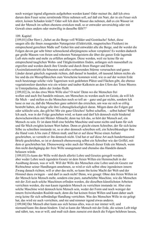 noch weniger irgend allgemein aufgehoben werden kann! Oder meinet ihr, daß Ich etwa
darum dem Feuer seine zerstörende Hitze nehmen soll, auf daß ein Narr, der in ein Feuer sich
stürzt, keinen Schaden leide?! Oder soll Ich dem Wasser das nehmen, daß es ein Wasser ist
und der Mensch im selben ehestens ersticken muß, so er entweder unvorsichtig oder mit
Gewalt eines andern oder mutwillig in dasselbe fällt?!“

109. Kapitel
[109,01] (Der Herr:) „Sehet an die Berge voll Wälder und Gesträuche! Sehet, diese
saugen alle die ihnen zusagenden Naturgeister (Elektrizität, magnetisches Fluidum) im
entsprechend gerechten Maße auf! Gehet hin und entwaldet alle die Berge, und ihr werdet die
Folgen davon gar sehr bitter schmeckend allerjüngstens schon verspüren! Es werden dadurch
gar große Massen von freien und rohesten Naturgeistern die über die ganze Erde lagernde
Luft stets mehr und mehr zu erfüllen anfangen. Diese werden, weil sie keine für sie
entsprechend tauglichen Wohn- und Tätigkeitsstätten finden, anfangen sich massenhaft zu
ergreifen und werden durch ihre Unruhe und durch ihren Hunger und Durst
(Assimilationstrieb) die bösesten und alles verheerenden Stürme verursachen und ganze
Länder derart gänzlich zugrunde richten, daß darauf in hundert, oft tausend Jahren nichts als
hie und da ein Moospflänzchen zum Vorscheine kommen wird, wie es auf der weiten Erde
noch heutzutage solche viele Tagereisen weit gedehnten Plätze und Flächen gibt, die ebenso
vegetationsleer dastehen wie ein wüster und tauber Kalkstein an den Ufern des Toten Meeres
in Unterpalästina, dahin der Jordan fließt.
[109,02] Ja, ist das etwa Mein Wille also? O nein! Denn wo die Menschen frei
wollen und auch frei handeln müssen, um Menschen zu werden auch im Geiste, da will Ich
für Mich – und stellen es die Menschen noch so toll an – ganz und gar nichts, sondern Ich
lasse es nur zu, daß die Menschen ganz unbeirrt das erreichen, um was sie sich so eifrig
bestrebt haben, als hinge alle ihre Lebensglückseligkeit daran. Mögen dann die Folgen gut
oder schlecht sein, das gilt bei Mir ein ganz Gleiches! Selbst schaffen, – selbst haben! Weiß
Ich auch, was in der Folge geschehen wird, so kann und darf Ich dennoch nicht hindernd
dazwischenwirken mit Meiner Allmacht; denn tue Ich das, so hört der Mensch auf, ein
Mensch zu sein. Er ist dann bloß eine belebte Maschine und sonst nichts und kann für sich
und für Mich ewighin keinen Wert haben. Denn er gleicht einem Schreiber, der für sich keine
Silbe zu schreiben imstande ist, so er aber dennoch schreiben soll, ein Schreibkundiger ihm
die Hand vom A bis zum Z führen muß; und hat er auf diese Weise einen Aufsatz
geschrieben, so versteht er ihn dennoch nicht. Und hat er auf diese Art auch hunderttausend
Briefe geschrieben, so ist er dennoch ebensowenig selbst ein Schreiber wie der Griffel, mit
dem er geschrieben hat. Ebensowenig wäre auch der Mensch dieser Erde ein Mensch, wenn
ihm nicht durchgängig der freie Wille unangetastet und ebenalso das Handeln danach
belassen würde.
[109,03] Es kann der Wille wohl durch allerlei Lehre und Gesetze geregelt werden;
aber weder Lehre noch irgendein Gesetz ist dem freien Willen ein Hemmschuh in der
Ausübung dessen, was er will. Will der Wille des Menschen eine Lehre und ein Gesetz zur
Richtschnur seiner Handlungen annehmen, so wird er sich selbst ohne irgendeinen innern
Zwang danach richten; will er aber das nicht, so kann ihn keine Macht der Welt und der
Himmel dazu zwingen – und darf es auch nicht! Denn, wie gesagt: Ohne den freien Willen ist
der Mensch kein Mensch mehr, sondern eine pure, naturbelebte Maschine, wie die Menschen
mit der Zeit auch solche Maschinen erfinden werden, die dieselben künstlichsten Arbeiten
verrichten werden, die nun kaum irgendein Mensch zu verrichten imstande ist. Aber eine
solche Maschine wird dennoch kein Mensch sein, weder der Form und noch weniger der
innern freiwirkenden Realität nach; denn die hat keinen freien Willen und kann daher auch
ewig keine für sich selbständige Handlung verrichten. Was des Menschen Wille in sie gelegt
hat, das wird sie auch verrichten, und nie und nimmer irgend etwas anderes.
[109,04] Der Mensch aber kann aus sich heraus alles, was er nur immer will, und
niemand kann ihn daran hindern. Und so kann der Mensch mit der Erde, die seinen Leib trägt
und nährt, tun, was er will, und muß sich dann zumeist erst durch die Folgen belehren lassen,
 