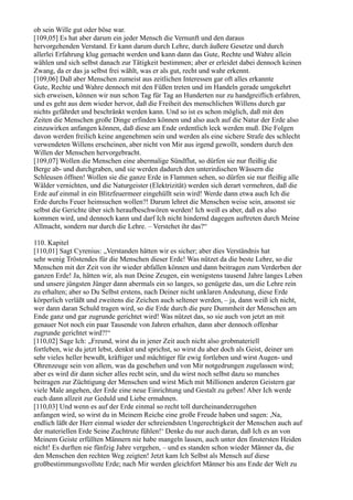 ob sein Wille gut oder böse war.
[109,05] Es hat aber darum ein jeder Mensch die Vernunft und den daraus
hervorgehenden Verstand. Er kann darum durch Lehre, durch äußere Gesetze und durch
allerlei Erfahrung klug gemacht werden und kann dann das Gute, Rechte und Wahre allein
wählen und sich selbst danach zur Tätigkeit bestimmen; aber er erleidet dabei dennoch keinen
Zwang, da er das ja selbst frei wählt, was er als gut, recht und wahr erkennt.
[109,06] Daß aber Menschen zumeist aus zeitlichen Interessen gar oft alles erkannte
Gute, Rechte und Wahre dennoch mit den Füßen treten und im Handeln gerade umgekehrt
sich erweisen, können wir nun schon Tag für Tag an Hunderten nur zu handgreiflich erfahren,
und es geht aus dem wieder hervor, daß die Freiheit des menschlichen Willens durch gar
nichts gefährdet und beschränkt werden kann. Und so ist es schon möglich, daß mit den
Zeiten die Menschen große Dinge erfinden können und also auch auf die Natur der Erde also
einzuwirken anfangen können, daß diese am Ende ordentlich leck werden muß. Die Folgen
davon werden freilich keine angenehmen sein und werden als eine sichere Strafe des schlecht
verwendeten Willens erscheinen, aber nicht von Mir aus irgend gewollt, sondern durch den
Willen der Menschen hervorgebracht.
[109,07] Wollen die Menschen eine abermalige Sündflut, so dürfen sie nur fleißig die
Berge ab- und durchgraben, und sie werden dadurch den unterirdischen Wässern die
Schleusen öffnen! Wollen sie die ganze Erde in Flammen sehen, so dürfen sie nur fleißig alle
Wälder vernichten, und die Naturgeister (Elektrizität) werden sich derart vermehren, daß die
Erde auf einmal in ein Blitzfeuermeer eingehüllt sein wird! Werde dann etwa auch Ich die
Erde durchs Feuer heimsuchen wollen?! Darum lehret die Menschen weise sein, ansonst sie
selbst die Gerichte über sich heraufbeschwören werden! Ich weiß es aber, daß es also
kommen wird, und dennoch kann und darf Ich nicht hindernd dagegen auftreten durch Meine
Allmacht, sondern nur durch die Lehre. – Verstehet ihr das?“

110. Kapitel
[110,01] Sagt Cyrenius: „Verstanden hätten wir es sicher; aber dies Verständnis hat
sehr wenig Tröstendes für die Menschen dieser Erde! Was nützet da die beste Lehre, so die
Menschen mit der Zeit von ihr wieder abfallen können und dann beitragen zum Verderben der
ganzen Erde! Ja, hätten wir, als nun Deine Zeugen, ein wenigstens tausend Jahre langes Leben
und unsere jüngsten Jünger dann abermals ein so langes, so genügete das, um die Lehre rein
zu erhalten; aber so Du Selbst erstens, nach Deiner nicht unklaren Andeutung, diese Erde
körperlich verläßt und zweitens die Zeichen auch seltener werden, – ja, dann weiß ich nicht,
wer dann daran Schuld tragen wird, so die Erde durch die pure Dummheit der Menschen am
Ende ganz und gar zugrunde gerichtet wird! Was nützet das, so sie auch von jetzt an mit
genauer Not noch ein paar Tausende von Jahren erhalten, dann aber dennoch offenbar
zugrunde gerichtet wird?!“
[110,02] Sage Ich: „Freund, wirst du in jener Zeit auch nicht also grobmateriell
fortleben, wie du jetzt lebst, denkst und sprichst, so wirst du aber doch als Geist, deiner um
sehr vieles heller bewußt, kräftiger und mächtiger für ewig fortleben und wirst Augen- und
Ohrenzeuge sein von allem, was da geschehen und von Mir notgedrungen zugelassen wird;
aber es wird dir dann sicher alles recht sein, und du wirst noch selbst dazu so manches
beitragen zur Züchtigung der Menschen und wirst Mich mit Millionen anderen Geistern gar
viele Male angehen, der Erde eine neue Einrichtung und Gestalt zu geben! Aber Ich werde
euch dann allzeit zur Geduld und Liebe ermahnen.
[110,03] Und wenn es auf der Erde einmal so recht toll durcheinanderzugehen
anfangen wird, so wirst du in Meinem Reiche eine große Freude haben und sagen: ,Na,
endlich läßt der Herr einmal wieder der schreiendsten Ungerechtigkeit der Menschen auch auf
der materiellen Erde Seine Zuchtrute fühlen!‘ Denke du nur auch daran, daß Ich es an von
Meinem Geiste erfüllten Männern nie habe mangeln lassen, auch unter den finstersten Heiden
nicht! Es durften nie fünfzig Jahre vergehen, – und es standen schon wieder Männer da, die
den Menschen den rechten Weg zeigten! Jetzt kam Ich Selbst als Mensch auf diese
großbestimmungsvollste Erde; nach Mir werden gleichfort Männer bis ans Ende der Welt zu
 