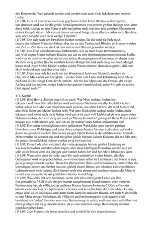 den Kindern der Welt gesandt werden und werden stets auch viele bekehren zum wahren
Lichte.
[110,04] Es wird von dieser euch nun gegebenen Lehre kein Häkchen verlorengehen,
und dennoch wird das für die große Weltallgemeinheit von keinem großen Belange sein; denn
diese wird, solange es eine Materie gibt und geben muß, mit dem rein geistigen Elemente in
stetem Kampfe stehen. Aber es sei darum niemand bange; denn allzeit werden viele Berufene
sein, aber darunter auch stets wenige Erwählte!
[110,05] Die sich nach den Erwählten richten werden, für die wird die Erde noch
immer ein sicheres Plätzchen haben; aber die zu sehr Tauben und Blinden im Herzen werden
von Zeit zu Zeit stets wie das Unkraut vom reinen Weizen gesondert werden.
[110,06] Die Erde wird darum also fortbestehen, wie sie nach Noah fortbestanden ist,
und wird tragen Meine helleren Kinder; nur der zu sehr überhandgenommen habende Unflat
wird von ihr entfernt werden und in eine andere Reinigungsanstalt kommen, an denen es in
Meinem ewig großen Reiche wahrlich keinen Mangel hat und auch ewig nie einen Mangel
haben wird. Aber Meine Kinder werden solche Wesen nimmer; denn dazu gehört, daß man
Mich wohl erkennt und über alles liebt.
[110,07] Denn nun rede Ich nicht als der Wunderarzt Jesus aus Nazareth, sondern als
Der, der in Mir wohnt von Ewigkeit, – als der Vater voll Liebe und Erbarmung rede Ich zu
euch und als der einige Gott, der da spricht: ,Ich bin das Alpha und das Omega, der ewige
Anfang und das endlose, ewige Endziel der ganzen Unendlichkeit; außer Mir gibt es keinen
Gott irgend mehr!‘“

111. Kapitel
[111,01] (Der Herr:) „Darum sage Ich zu euch: Wer Mich suchen, finden und
erkennen und dann über alles lieben wird und seinen Nächsten mit aller Geduld wie sich
selbst, schon hier oder zum mindesten doch jenseits, aus allen Kräften, der wird Mein Kind,
also Mein Sohn und Meine Tochter sein! Wer aber Mich nicht suchen, nicht finden, nicht
erkennen und somit auch nicht lieben wird und wird auch voll Lieblosigkeit sein gegen seine
Nebenmenschen, der wird ewig nie auch zu Meiner Kindschaft gelangen! Denn Meine Kinder
müssen also vollkommen sein, wie Ich als ihr wahrer Vater Selbst vollkommen bin!
[111,02] Die später sehrmöglicherweise geläuterten Weltkinder aber werden geistige
Bewohner jener Weltkörper und jener ihnen entsprechenden Vereine verbleiben, auf und in
denen sie geläutert wurden; aber in des ewigen Vaters Hause in des allerhöchsten Himmels
Mitte werden sie nimmer aus und ein gehen gleich Meinen wahren Kindern, die mit Mir stets
die ganze Unendlichkeit richten werden ewig fort und fort.
[111,03] Diese Erde aber wird nach der vorhergesagten letzten, großen Läuterung so
wie nun Menschen und Menschen tragen; aber diese künftigen Menschen werden sein um
sehr vieles besser denn die jetzigen und werden haben fort und fort Mein lebendiges Wort.
[111,04] Wenn aber einst die Erde, nach für euch undenklich vielen Jahren, alle ihre
Gefangenen wird hergegeben haben, so wird sie dann selbst im Lichtmeere der Sonne in eine
geistige umgewandelt werden. Denn das allerunterste Hüls- und Schotenwerk, darin früher die
lebendigen Geister und Seelen hausten, gleicht einem Bimse, der, obschon kein eigentliches
Lebenselement mehr seiend, doch immer noch eine plump und zerrissen organische Materie
ist und eine allerunterste Art gerichteter Geister in sich birgt.
[111,05] Was soll's mit dem Substrate, wenn sich alles intelligente Leben aus ihm
frei gemacht hat? Soll es als ein gewisserart ausgebrannter Bimsklumpen, aller weiteren
Bestimmung bar, als völlig tot im endlosen Raume herumschwimmen? Oder sollte oder
könnte es dennoch in den Sphären der lebenden und in vielfachster Art vollendeten Geister
etwas sein? Ja, es soll etwas sein; denn nichts kann im endlosen Raume, der auch Mein Reich
ist und Mein ewiges Wohnhaus, als völlig tot und bestimmungslos sich irgendwo als
bestehend vorfinden! Um aber von einer Bestimmung zu reden, muß man doch unfehlbar von
einer geistigen für ewig dauernd reden, da es eine materiell-ewige Bestimmung nimmer
irgendwo geben kann.
[111,06] Jede Materie, als etwas räumlich und zeitlich für sich abgeschlossen
 