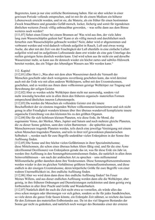 Begrenztes, kann ja nur eine zeitliche Bestimmung haben. Hat sie aber solcher in einer
gewissen Periode vollends entsprochen, und ist mit ihr als einem Medium ein höherer
Lebenszweck erreicht worden, und ist sie, die Materie, als ein früher für einen bestimmten
Zweck brauchbares und gesundes Gefäß morsch, locker, löcherig und somit für irgendeinen
ähnlichen weiteren Zweck völlig unbrauchbar geworden, – was sollte dann aus dem Bimse
weiteres noch werden?
[111,07] Sehet einen Eimer bei einem Brunnen an! Was wird aus ihm, der viele Jahre
lang zum Wasserschöpfen gedient hat? Kann er als völlig morsch und durchlöchert noch
fernerhin zum Wasserschöpfen gebraucht werden? Nein; daher wird er abgenommen und
verbrannt werden und wird dadurch vollends aufgelöst in Rauch, Luft und etwas wenig
Asche, die aber mit der Zeit von der Feuchtigkeit der Luft ebenfalls in eine einfache Luftart
aufgelöst wird und im aufgelösten Luftzustande dann erst wieder als eine gute Unterlage des
reellen geistigen Seins dienlich werden kann. Und wird schon aus ihr nicht ein und derselbe
Wassereimer mehr, so kann aus ihr dennoch wieder ein höchst zartes und subtiles Hülswerk
bereitet werden, das ein Träger des lebendigen Wassers aus Mir werden kann.“

112. Kapitel
[112,01] (Der Herr:) „Was aber mit dem alten Wassereimer durch die Vernunft der
Menschen geschieht oder doch wenigstens zuverlässig geschehen kann, das wird dereinst
auch mit der Erde wie mit allen anderen Weltkörpern, selbst mit den Urzentralsonnen,
geschehen, und es werden aus ihnen dann vollkommen geistige Weltkörper zur Tragung und
Bewohnung der seligen Geister.
[112,02] Aber es werden solche Weltkörper dann nicht nur auswendig, sondern viel
mehr inwendig bewohnt sein in allen ihren den früheren organisch- materiellen Formen
entsprechend ähnlichen inneren Lebenstempeln.
[112,03] Da werden die Menschen als vollendete Geister erst die innere
Beschaffenheit der sie einstens tragenden Welten vollkommenst kennenlernen und sich nicht
genug in aller Freudigkeit wundern können über ihre überaus wundervoll komplizierte innere
organische Einrichtung von den kleinsten bis zu den größten Organen.
[112,04] Die für sich lichtlosen kleinen Planeten, wie diese Erde, ihr Mond, die
sogenannte Venus, der Merkur, Mars, Jupiter und Saturn und noch mehrere gleiche Planeten,
die zu dieser Sonne gehören, samt den vielen Bartsternen – die späterhin auch
Menschenwesen tragende Planeten werden, teils durch eine jeweilige Vereinigung mit einem
schon Menschen tragenden Planeten, und teils in ihrer reif gewordenen planetarischen
Selbstheit –, werden nach für eure Begriffe undenkbar vielen Erdenjahren in der Sonne ihre
Auflösung finden.
[112,05] Die Sonne und ihre höchst vielen Gefährtinnen in ihrer Spezialmittelsonne;
diese Mittelsonnen, die schon eines überaus hohen Alters fähig sind, und für die eine Äone
(dezillionmal Dezillionen) von Erdenjahren gerade das ist, was für diese Erde ein Jahr ist,
werden ihre Auflösung in den Sonnengebietszentralsonnen finden, die natürlich in allen ihren
Seinsverhältnissen – um nach der arabischen Art zu sprechen – ums millionenmal
Millionenfache größer dastehen denn ihre Vordersonnen. Diese Sonnengebietszentralsonnen
werden wieder in den im gleichen Verhältnisse größeren Sonnenallzentralsonnen, und diese
endlich in der einzigen Urzentralsonne, deren körperliche Größe für eure Begriffe von einer
wahren Unermeßlichkeit ist, ihre endliche Auflösung finden.
[112,06] Aber wo wird denn dann diese ihre endliche Auflösung finden? Im Feuer
Meines Willens, und aus dieser endlichen Auflösung werden dann alle die Weltkörper, aber
geistig, in ihre früheren Ordnungen und Dienstleistungen zurücktreten und dann geistig ewig
fortbestehen in aller ihrer Pracht und Größe und Wunderbarkeit.
[112,07] Natürlich dürft ihr euch die Zeit nicht etwa so vorstellen, als würde alles das
etwa schon morgen oder übermorgen vor sich gehen, sondern so ihr für jedes Sandkörnchen,
so viele deren die ganze Erde fassen könnte, ein Erdenjahr Zeit nähmet, so reichete das kaum
für den Zeitraum des materiellen Erdbestandes aus. Da ist des viel längeren Bestandes der
Sonne gar nicht zu gedenken, und natürlich noch weniger des Bestandes einer der ersteren
 
