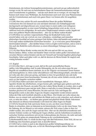 Zentralsonnen, der tieferen Sonnengebietszentralsonnen, und noch um gar außerordentlich
weniger ist der für euch nun nie berechenbaren Dauer der Sonnenallzentralsonnen und gar
einer Urzentralsonne zu gedenken, – und das auch darum um so weniger, als wie lange die
Sonnen noch immer neue Weltkörper, die Zentralsonnen auch noch stets neue Planetarsonnen
und die Urzentralsonnen auch noch stets ganze Heere von Sonnen aller Art ausgebären
werden.
[112,08] Aber trotz solcher für euch unermeßlichen Dauer der großen Weltkörper
wird dereinst ihre Zeit dennoch aus sein und damit abermals eine Schöpfungsperiode
durchgemacht und abgeschlossen sein, wonach dann in einem endlos weit entlegenen
Schöpfungsraumgebiet zu einer neuen Schöpfung fortgeschritten wird, an der, wie an
zahllosen noch neu erfolgenden, ihr auch euren Tätigkeitsanteil nehmen werdet, begabt mit
einer stets größeren Machtvollkommenheit, – aber nur als Meine wahren Kinder!
[112,09] Denn wer auf dem vorgezeichneten Wege die Kindschaft Gottes nicht
erreicht haben wird, der wird als ein zwar vollendetes, vernünftiges und immerhin
glückseliges Geschöpf auf seiner geistigen Erde bleiben, leben und handeln und wandeln und
wird sogar andere nachbarliche Geistwelten besuchen – ja, er wird seine ganze Hülsenglobe
durchwandern können! –, aber darüber hinaus wird es ewighin nicht kommen, und es wird in
ihm auch das Bedürfnis nicht erbrennen zu einem lebenstätigen Verlangen nach etwas
Höherem.
[112,10] Aber Meine Kinder werden stets bei Mir sein und mit Mir wie aus einem
Herzen denken, fühlen, wollen und handeln! Darin wird der endlos große Unterschied sein
zwischen Meinen wahren Kindern und den mit Vernunft und Verstand begabten glückseligen
Geschöpfen. Sehet euch daher wohl vor, daß ihr dereinst als Meine Kinder für tauglich und
würdig befunden werdet!“

113. Kapitel
[113,01] (Der Herr:) „Ich sage es euch, daß im für euch unermeßlichen Raume
zahllos viele Hülsengloben sind! In jeder Hülsenglobe, die für sich schon einen für eure
Begriffe nie ermeßbaren Raum einnimmt, da sie die Trägerin von äonenmal Äonen Sonnen
und Sonnengebieten ist, leben sicher allerzahllosest viele Menschengeschöpfe, entweder noch
im Leibe oder aber schon pur geistig, und haben in ihrer Art gewöhnlich eine sehr helle
Vernunft und einen feinst berechnenden Verstand, der oft eine solche Schärfe erreicht, daß ihr
euch vor ihm langehin verstecken müßtet.
[113,02] Diese haben auch dann und wann traumähnliche Ahnungen, daß es
irgendwo Kinder des allerhöchsten, ewigen Geistes gibt, und hegen ganz geheim auch eben
nicht zu selten den Wunsch, um jeden Preis des Lebens Meine Kinder zu werden; aber es geht
so etwas zuallermeist ganz und gar nicht. Denn es muß alles in seiner Ordnung bleiben und
bestehen gleichwie bei einem Menschen, bei dem auch die Teile und Organe des
Kniegelenkes nicht zu den edlen Augen des Hauptes umgestaltet werden können und die
Zehen der Füße nicht leichtlich allenfalls zu den Ohren. Alle Glieder am Leibe müssen das
bleiben, was sie einmal sind; und möchten die Hände noch so sehr wünschen, auch sehend zu
sein, so nützt das nichts, – sie bleiben ganz gesund und glücklich blinde Hände, bekommen
aber dennoch ein überaus hinreichendes Licht durch die edlen Augen im Haupte.
[113,03] So braucht die Erde auch keine Sonne zu sein, um ihren sonst finsteren
Boden zu erleuchten; denn sie bekommt ja ein hinreichendes Licht von der einen Sonne. Von
der Nahrung, die ein Mensch zu sich nimmt, müssen alle Teile seines Leibes in ihrer Art
ernährt werden, also auch die Augen und das Herz. Aber nur die allerlichtverwandtesten und
reinsten Teilchen werden zur Nahrung der Augen erhoben, und die liebelebensverwandtesten
seelischen Teilchen assimilieren sich mit der Lebenssubstanz des Herzens; die mehr und mehr
gröberen Teile gehen als entsprechende Nahrung an die verschiedenartigsten
Leibesbestandteile über. Es würde da dem Auge sehr übel bekommen, wenn Teile, die nur zur
Ernährung eines Knochens geeignet sind, in dasselbe kämen.
[113,04] Und so würde es auch in der allgemeinen großen Schöpfungsordnung von
einem sehr schlechten Erfolge sein, so Ich die Menschengeschöpfe anderer Welten zur
 