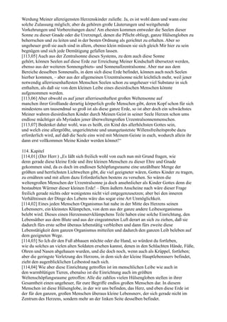 Werdung Meiner allereigensten Herzenskinder zuließe. Ja, es ist wohl dann und wann eine
solche Zulassung möglich; aber da gehören große Läuterungen und weitgehende
Vorkehrungen und Vorbereitungen dazu! Am ehesten kommen entweder die Seelen dieser
Sonne zu dieser Gnade oder die Urerzengel, denen die Pflicht obliegt, ganze Hülsengloben zu
beherrschen und zu leiten und in der besten Ordnung als gerichtet zu erhalten. Aber so
ungeheuer groß sie auch sind in allem, ebenso klein müssen sie sich gleich Mir hier zu sein
begnügen und sich jede Demütigung gefallen lassen.
[113,05] Auch aus der Zentralsonne dieses Systems, zu dem auch diese Sonne
gehört, können Seelen auf diese Erde zur Erreichung Meiner Kindschaft übersetzet werden,
ebenso aus der weiteren Sonnengebiets- und Sonnenallzentralsonne. Aber nur aus dem
Bereiche desselben Sonnenalls, in dem sich diese Erde befindet, können auch noch Seelen
hierher kommen, – aber aus der allgemeinen Urzentralsonne nicht leichtlich mehr, weil jener
notwendig allerriesenhaftesten Menschen Seelen schon zu ungeheuer viel Substanz in sich
enthalten, als daß sie von dem kleinen Leibe eines diesirdischen Menschen könnte
aufgenommen werden.
[113,06] Aber obwohl es auf jener allerriesenhaftest großen Weltensonne auf
manchen ihrer Großlande derartig körperlich große Menschen gibt, deren Kopf schon für sich
mindestens um tausendmal so groß ist als diese ganze Erde, so ist aber doch ein schwächstes
Meiner wahren diesirdischen Kinder durch Meinen Geist in seiner Seele Herzen schon ums
endlose mächtiger als Myriaden jener überweltengroßen Urzentralsonnenmenschen.
[113,07] Bedenket daher wohl, was es heißt, ein Kind des allerhöchsten Gottes sein,
und welch eine allergrößte, ungerichtetste und unangetastetste Willensfreiheitsprobe dazu
erforderlich wird, auf daß die Seele eins wird mit Meinem Geiste in euch, wodurch allein ihr
dann erst vollkommen Meine Kinder werden könnet!“

114. Kapitel
[114,01] (Der Herr:) „Es läßt sich freilich wohl von euch nun mit Grund fragen, wie
denn gerade diese kleine Erde und ihre kleinen Menschen zu dieser Ehre und Gnade
gekommen sind, da es doch im endlosen Schöpfungsraume eine unzählbare Menge der
größten und herrlichsten Lichtwelten gibt, die viel geeigneter wären, Gottes Kinder zu tragen,
zu ernähren und mit allem dazu Erforderlichen bestens zu versehen. So wären die
weltengroßen Menschen der Urzentralsonne ja doch ansehnlicher als Kinder Gottes denn die
bestaubten Würmer dieser kleinen Erde! – Dem äußern Anscheine nach wäre dieser Frage
freilich gerade nichts oder wenigstens nicht viel entgegenzusetzen; aber bei den inneren
Verhältnissen der Dinge des Lebens wäre das sogar eine Art Unmöglichkeit.
[114,02] Eines jeden Menschen Organismus hat nahe in der Mitte des Herzens seinen
Lebensnerv, ein kleinstes Klümpchen, von dem aus der ganze andere Leibesorganismus
belebt wird. Dieses einen Herzensnervklümpchens Teile haben eine solche Einrichtung, den
Lebensäther aus dem Blute und aus der eingeatmeten Luft derart an sich zu ziehen, daß sie
dadurch fürs erste selbst überaus lebenstätig verbleiben und dann fürs zweite diese
Lebenstätigkeit dem ganzen Organismus mitteilen und dadurch den ganzen Leib beleben auf
dem geeigneten Wege.
[114,03] So Ich dir den Fuß abhauen möchte oder die Hand, so würdest du fortleben,
wie du solches an vielen alten Soldaten ersehen kannst, denen in den Schlachten Hände, Füße,
Ohren und Nasen abgehauen wurden, und die doch noch, wenn auch als Krüppel, fortleben;
aber die geringste Verletzung des Herzens, in dem sich der kleine Hauptlebensnerv befindet,
zieht den augenblicklichen Leibestod nach sich.
[114,04] Wie aber diese Einrichtung getroffen ist im menschlichen Leibe wie auch in
den warmblütigen Tieren, ebenalso ist die Einrichtung auch im größten
Weltenschöpfungsraume getroffen: Alle die zahllos vielen Hülsengloben stellen in ihrer
Gesamtheit einen ungeheuer, für eure Begriffe endlos großen Menschen dar. In diesem
Menschen ist diese Hülsenglobe, in der wir uns befinden, das Herz, und eben diese Erde ist
der für den ganzen, großen Menschen überaus kleine Lebensnerv, der sich gerade nicht im
Zentrum des Herzens, sondern mehr an der linken Seite desselben befindet.
 