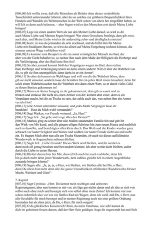 [006,06] Ich wollte zwar, daß alle Menschen als Brüder ohne dieses verderbliche
Tauschmittel untereinander lebeten; aber da sie solches zur größeren Bequemlichkeit ihres
Handels und Wandels als Weltmenschen in der Welt schon von alters her eingeführt haben, so
will Ich es denn auch belassen, – aber Segen wird es den Menschen erst durch Meine Liebe
bringen!
[006,07] Lege nie einen andern Wert als nur den Meiner Liebe darauf, so wird es dir
auch Meine Liebe und Meinen Segen bringen! Wer eines Groschens benötigt, dem gib zwei,
auch drei, und Meine Liebe wird es dir anderseitig zehn- und dreißigfach ersetzen!
[006,08] Kurz, in was du jemanden als arm erschaust, und du hilfst ihm für Meine
Liebe mit freudigem Herzen, so wirst du allzeit auf Meine Entgeltung rechnen können, die
nimmer unterm Wege verbleiben wird!
[006,09] Es komme zum Beispiel zu dir ein sonst vermöglicher Mensch ins Bad, der
aber von der Gicht behaftet ist, so rechne ihm nach dem Maße der Billigkeit die Herberge und
die Verköstigung; aber das Bad lasse ihm frei!
[006,10] So aber jemand kommt bloß des Vergnügens wegen ins Bad, dem rechne
Bad, Herberge und Verköstigung teurer an denn einem andern! Will er aber die Wahrheit von
dir, so gib sie ihm unentgeltlich; denn darin ist er ein Armer!
[006,11] So aber da kommt ein Weltkluger und will von dir die Wahrheit hören, dem
gib sie nicht umsonst, sondern lasse dir bezahlen für ein jedes Wort einen Groschen; denn für
solch einen Wahrheitssucher hat die Wahrheit erst dann einen Wert, so er durch vieles Geld
zu ihrem Besitze gekommen ist!
[006,12] Wenn ein Armer hungrig zu dir gekommen ist, dem gib zu essen und zu
trinken und entlasse ihn nicht als einen Armen von dir; kommt aber einer, dem es ein
Vergnügen macht, bei dir zu Tische zu sein, der zahle auch das, was neben ihm ein Armer
verzehrt hat!
[006,13] Jede Armut unterstütze umsonst, und jedes bloße Vergnügen lasse dir
bezahlen! – Hast du Mich wohl verstanden?“
[006,14] Sagt Markus, vor Freude weinend: „Ja, Herr!“
[006,15] Sage Ich: „So gehe und zeige alles den Deinen!“
[006,16] Markus ging zu seiner über alle Maßen staunenden Familie hin und gab ihr
den Wink von Mir kund, und alle gingen eiligen Schrittes hin zum neuen Hause und natürlich
auch in dasselbe, und besichtigten alles klein durch. Das Weib und die Kinder wurden ganz
schwach vor lauter Seligkeit und Wonne und wußten vor lauter Freude nicht aus und nicht
ein. Es fragten Mich aber nun alle am Tische Sitzenden, ob auch sie dieses auffallendste
Wunderwerk in Augenschein nehmen dürften.
[006,17] Sagte Ich: „Liebe Freunde! Dieses Werk wird bleiben, und ihr werdet es
dann noch oft genug besehen und bewundern können; Ich aber werde nicht bleiben, außer
durch die Liebe in euren Herzen.
[006,18] Bleibet darum hier bei Mir, dieweil Ich noch bei euch verbleibe; denn Ich
bin ja doch mehr denn jenes Wunderwerk, dem zahllos gleiche Ich in einem Augenblicke
zustande bringen könnte!“
[006,19] Sagen alle: „Ja, ja, ja, o Herr, wir bleiben, wir bleiben alle bei Dir, o Herr;
denn Du allein bist mehr denn alle die ganze Unendlichkeit erfüllenden Wunderwerke Deiner
Macht, Weisheit und Güte!“

7. Kapitel
[007,01] Sagt Cyrenius: „Herr, Du kennst mein wichtiges und schweres
Regierungsamt; aber nun kommt es mir vor, als läge gar nichts daran und als täte es sich von
selbst auch ohne mich und besorgte sich von selbst ohne mein Zutun! Ich komme mir nun
schon ordentlich also vor wie ein fünftes Rad am Wagen; denn ich weiß, daß Du, o Herr, nun
alle Geschäfte für mich besorgst und in meiner Regierung noch nie eine größere Ordnung
bestanden hat als eben jetzt, da Du, o Herr, für mich sorgest!
[007,02] O du glückliches Kaiserreich! Rom, du mein Vaterhaus, wie sehr kannst du
dich im geheimen freuen darum, daß der Herr Sein gnädiges Auge dir zugewandt hat und Sich
 