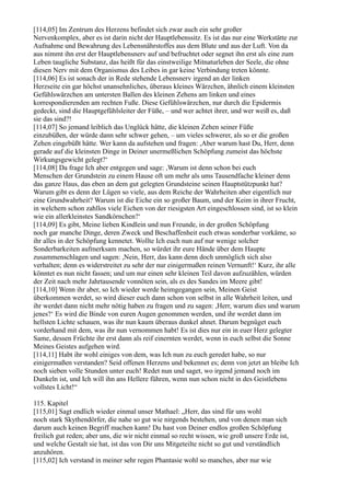 [114,05] Im Zentrum des Herzens befindet sich zwar auch ein sehr großer
Nervenkomplex, aber es ist darin nicht der Hauptlebenssitz. Es ist das nur eine Werkstätte zur
Aufnahme und Bewahrung des Lebensnährstoffes aus dem Blute und aus der Luft. Von da
aus nimmt ihn erst der Hauptlebensnerv auf und befruchtet oder segnet ihn erst als eine zum
Leben taugliche Substanz, das heißt für das einstweilige Mitnaturleben der Seele, die ohne
diesen Nerv mit dem Organismus des Leibes in gar keine Verbindung treten könnte.
[114,06] Es ist sonach der in Rede stehende Lebensnerv irgend an der linken
Herzseite ein gar höchst unansehnliches, überaus kleines Wärzchen, ähnlich einem kleinsten
Gefühlswärzchen am untersten Ballen des kleinen Zehens am linken und eines
korrespondierenden am rechten Fuße. Diese Gefühlswärzchen, nur durch die Epidermis
gedeckt, sind die Hauptgefühlsleiter der Füße, – und wer achtet ihrer, und wer weiß es, daß
sie das sind?!
[114,07] So jemand leiblich das Unglück hätte, die kleinen Zehen seiner Füße
einzubüßen, der würde dann sehr schwer gehen, – um vieles schwerer, als so er die großen
Zehen eingebüßt hätte. Wer kann da aufstehen und fragen: ,Aber warum hast Du, Herr, denn
gerade auf die kleinsten Dinge in Deiner unermeßlichen Schöpfung zumeist das höchste
Wirkungsgewicht gelegt?‘
[114,08] Da frage Ich aber entgegen und sage: ,Warum ist denn schon bei euch
Menschen der Grundstein zu einem Hause oft um mehr als ums Tausendfache kleiner denn
das ganze Haus, das eben an dem gut gelegten Grundsteine seinen Hauptstützpunkt hat?
Warum gibt es denn der Lügen so viele, aus dem Reiche der Wahrheiten aber eigentlich nur
eine Grundwahrheit? Warum ist die Eiche ein so großer Baum, und der Keim in ihrer Frucht,
in welchem schon zahllos viele Eichen von der riesigsten Art eingeschlossen sind, ist so klein
wie ein allerkleinstes Sandkörnchen?‘
[114,09] Es gibt, Meine lieben Kindlein und nun Freunde, in der großen Schöpfung
noch gar manche Dinge, deren Zweck und Beschaffenheit euch etwas sonderbar vorkäme, so
ihr alles in der Schöpfung kennetet. Wollte Ich euch nun auf nur wenige solcher
Sonderbarkeiten aufmerksam machen, so würdet ihr eure Hände über dem Haupte
zusammenschlagen und sagen: ,Nein, Herr, das kann denn doch unmöglich sich also
verhalten; denn es widerstreitet zu sehr der nur einigermaßen reinen Vernunft!‘ Kurz, ihr alle
könntet es nun nicht fassen; und um nur einen sehr kleinen Teil davon aufzuzählen, würden
der Zeit nach mehr Jahrtausende vonnöten sein, als es des Sandes im Meere gibt!
[114,10] Wenn ihr aber, so Ich wieder werde heimgegangen sein, Meinen Geist
überkommen werdet, so wird dieser euch dann schon von selbst in alle Wahrheit leiten, und
ihr werdet dann nicht mehr nötig haben zu fragen und zu sagen: ,Herr, warum dies und warum
jenes?‘ Es wird die Binde von euren Augen genommen werden, und ihr werdet dann im
hellsten Lichte schauen, was ihr nun kaum überaus dunkel ahnet. Darum begnüget euch
vorderhand mit dem, was ihr nun vernommen habt! Es ist dies nur ein in euer Herz gelegter
Same, dessen Früchte ihr erst dann als reif einernten werdet, wenn in euch selbst die Sonne
Meines Geistes aufgehen wird.
[114,11] Habt ihr wohl einiges von dem, was Ich nun zu euch geredet habe, so nur
einigermaßen verstanden? Seid offenen Herzens und bekennet es; denn von jetzt an bleibe Ich
noch sieben volle Stunden unter euch! Redet nun und saget, wo irgend jemand noch im
Dunkeln ist, und Ich will ihn ans Hellere führen, wenn nun schon nicht in des Geistlebens
vollstes Licht!“

115. Kapitel
[115,01] Sagt endlich wieder einmal unser Mathael: „Herr, das sind für uns wohl
noch stark Skythendörfer, die nahe so gut wie nirgends bestehen, und von denen man sich
darum auch keinen Begriff machen kann! Du hast von Deiner endlos großen Schöpfung
freilich gut reden; aber uns, die wir nicht einmal so recht wissen, wie groß unsere Erde ist,
und welche Gestalt sie hat, ist das von Dir uns Mitgeteilte nicht so gut und verständlich
anzuhören.
[115,02] Ich verstand in meiner sehr regen Phantasie wohl so manches, aber nur wie
 
