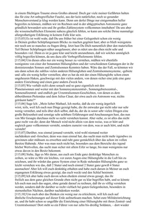 in einem flüchtigen Traume etwas Großes ahnend. Doch gar viele meiner Gefährten halten
das für eine Art unbegreiflicher Faselei, aus der kein natürlicher, noch so gesunder
Menschenverstand je klug werden kann. Denn um derlei Dinge nur einigermaßen heller
begreifen zu können, müßten wir im Rechnen und in der altägyptischen Astronomie ganz
gründlich bewandert sein und ihr großes Zahlensystem vollkommen innehaben! Da uns aber
die wissenschaftlichen Elemente nahezu gänzlich fehlen, so kann uns solche Deine nunmalige
allergroßartigste Erklärung in keinem Falle klar sein.
[115,03] Es ist wohl wahr, daß Du uns früher bei einer Gelegenheit schon ein wenig
in Deinen großen Schöpfungsraum Blicke zu machen gegönnt hast; aber es blieb wenigstens
mir noch um so manches zu fragen übrig. Jetzt hast Du Dich namentlich über den materiellen
Teil Deiner Schöpfungen näher ausgelassen; aber es nützt uns das eben nicht sehr und
besonders viel. Denn es ist ja ganz klar und leicht anzunehmen, daß wir solches unmöglich
völlig begreifen können, da uns dazu alle Vorbegriffselemente fehlen.
[115,04] Um dieses alles nur ein wenig besser zu verstehen, müßten wir ebenfalls
wenigstens von einer der benannten Hülsengloben und der verschiedenen Gattungen der in ihr
dominierenden Sonnen und Zentralsonnen Kenntnis haben. Wäre das der Fall, so könnten wir
uns dann schon die zahllos vielen anderen Hülsengloben und Zentralsonnensysteme, -gebiete
und -alle ein wenig heller vorstellen; aber es hat da mit der einen Hülsenglobe schon einen
ungeheuren Haken, geschweige mit den vielen andern, von denen sicher eine jede eine ganz
andere Einrichtung und einen ganz andern Zweck hat.
[115,05] Wie verhält sich's denn sonach und so ganz eigentlich mit den
Planetarsonnen und weiter mit den Sonnensystemzentral-, Sonnengebietszentral-,
Sonnenallzentral- und endlich gar Urzentralsonnen-Geschichten, von denen es dem
altberühmten Ptolemäus und dem Julius Cäsar, der etwa auch ein Astronom war, nichts
geträumt hatte?“
[115,06] Sage Ich: „Mein lieber Mathael, Ich merke, daß du ein wenig ärgerlich
wirst, teils, weil Ich euch nun Dinge gezeigt habe, die ihr entweder gar nicht oder nur sehr
wenig verstehet, und teils über dich selbst, daß du, der du in sonst sehr vielen Dingen eine
große Belesenheit und sonstige sehr achtbare Erfahrungen und Anschauungen hast, das nun
von Mir Gesagte durchaus nicht so recht verstehen kannst. Aber siehe, es ist alles das nicht
ganz recht von dir; denn der Mensch wird nicht allein von dem weise, was er hört und
sogleich ganz vollkommen versteht, sondern zumeist von dem, was er auch hört, und nicht
versteht!
[115,07] Darüber, was einmal jemand versteht, wird wohl niemand weiter
nachdenken und -forschen; denn was man einmal hat, das sucht man nicht mehr irgendwo zu
gewinnen oder mühsam zu erwerben und ruht ganz gemächlich über das schon im vollen
Besitze Habende. Aber was man noch nicht hat, besonders aus dem Bereiche des irgend
höchst Wertvollen, das sucht man sicher mit allem Eifer so lange, bis man wenigstens nur
etwas davon in den Besitz bekommt.
[115,08] Siehe, läge es Mir daran, aus euch am Ende ganz denkträge Menschen zu
zeihen, so wäre es Mir ein leichtes, vor euren Augen eine Hülsenglobe in die Luft hin zu
zeichnen, und ihr würdet das ganze System einer in Rede stehenden Hülsenglobe ganz so
leicht verstehen wie das, daß 2 Stater und noch einmal 2 Stater ganz gewiß 4 Stater
ausmachen! Aber Ich will euch denktätig erhalten und habe euch darum in Meiner an euch
ergangenen Erklärung etwas gezeigt, das euch weckt und den Schlaf benimmt.
[115,09] Ich aber habe euch davon schon ehedem einmal etwas gesagt, das ihr
freilich aus dem ganz gleichen Grunde eben nicht gar zu klar begriffen habt, und so könnte
Ich euch nun auch das sagen, ohne gerade darauf zu rechnen, daß ihr es völlig verstehen
werdet, sondern daß ihr darüber so recht vielfach bei guten Gelegenheiten, besonders in
sternenhellen Nächten, darüber nachdenken werdet.
[115,10] Um euch aber das Denken ein wenig nur zu erleichtern, will Ich euch auf
ähnliche Erscheinungen auf dieser Erde aufmerksam machen. Sehet eure Militäreinrichtung
an, und ihr habt schon so ungefähr die Einrichtung einer Hülsenglobe mit ihren Zentral- und
Urzentralsonnen! Dort steht so ein Führer von nur zehn bis dreißig Soldaten, – dort wieder
 