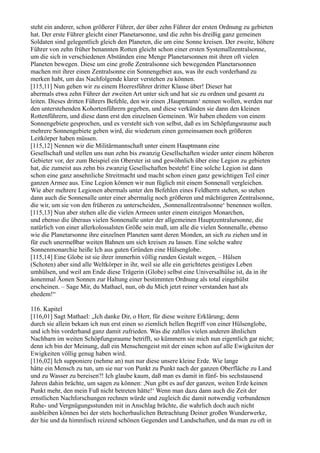 steht ein anderer, schon größerer Führer, der über zehn Führer der ersten Ordnung zu gebieten
hat. Der erste Führer gleicht einer Planetarsonne, und die zehn bis dreißig ganz gemeinen
Soldaten sind gelegentlich gleich den Planeten, die um eine Sonne kreisen. Der zweite, höhere
Führer von zehn früher benannten Rotten gleicht schon einer ersten Systemallzentralsonne,
um die sich in verschiedenen Abständen eine Menge Planetarsonnen mit ihren oft vielen
Planeten bewegen. Diese um eine große Zentralsonne sich bewegenden Planetarsonnen
machen mit ihrer einen Zentralsonne ein Sonnengebiet aus, was ihr euch vorderhand zu
merken habt, um das Nachfolgende klarer verstehen zu können.
[115,11] Nun gehen wir zu einem Heeresführer dritter Klasse über! Dieser hat
abermals etwa zehn Führer der zweiten Art unter sich und hat sie zu ordnen und gesamt zu
leiten. Dieses dritten Führers Befehle, den wir einen ,Hauptmann‘ nennen wollen, werden nur
den unterstehenden Kohortenführern gegeben, und diese verkünden sie dann den kleinen
Rottenführern, und diese dann erst den einzelnen Gemeinen. Wir haben ehedem von einem
Sonnengebiete gesprochen, und es versteht sich von selbst, daß es im Schöpfungsraume auch
mehrere Sonnengebiete geben wird, die wiederum einen gemeinsamen noch größeren
Leitkörper haben müssen.
[115,12] Nennen wir die Militärmannschaft unter einem Hauptmann eine
Gesellschaft und stellen uns nun zehn bis zwanzig Gesellschaften wieder unter einem höheren
Gebieter vor, der zum Beispiel ein Oberster ist und gewöhnlich über eine Legion zu gebieten
hat, die zumeist aus zehn bis zwanzig Gesellschaften besteht! Eine solche Legion ist dann
schon eine ganz ansehnliche Streitmacht und macht schon einen ganz gewichtigen Teil einer
ganzen Armee aus. Eine Legion können wir nun füglich mit einem Sonnenall vergleichen.
Wie aber mehrere Legionen abermals unter den Befehlen eines Feldherrn stehen, so stehen
dann auch die Sonnenalle unter einer abermalig noch größeren und mächtigeren Zentralsonne,
die wir, um sie von den früheren zu unterscheiden, ,Sonnenallzentralsonne‘ benennen wollen.
[115,13] Nun aber stehen alle die vielen Armeen unter einem einzigen Monarchen,
und ebenso die überaus vielen Sonnenalle unter der allgemeinen Hauptzentralursonne, die
natürlich von einer allerkolossalsten Größe sein muß, um alle die vielen Sonnenalle, ebenso
wie die Planetarsonne ihre einzelnen Planeten samt deren Monden, an sich zu ziehen und in
für euch unermeßbar weiten Bahnen um sich kreisen zu lassen. Eine solche wahre
Sonnenmonarchie heiße Ich aus guten Gründen eine Hülsenglobe.
[115,14] Eine Globe ist sie ihrer immerhin völlig runden Gestalt wegen, – Hülsen
(Schoten) aber sind alle Weltkörper in ihr, weil sie alle ein gerichtetes geistiges Leben
umhülsen, und weil am Ende diese Trägerin (Globe) selbst eine Universalhülse ist, da in ihr
äonenmal Äonen Sonnen zur Haltung einer bestimmten Ordnung als total eingehülst
erscheinen. – Sage Mir, du Mathael, nun, ob du Mich jetzt reiner verstanden hast als
ehedem!“

116. Kapitel
[116,01] Sagt Mathael: „Ich danke Dir, o Herr, für diese weitere Erklärung; denn
durch sie allein bekam ich nun erst einen so ziemlich hellen Begriff von einer Hülsenglobe,
und ich bin vorderhand ganz damit zufrieden. Was die zahllos vielen anderen ähnlichen
Nachbarn im weiten Schöpfungsraume betrifft, so kümmern sie mich nun eigentlich gar nicht;
denn ich bin der Meinung, daß ein Menschengeist mit der einen schon auf alle Ewigkeiten der
Ewigkeiten völlig genug haben wird.
[116,02] Ich supponiere (nehme an) nun nur diese unsere kleine Erde. Wie lange
hätte ein Mensch zu tun, um sie nur von Punkt zu Punkt nach der ganzen Oberfläche zu Land
und zu Wasser zu bereisen?! Ich glaube kaum, daß man es damit in fünf- bis sechstausend
Jahren dahin brächte, um sagen zu können: ,Nun gibt es auf der ganzen, weiten Erde keinen
Punkt mehr, den mein Fuß nicht betreten hätte!‘ Wenn man dazu dann auch die Zeit der
ernstlichen Nachforschungen rechnen würde und zugleich die damit notwendig verbundenen
Ruhe- und Vergnügungsstunden mit in Anschlag brächte, die wahrlich doch auch nicht
ausbleiben können bei der stets hocherbaulichen Betrachtung Deiner großen Wunderwerke,
der hie und da himmlisch reizend schönen Gegenden und Landschaften, und da man zu oft in
 