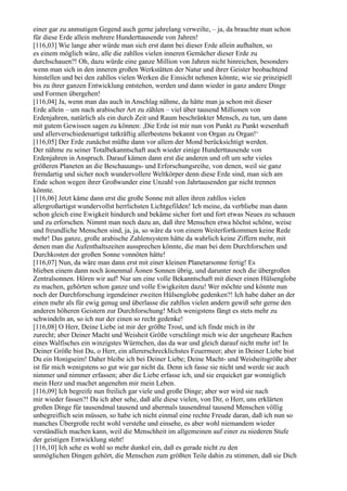 einer gar zu anmutigen Gegend auch gerne jahrelang verweilte, – ja, da brauchte man schon
für diese Erde allein mehrere Hunderttausende von Jahren!
[116,03] Wie lange aber würde man sich erst dann bei dieser Erde allein aufhalten, so
es einem möglich wäre, alle die zahllos vielen inneren Gemächer dieser Erde zu
durchschauen?! Oh, dazu würde eine ganze Million von Jahren nicht hinreichen, besonders
wenn man sich in den inneren großen Werkstätten der Natur und ihrer Geister beobachtend
hinstellen und bei den zahllos vielen Werken die Einsicht nehmen könnte, wie sie prinzipiell
bis zu ihrer ganzen Entwicklung entstehen, werden und dann wieder in ganz andere Dinge
und Formen übergehen!
[116,04] Ja, wenn man das auch in Anschlag nähme, da hätte man ja schon mit dieser
Erde allein – um nach arabischer Art zu zählen – viel über tausend Millionen von
Erdenjahren, natürlich als ein durch Zeit und Raum beschränkter Mensch, zu tun, um dann
mit gutem Gewissen sagen zu können: ,Die Erde ist mir nun von Punkt zu Punkt wesenhaft
und allerverschiedenartigst tatkräftig allerbestens bekannt von Organ zu Organ!‘
[116,05] Der Erde zunächst müßte dann vor allem der Mond berücksichtigt werden.
Der nähme zu seiner Totalbekanntschaft auch wieder einige Hunderttausende von
Erdenjahren in Anspruch. Darauf kämen dann erst die anderen und oft um sehr vieles
größeren Planeten an die Beschauungs- und Erforschungsreihe, von denen, weil sie ganz
fremdartig und sicher noch wundervollere Weltkörper denn diese Erde sind, man sich am
Ende schon wegen ihrer Großwunder eine Unzahl von Jahrtausenden gar nicht trennen
könnte.
[116,06] Jetzt käme dann erst die große Sonne mit allen ihren zahllos vielen
allergroßartigst wundervollst herrlichsten Lichtgefilden! Ich meine, da verbliebe man dann
schon gleich eine Ewigkeit hindurch und bekäme sicher fort und fort etwas Neues zu schauen
und zu erforschen. Nimmt man noch dazu an, daß ihre Menschen etwa höchst schöne, weise
und freundliche Menschen sind, ja, ja, so wäre da von einem Weiterfortkommen keine Rede
mehr! Das ganze, große arabische Zahlensystem hätte da wahrlich keine Ziffern mehr, mit
denen man die Aufenthaltszeiten aussprechen könnte, die man bei dem Durchforschen und
Durchkosten der großen Sonne vonnöten hätte!
[116,07] Nun, da wäre man dann erst mit einer kleinen Planetarsonne fertig! Es
blieben einem dann noch äonenmal Äonen Sonnen übrig, und darunter noch die übergroßen
Zentralsonnen. Hören wir auf! Nur um eine volle Bekanntschaft mit dieser einen Hülsenglobe
zu machen, gehörten schon ganze und volle Ewigkeiten dazu! Wer möchte und könnte nun
noch der Durchforschung irgendeiner zweiten Hülsenglobe gedenken?! Ich habe daher an der
einen mehr als für ewig genug und überlasse die zahllos vielen andern gewiß sehr gerne den
anderen höheren Geistern zur Durchforschung! Mich wenigstens fängt es stets mehr zu
schwindeln an, so ich nur der einen so recht gedenke!
[116,08] O Herr, Deine Liebe ist mir der größte Trost, und ich finde mich in ihr
zurecht; aber Deiner Macht und Weisheit Größe verschlingt mich wie der ungeheure Rachen
eines Walfisches ein winzigstes Würmchen, das da war und gleich darauf nicht mehr ist! In
Deiner Größe bist Du, o Herr, ein allererschrecklichstes Feuermeer; aber in Deiner Liebe bist
Du ein Honigseim! Daher bleibe ich bei Deiner Liebe; Deine Macht- und Weisheitsgröße aber
ist für mich wenigstens so gut wie gar nicht da. Denn ich fasse sie nicht und werde sie auch
nimmer und nimmer erfassen; aber die Liebe erfasse ich, und sie erquicket gar wonniglich
mein Herz und machet angenehm mir mein Leben.
[116,09] Ich begreife nun freilich gar viele und große Dinge; aber wer wird sie nach
mir wieder fassen?! Da ich aber sehe, daß alle diese vielen, von Dir, o Herr, uns erklärten
großen Dinge für tausendmal tausend und abermals tausendmal tausend Menschen völlig
unbegreiflich sein müssen, so habe ich nicht einmal eine rechte Freude daran, daß ich nun so
manches Übergroße recht wohl verstehe und einsehe, es aber wohl niemandem wieder
verständlich machen kann, weil die Menschheit im allgemeinen auf einer zu niederen Stufe
der geistigen Entwicklung steht!
[116,10] Ich sehe es wohl so mehr dunkel ein, daß es gerade nicht zu den
unmöglichen Dingen gehört, die Menschen zum größten Teile dahin zu stimmen, daß sie Dich
 