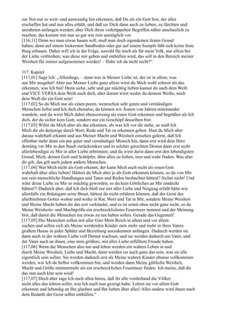 zur Not nur so weit- und auswendig hin erkennen, daß Du als ein Gott bist, der alles
erschaffen hat und nun alles erhält, und daß sie Dich dann auch zu lieben, zu fürchten und
anzubeten anfangen werden; aber Dich ihren verkrüppelten Begriffen näher anschaulich zu
machen, das kommt mir nun so gut wie rein unmöglich vor.
[116,11] Denn wo man etwas bauen will, muß man doch irgendeinen festen Grund
haben; denn auf einem lockersten Sandboden oder gar auf einem Sumpfe läßt sich keine feste
Burg erbauen. Daher will ich in der Folge, sowohl für mich als für mein Volk, nur allein bei
der Liebe verbleiben; was diese mir geben und enthüllen wird, das soll in den Bereich meiner
Weisheit für immer aufgenommen werden! – Habe ich da nicht recht?“

117. Kapitel
[117,01] Sage Ich: „Allerdings, – denn wer in Meiner Liebe ist, der ist in allem, was
aus Mir ausgehet! Aber aus Meiner Liebe ganz allein wirst du Mich wohl schwer als das
erkennen, was Ich bin! Denn siehe, sehr und gar mächtig lieben kannst du auch dein Weib
und VICE VERSA dein Weib auch dich; aber darum wirst weder du deinem Weibe, noch
dein Weib dir ein Gott sein!
[117,02] So du Mich nur als einen puren, wennschon sehr guten und verständigen
Menschen liebst und Ich dich ebenalso, da können wir Äonen von Jahren miteinander
wandeln, und du wirst Mich dabei ebensowenig als einen Gott erkennen und begrüßen als Ich
dich, der du sicher kein Gott, sondern nur ein Geschöpf desselben bist.
[117,03] Willst du Mich aber als das erkennen, als was Ich vor dir stehe, so muß Ich
Mich dir als derjenige durch Wort, Rede und Tat zu erkennen geben. Hast du Mich aber
daraus wahrhaft erkannt und aus Meiner Macht und Weisheit einsehen gelernt, daß Ich
offenbar mehr denn ein pur guter und verständiger Mensch bin, dann erst wird dein Herz
demütig vor Mir in den Staub zurücksinken und in solcher gerechten Demut dann erst recht
allerlebendigst zu Mir in aller Liebe erbrennen; und du wirst darin dann erst den lebendigsten
Grund, Mich, deinen Gott und Schöpfer, über alles zu lieben, treu und wahr finden. Was aber
dir gilt, das gilt auch jedem andern Menschen.
[117,04] Wer Mich nicht als Gott erkennt, der kann Mich auch nicht als einen Gott
wahrhaft über alles lieben! Hättest du Mich aber je als Gott erkennen können, so du von Mir
nur rein menschliche Handlungen und Taten und Reden beobachtet hättest? Sicher nicht! Und
wäre deine Liebe zu Mir so mächtig geworden, so du kein Göttliches an Mir entdeckt
hättest?! Dadurch aber, daß Ich dich bloß nur mit aller Liebe und Neigung erfaßt hätte wie
allenfalls ein Bräutigam seine Braut, hättest du nicht erfahren können, daß der Geist des
allerhöchsten Gottes wohne und wirke in Rat, Wort und Tat in Mir, sondern Meine Weisheit
und Meine Macht haben dir das erst verkündet, und es ist somit eben nicht ganz recht, so du
Meine Weisheits- und Machtgröße ein erschrecklichstes Feuermeer nennest und der Meinung
bist, daß damit die Menschen nie etwas zu tun haben sollen. Gerade das Gegenteil!
[117,05] Die Menschen sollen mit aller Gier Mein Reich in allem und vor allem
suchen und sollen sich als Meine werdenden Kinder stets mehr und mehr in ihres Vaters
großem Hause in jeder Sphäre und Beziehung auszukennen anfangen. Dadurch werden sie
dann auch in der wahren Liebe voll Demut wachsen, und sie werden dadurch am Vater, und
der Vater auch an ihnen, eine stets größere, mit aller Liebe erfülltere Freude haben.
[117,06] Wenn die Menschen also tun und leben werden ein wahres Leben in und
durch Meine Weisheit, Liebe und Macht, dann werden sie auch ganz das sein, was sie alle
eigentlich sein sollen. Sie werden dadurch erst als Meine wahren Kinder ebenso vollkommen
werden, wie Ich da Selbst vollkommen bin, und werden dann Meine göttliche Weisheit,
Macht und Größe nimmermehr als ein erschreckliches Feuermeer finden. Ich meine, daß dir
das nun auch klar sein wird!
[117,07] Doch aber sage Ich euch allen hinzu, daß ihr alle vorderhand die Völker
nicht alles das lehren sollet, was Ich euch nun gezeigt habe. Lehret sie vor allem Gott
erkennen und lebendig an Ihn glauben und Ihn lieben über alles! Alles andere wird ihnen nach
dem Bedarfe der Geist selbst enthüllen.“
 