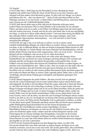 118. Kapitel
[118,01] (Der Herr:) „Wohl liegt nun die Menschheit in einer allerdicksten Nacht
begraben und schläft einen Schlaf der Toten; all ihr Wissen ist ein eitles Träumen, und
niemand weiß dem andern einen Bescheid zu geben. Es gibt wohl eine Menge von Lehrern
und Führern aller Art, – aber was nützen sie?! – Denn sie alle sind ebenso blind wie ihre
Führlinge; kommen sie an eine Grube, so fallen Führer und Führling hinein, und keiner findet
einen Ausweg aus der verderbenbringenden Grube.
[118,02] Aber darum denke man ja nicht, daß sich die Menschen nicht gern einem
rechten Führer anvertraueten! Was ist einem Blinden wohl erwünschter als ein sehender
Führer, und dann noch um so mehr, so der Führer zum Blinden sagen kann mit einem guten
und reell wahren Gewissen: ,Freund, nun bist du zwar noch blind; aber so du treu und gläubig
mir folgst, so sollst du in Kürze selbst sehend werden!‘ Und wenn dann traurig der Blinde mit
dem sehenden Führer wandelt und in kurzer Zeit seine Augen anfangen, einen nicht
unbedeutenden Tagesschimmer wahrzunehmen, – wie wird sein Herz in aller Freude
anzuschwellen anfangen!
[118,03] Oh, Ich sage es dir, es ist nicht gar so schwer, wie du es meinst, einem
wahrhaft lichtbedürftigen Blinden ein rechter Führer zu werden! Schwer wird dieses Geschäft
erst dann, so der zu führende Blinde von dem ein Irrlicht erzeugenden Wahne beseelt ist, daß
er selbst ein Sehender sei. Solche Blinde sind unsere Pharisäer und Schriftgelehrten; auch der
Heiden allerlei Priester sind davon nicht ausgenommen. Aber was ist da zu tun? – Ein kurzes
Beispiel soll dies Verhältnis, und was da zu tun ist, näher bezeichnen!
[118,04] Es zog ein Feldherr mit seinem Heere aus wider einen sehr lästigen, bösen
Nachbarfürsten, der sein Reich mit vielen Festungen und festen Burgen wohl versehen und
befestigt und alle mit Kriegern und allerlei Kriegswaffen wohl bespickt hatte. Als der
Feldherr sich mit seinem Heere den Grenzen des feindlichen Gebietes zu nahen begann, da
sprachen seine Unterfeldherren und – führer zu ihm: ,Herr, da werden wir alle nichts oder nur
sehr wenig ausrichten; denn der Feind hat sich ganz kurios befestigt, bis an die Zähne
bewaffnet, und wir werden mit aller unserer großen Heeresmacht nichts ausrichten gegen ihn
und werden mit Mann und Maus in seinem Lande zugrunde gehen! Daher wäre es etwa doch
vernünftiger, diesmal diesen Feldzug ganz aufzugeben und irgendeine günstigere Zeit
abzuwarten!‘
[118,05] Darauf entgegnete der große Feldherr: ,Bei dem wird die Zeit nie günstiger,
und alle die vielen Ermahnungen sind an seinen tauben Ohren und an seinem Herzen stets
total abgeprallt. Da heißt es mit bewaffneter Hand ihm zeigen, daß nicht er allein der Mensch
ist, alle Güter der Erde für sich in Beschlag zu nehmen. Er hat in seinem Lande wohl eine
Menge Festungen und Burgen erbaut und sie bis an die Zähne bewaffnet; allein die gehen uns
nichts an! Wir dringen dort ins Land, wo keine Festungen und Burgen stehen, ziehen mit
leichter Mühe seine mit ihm höchst unzufriedenen Völker an uns, geben ihnen Licht und
weise Gesetze, und er soll da sehen, was ihm alle seine Festungen und Burgen nützen werden.
Greift er uns aber an, die wir vom Kopfe bis zur kleinen Zehe bestens gewappnet sind und das
Schwert, die Lanze, die Pfeile und die Wurfspieße wohl zu gebrauchen verstehen, so reiben
wir ihn durch unsere große Übermacht und durch unseren Mut und durch unsere anerkannt
größte Waffengebrauchsgeschicklichkeit bis auf den letzten Kriegsmann auf!‘
[118,06] Als die Unterfeldherren solchen weisen Angriffsplan von ihrem
Oberfeldherrn bekamen, da bekamen sie nicht nur die sehr löbliche Einsicht, daß es also
sicher am allerbesten gehen werde, sondern auch den rechten Kriegsmut und die volle
Überzeugung für ein sicheres Gelingen ihres Kriegsplanes. Sie kamen an des Feindes
Landesgrenze, allwo keine Festungen und Burgen standen, und drangen also ohne einen
Schwertstreich ins Land. Das Volk strömte ihnen mit weißen Fahnen haufenweise entgegen
und begrüßte sie als seine Lebensretter.
[118,07] Als des Tyrannen Kriegsleute aus ihren Burgen das sahen, wie alles Volk
sich um das fremde Heer stets mehr und mehr zu scharen begann, da fingen sie an, sehr
ernstlich zu beraten, was da nun zu tun sein werde. Der Tyrann gebot ihnen, alles aufzubieten,
um den Feind aus dem Lande zu treiben; aber seine Feldherren sagten zu ihm: ,Das ist zu
 
