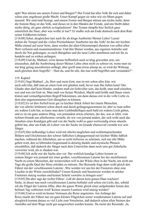 spät! Was nützen uns unsere Festen und Burgen?! Der Feind hat alles Volk für sich und daher
schon eine ungeheuer große Macht. Unser Kampf gegen sie wäre wie ein Mann gegen
tausend. Wir sind total besiegt, und unsere Festen und Burgen nützen uns nichts mehr; denn
die festeste Burg ist das Volk, und dieses ist in den Händen der Feinde, und uns bleibt daher
nichts übrig, als ganz ehrlich zu kapitulieren!‘ Der Tyrann rümpfte hier freilich ganz
entsetzlich die Nase; aber was wollte er tun?! Er mußte sich am Ende dennoch nach dem Rate
seiner Feldherren richten.
[118,08] Sehet, desgleichen tuet auch ihr als kluge Ausbreiter Meiner Lehre! Lasset
stehen die Tempel und die vielen Priesterhäuser; bearbeitet nur das Volk! Ist das mit leichter
Mühe einmal auf eurer Seite, dann werden die alten Götzentempel ehestens von selbst allen
Wert verlieren und zusammenstürzen. Und ihre Diener werden, aus eigenem Antriebe und
durch die Not gedrungen, zu euch übergehen und die neue Lehre annehmen und mit ihr zu
handeln und zu wirken anfangen.
[118,09] Und du, Mathael, wirst daraus hoffentlich auch so klug geworden sein, um
einzusehen, daß die Ausbreitung dieser Meiner Lehre eben nicht zu schwer ist, wenn man sie
nur klug genug auszubreiten anfängt; aber greift man etwas plump an, so wird die Wirkung
auch gleichen dem Angriffe! – Hast du, und ihr alle, das nun wohl begriffen und verstanden?“

119. Kapitel
[119,01] Sagt Mathael: „Ja, Herr und mein Gott, nun ist mir schon alles klar, wie
auch sehr klar, daß man an einen Gott erst glauben muß, bevor man Ihn lieben kann! Der
Glaube aber darf kein blinder, sondern muß ein lichtvoller sein, das heißt, man muß einsehen,
wer und was ein Gott ist. Man muß von Seiner Weisheit, Macht und Größe und Dauer einen
klaren und vernunftgerechten Begriff bekommen, um dann daraus erst in die volle Liebe zu
dem also angenommenen Gott übergehen zu können.
[119,02] Es ist dies freilich kein gar zu leichtes Stück Arbeit bei einem Menschen,
der von allerlei Irrtümern schon durch und durch gefangengenommen ist; aber so man selbst
ein wahres Licht hat, so kann man dem Lichtbedürftigen auch bald ein wahres Licht geben,
und es ist ein ganz anderes Ding, von jemandem etwas erlernen, der das, was er lehrt, vom
tiefsten Grunde aus allerbestens versteht, als wie von jemand anders, der sich wohl auch das
Ansehen eines Kundigen gibt und von der Sache wohl so ganz weitwendig etwas säuseln
gehört hat, aber am Ende als Lehrer von der Sache im Grunde ebensoviel versteht wie sein
Jünger.
[119,03] Der tiefkundige Lehrer wird mit allerlei tauglichen und wohlentsprechenden
Bildern und Gleichnissen den schwer faßlichen Lehrgegenstand mit leichter Mühe faßlich
machen, während der Afterlehrer, um so recht tiefweise zu scheinen, sich nur alle Mühe
geben wird, den zu lehrenden Gegenstand in derartig dunkle und mystische Phrasen
einzuhüllen, daß dadurch der Jünger nach dem Unterrichte dann noch ums gut Zehnfache
verwirrter wird, als er ehedem war.
[119,04] Ich stelle mir die Sache also vor: Der wirklich kundige Lehrer kommt zu
seinem Jünger wie jemand mit einer großen, verschlossenen Laterne bei der stockfinstern
Nacht zu einem Menschen, der weiterziehen will in der Wüste eben in der Nacht, um nicht am
Tage die große Qual der Hitze erleiden zu müssen. Der Reisende fragt dann wohl gleich den
Führer mit der verschlossenen Laterne: ,Wie werden wir uns bei der Finsternis ohne eine
Leuchte in der Wüste zurechtfinden? Unsere Kamele und Saumrosse werden in solcher
Finsternis stutzig werden und keinen Schritt vorwärts zu bringen sein!‘
[119,05] Da aber sagt der rechte Führer: ,Laß dir darum kein graues Haar wachsen!
Siehe, in dieser nun noch verschlossenen Laterne befindet sich schon ein Licht, das, sobald
ich die Flügel der Laterne öffne, über die ganze Wüste gleich einer aufgehenden Sonne den
hellsten Tag verbreiten wird! Keines unserer Lasttiere wird stutzig werden!‘
[119,06] Und so wird im besten Vertrauen die Reise angetreten. Am Anfange der
Reise macht der Führer nur ein ganz kleines Flügelchen seiner wundersamen Laterne auf und
alsogleich kommt daraus so viel Licht zum Vorscheine, daß dadurch schon allen Steinen des
Anstoßes auf dem Wege recht gut ausgewichen werden konnte. Da meint der Reisende: ,Ja,
 