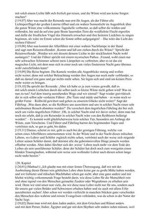 mit solch einem Lichte läßt sich freilich gut reisen, und die Wüste wird uns keine Sorgen
machen!‘
[119,07] Aber was macht der Reisende nun erst für Augen, als der Führer alle
Lichtsperrflügel der großen Laterne öffnet und ein wahres Sonnenlicht im Augenblick über
die ganze Wüste eine vollkommene Tageshelle verbreitet, so daß selbst die wilden und
reißenden, hie und da auf eine gute Beute lauernden Tiere die weidlichste Flucht ergreifen
und dafür die friedlichen Vögel des Himmels erwachen und ihre heiteren Liedchen zu singen
beginnen, als wäre im Ernste schon die Sonne selbst aufgegangen! – Das wäre das Licht des
rechten Führers!
[119,08] Aber nun kommt der Afterführer mit einer wahren Nachtlampe in der Hand
und sagt zum Reisenwollenden: ,Komm und laß uns ziehen durch die Wüste!‘ Spricht der
Reisenwollende: ,Werden wir mit diesem deinem Lichte in der stockfinstern Nacht wohl
auslangen?‘ Und der Führer spricht mit einem mystischen Pathos: ,Freund, wohl einen nur
sehr schwachen Schimmer scheint mein Lämpchen zu verbreiten; aber es ist das ein
magisches Licht, mit dem man sich in einer noch um vieles finstereren Nacht ganz überaus
wohl zurechtfinden kann!‘
[119,09] Die Reise beginnt. Die Kamele werden alle Augenblicke stutzig und wollen
nicht weiter; denn mit solcher Beleuchtung werden ihre Augen nur noch mehr verblendet, so
daß sie darauf erst ganz und gar nichts mehr sehen. Sie legen sich und sind um keinen Preis
mehr weiter zu bringen.
[119,10] Da spricht der Reisende: ,Aber ich habe es ja zum voraus gewußt, daß es
mit solch einem Lichtchen durch die selbst noch so kleine Wüste nicht gehen wird! Was ist
nun zu tun? Auf dem traurig aussehenden Wege sind wir einmal!‘ Sagt wieder gravitätisch
der in sich selbst sehr verdutzte Führer: ,Die Tiere sind müde und haben – in wenn noch so
großer Ferne – Reißwild gewittert und gehen zu unserem Glücke nicht weiter!‘ Sagt der
Führling: ,Was dann aber, so die Reißtiere uns auswittern und uns in solcher Nacht einen sehr
unliebsamen Besuch abstatten werden?‘ Da versichert dem ängstlichen Führling der bei sich
noch um vieles ängstlichere Führer: ,Oh, in solcher Nacht sind wir davor sicher; denn man hat
noch nie erlebt, daß je ein Reisender in solcher Nacht wäre von den Reißtieren belästigt
worden!‘ – Es kommt wohl glücklicherweise kein solches Tier, besonders am Anfange der
Wüste, zum Vorscheine. Und Führer und Führling harren des beginnenden Tages und
vertrösten sich, so gut es geht, bis dahin.
[119,11] Ebenso, scheint es mir, geht es auch bei der geistigen Führung, welche von
seiten eines Afterführers unternommen wird. In der Wüste und in der Nacht dieses irdischen
Lebens, wo Lehrer und Schüler zugleich nichts sehen, vertröstet auch der weise sich zeigende
Lehrer seinen Schüler damit, daß dereinst alle die geheimnisvollen Dinge jenseits werden
offenbar werden. Aber dabei fürchtet sich der ,weise‘ Lehrer noch mehr vor dem Tode des
Leibes als sein unerfahrener Schüler; denn der Schüler hat doch noch zum wenigsten einen
blinden Traumglauben, während sein weise sein wollender Lehrer auch diesen schon lange
nicht mehr besitzt.“

120. Kapitel
[120,01] (Mathael:) „Ich glaube nun mit einer festen Überzeugung, daß wir mit der
Ausbreitung dieser Deiner rein göttlichen Lehre eben keine gar zu große Mühe haben werden,
und wir Gebieter und irdischen Machthaber schon gar nicht; aber eine ganz andere und mir
höchst wichtig vorkommende Frage besteht darin, wie diese Lehre für die Menschheit rein
und ohne irgend von den Menschen gemachte Zusätze oder Wegnahmen zu erhalten sein
wird. Denn wir sind unser nun viele, die wir diese neue Lehre nicht nur für uns, sondern auch
für unsere gar vielen Brüder und Schwestern erhalten haben und sie auch mit allem Eifer
auszubreiten suchen! Aber schon wir werden vielleicht in manchen Stücken ganz verschieden
den Menschen dies wahrste und reinste Evangelium verkünden, was da schon in der Natur der
Sache liegt.
[120,02] Denn man wird mit dem Juden anders, mit dem Griechen und Römer anders
und mit dem Perser, Indier, Ägypter und gar mit dem Skythen sehr anders reden müssen, weil
 