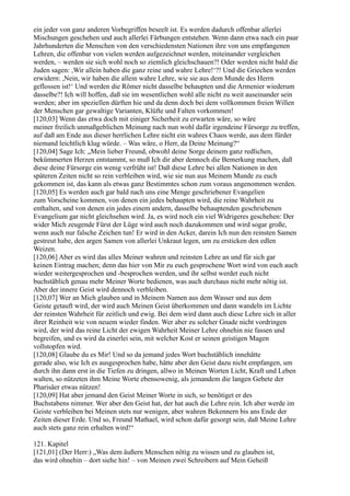 ein jeder von ganz anderen Vorbegriffen beseelt ist. Es werden dadurch offenbar allerlei
Mischungen geschehen und auch allerlei Färbungen entstehen. Wenn dann etwa nach ein paar
Jahrhunderten die Menschen von den verschiedensten Nationen ihre von uns empfangenen
Lehren, die offenbar von vielen werden aufgezeichnet werden, miteinander vergleichen
werden, – werden sie sich wohl noch so ziemlich gleichschauen?! Oder werden nicht bald die
Juden sagen: ,Wir allein haben die ganz reine und wahre Lehre!‘?! Und die Griechen werden
erwidern: ,Nein, wir haben die allein wahre Lehre, wie sie aus dem Munde des Herrn
geflossen ist!‘ Und werden die Römer nicht dasselbe behaupten und die Armenier wiederum
dasselbe?! Ich will hoffen, daß sie im wesentlichen wohl alle nicht zu weit auseinander sein
werden; aber im speziellen dürften hie und da denn doch bei dem vollkommen freien Willen
der Menschen gar gewaltige Varianten, Klüfte und Falten vorkommen!
[120,03] Wenn das etwa doch mit einiger Sicherheit zu erwarten wäre, so wäre
meiner freilich unmaßgeblichen Meinung nach nun wohl dafür irgendeine Fürsorge zu treffen,
auf daß am Ende aus dieser herrlichen Lehre nicht ein wahres Chaos werde, aus dem fürder
niemand leichtlich klug würde. – Was wäre, o Herr, da Deine Meinung?“
[120,04] Sage Ich: „Mein lieber Freund, obwohl deine Sorge deinem ganz redlichen,
bekümmerten Herzen entstammt, so muß Ich dir aber dennoch die Bemerkung machen, daß
diese deine Fürsorge ein wenig verfrüht ist! Daß diese Lehre bei allen Nationen in den
späteren Zeiten nicht so rein verbleiben wird, wie sie nun aus Meinem Munde zu euch
gekommen ist, das kann als etwas ganz Bestimmtes schon zum voraus angenommen werden.
[120,05] Es werden auch gar bald nach uns eine Menge geschriebener Evangelien
zum Vorscheine kommen, von denen ein jedes behaupten wird, die reine Wahrheit zu
enthalten, und von denen ein jedes einem andern, dasselbe behauptenden geschriebenen
Evangelium gar nicht gleichsehen wird. Ja, es wird noch ein viel Widrigeres geschehen: Der
wider Mich zeugende Fürst der Lüge wird auch noch dazukommen und wird sogar große,
wenn auch nur falsche Zeichen tun! Er wird in den Acker, darein Ich nun den reinsten Samen
gestreut habe, den argen Samen von allerlei Unkraut legen, um zu ersticken den edlen
Weizen.
[120,06] Aber es wird das alles Meiner wahren und reinsten Lehre an und für sich gar
keinen Eintrag machen; denn das hier von Mir zu euch gesprochene Wort wird von euch auch
wieder weitergesprochen und -besprochen werden, und ihr selbst werdet euch nicht
buchstäblich genau mehr Meiner Worte bedienen, was auch durchaus nicht mehr nötig ist.
Aber der innere Geist wird dennoch verbleiben.
[120,07] Wer an Mich glauben und in Meinem Namen aus dem Wasser und aus dem
Geiste getauft wird, der wird auch Meinen Geist überkommen und dann wandeln im Lichte
der reinsten Wahrheit für zeitlich und ewig. Bei dem wird dann auch diese Lehre sich in aller
ihrer Reinheit wie von neuem wieder finden. Wer aber zu solcher Gnade nicht vordringen
wird, der wird das reine Licht der ewigen Wahrheit Meiner Lehre ohnehin nie fassen und
begreifen, und es wird da einerlei sein, mit welcher Kost er seinen geistigen Magen
vollstopfen wird.
[120,08] Glaube du es Mir! Und so da jemand jedes Wort buchstäblich innehätte
gerade also, wie Ich es ausgesprochen habe, hätte aber den Geist dazu nicht empfangen, um
durch ihn dann erst in die Tiefen zu dringen, allwo in Meinen Worten Licht, Kraft und Leben
walten, so nützeten ihm Meine Worte ebensowenig, als jemandem die langen Gebete der
Pharisäer etwas nützen!
[120,09] Hat aber jemand den Geist Meiner Worte in sich, so benötiget er des
Buchstabens nimmer. Wer aber den Geist hat, der hat auch die Lehre rein. Ich aber werde im
Geiste verbleiben bei Meinen stets nur wenigen, aber wahren Bekennern bis ans Ende der
Zeiten dieser Erde. Und so, Freund Mathael, wird schon dafür gesorgt sein, daß Meine Lehre
auch stets ganz rein erhalten wird!“

121. Kapitel
[121,01] (Der Herr:) „Was dem äußern Menschen nötig zu wissen und zu glauben ist,
das wird ohnehin – dort siehe hin! – von Meinen zwei Schreibern auf Mein Geheiß
 