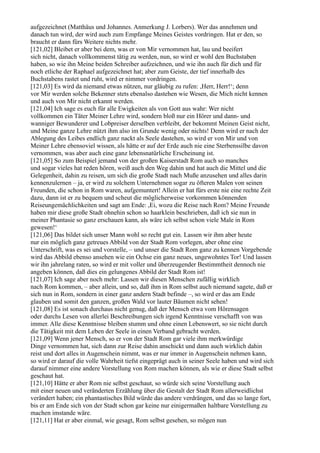 aufgezeichnet (Matthäus und Johannes. Anmerkung J. Lorbers). Wer das annehmen und
danach tun wird, der wird auch zum Empfange Meines Geistes vordringen. Hat er den, so
braucht er dann fürs Weitere nichts mehr.
[121,02] Bleibet er aber bei dem, was er von Mir vernommen hat, lau und beeifert
sich nicht, danach vollkommenst tätig zu werden, nun, so wird er wohl den Buchstaben
haben, so wie ihn Meine beiden Schreiber aufzeichnen, und wie ihn auch für dich und für
noch etliche der Raphael aufgezeichnet hat; aber zum Geiste, der tief innerhalb des
Buchstabens rastet und ruht, wird er nimmer vordringen.
[121,03] Es wird da niemand etwas nützen, nur gläubig zu rufen: ,Herr, Herr!‘; denn
vor Mir werden solche Bekenner stets ebenalso dastehen wie Wesen, die Mich nicht kennen
und auch von Mir nicht erkannt werden.
[121,04] Ich sage es euch für alle Ewigkeiten als von Gott aus wahr: Wer nicht
vollkommen ein Täter Meiner Lehre wird, sondern bloß nur ein Hörer und dann- und
wanniger Bewunderer und Lobpreiser derselben verbleibt, der bekommt Meinen Geist nicht,
und Meine ganze Lehre nützt ihm also im Grunde wenig oder nichts! Denn wird er nach der
Ablegung des Leibes endlich ganz nackt als Seele dastehen, so wird er von Mir und von
Meiner Lehre ebensoviel wissen, als hätte er auf der Erde auch nie eine Sterbenssilbe davon
vernommen, was aber auch eine ganz lebensnatürliche Erscheinung ist.
[121,05] So zum Beispiel jemand von der großen Kaiserstadt Rom auch so manches
und sogar vieles hat reden hören, weiß auch den Weg dahin und hat auch die Mittel und die
Gelegenheit, dahin zu reisen, um sich die große Stadt nach Muße anzusehen und alles darin
kennenzulernen – ja, er wird zu solchem Unternehmen sogar zu öfteren Malen von seinen
Freunden, die schon in Rom waren, aufgemuntert! Allein er hat fürs erste nie eine rechte Zeit
dazu, dann ist er zu bequem und scheut die möglicherweise vorkommen könnenden
Reiseungemächlichkeiten und sagt am Ende: ,Ei, wozu die Reise nach Rom? Meine Freunde
haben mir diese große Stadt ohnehin schon so haarklein beschrieben, daß ich sie nun in
meiner Phantasie so ganz erschauen kann, als wäre ich selbst schon viele Male in Rom
gewesen!‘
[121,06] Das bildet sich unser Mann wohl so recht gut ein. Lassen wir ihm aber heute
nur ein möglich ganz getreues Abbild von der Stadt Rom vorlegen, aber ohne eine
Unterschrift, was es sei und vorstelle, – und unser die Stadt Rom ganz zu kennen Vorgebende
wird das Abbild ebenso ansehen wie ein Ochse ein ganz neues, ungewohntes Tor! Und lassen
wir ihn jahrelang raten, so wird er mit voller und überzeugender Bestimmtheit dennoch nie
angeben können, daß dies ein gelungenes Abbild der Stadt Rom ist!
[121,07] Ich sage aber noch mehr: Lassen wir diesen Menschen zufällig wirklich
nach Rom kommen, – aber allein, und so, daß ihm in Rom selbst auch niemand sagete, daß er
sich nun in Rom, sondern in einer ganz andern Stadt befinde –, so wird er das am Ende
glauben und somit den ganzen, großen Wald vor lauter Bäumen nicht sehen!
[121,08] Es ist sonach durchaus nicht genug, daß der Mensch etwa vom Hörensagen
oder durchs Lesen von allerlei Beschreibungen sich irgend Kenntnisse verschafft von was
immer. Alle diese Kenntnisse bleiben stumm und ohne einen Lebenswert, so sie nicht durch
die Tätigkeit mit dem Leben der Seele in einen Verband gebracht werden.
[121,09] Wenn jener Mensch, so er von der Stadt Rom gar viele ihm merkwürdige
Dinge vernommen hat, sich dann zur Reise dahin anschickt und dann auch wirklich dahin
reist und dort alles in Augenschein nimmt, was er nur immer in Augenschein nehmen kann,
so wird er darauf die volle Wahrheit tiefst eingeprägt auch in seiner Seele haben und wird sich
darauf nimmer eine andere Vorstellung von Rom machen können, als wie er diese Stadt selbst
geschaut hat.
[121,10] Hätte er aber Rom nie selbst geschaut, so würde sich seine Vorstellung auch
mit einer neuen und veränderten Erzählung über die Gestalt der Stadt Rom allerweidlichst
verändert haben; ein phantastisches Bild würde das andere verdrängen, und das so lange fort,
bis er am Ende sich von der Stadt schon gar keine nur einigermaßen haltbare Vorstellung zu
machen imstande wäre.
[121,11] Hat er aber einmal, wie gesagt, Rom selbst gesehen, so mögen nun
 