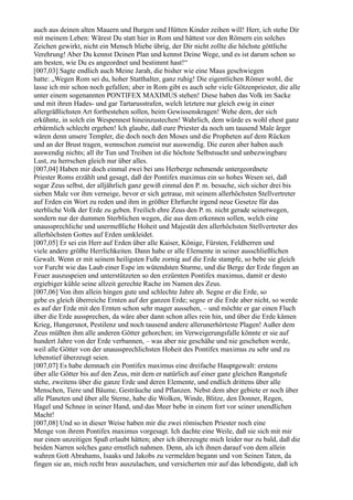 auch aus deinen alten Mauern und Burgen und Hütten Kinder zeihen will! Herr, ich stehe Dir
mit meinem Leben: Wärest Du statt hier in Rom und hättest vor den Römern ein solches
Zeichen gewirkt, nicht ein Mensch bliebe übrig, der Dir nicht zollte die höchste göttliche
Verehrung! Aber Du kennst Deinen Plan und kennst Deine Wege, und es ist darum schon so
am besten, wie Du es angeordnet und bestimmt hast!“
[007,03] Sagte endlich auch Meine Jarah, die bisher wie eine Maus geschwiegen
hatte: „Wegen Rom sei du, hoher Statthalter, ganz ruhig! Die eigentlichen Römer wohl, die
lasse ich mir schon noch gefallen; aber in Rom gibt es auch sehr viele Götzenpriester, die alle
unter einem sogenannten PONTIFEX MAXIMUS stehen! Diese haben das Volk im Sacke
und mit ihren Hades- und gar Tartarusstrafen, welch letztere nur gleich ewig in einer
allergräßlichsten Art fortbestehen sollen, beim Gewissenskragen! Wehe dem, der sich
erkühnte, in solch ein Wespennest hineinzustechen! Wahrlich, dem würde es wohl ehest ganz
erbärmlich schlecht ergehen! Ich glaube, daß eure Priester da noch um tausend Male ärger
wären denn unsere Templer, die doch noch den Moses und die Propheten auf dem Rücken
und an der Brust tragen, wennschon zumeist nur auswendig. Die euren aber haben auch
auswendig nichts; all ihr Tun und Treiben ist die höchste Selbstsucht und unbezwingbare
Lust, zu herrschen gleich nur über alles.
[007,04] Haben mir doch einmal zwei bei uns Herberge nehmende untergeordnete
Priester Roms erzählt und gesagt, daß der Pontifex maximus ein so hohes Wesen sei, daß
sogar Zeus selbst, der alljährlich ganz gewiß einmal den P. m. besuche, sich sicher drei bis
sieben Male vor ihm verneige, bevor er sich getraue, mit seinem allerhöchsten Stellvertreter
auf Erden ein Wort zu reden und ihm in größter Ehrfurcht irgend neue Gesetze für das
sterbliche Volk der Erde zu geben. Freilich ehre Zeus den P. m. nicht gerade seinetwegen,
sondern nur der dummen Sterblichen wegen, die aus dem erkennen sollen, welch eine
unaussprechliche und unermeßliche Hoheit und Majestät den allerhöchsten Stellvertreter des
allerhöchsten Gottes auf Erden umkleidet.
[007,05] Er sei ein Herr auf Erden über alle Kaiser, Könige, Fürsten, Feldherren und
viele andere größte Herrlichkeiten. Dann habe er alle Elemente in seiner ausschließlichen
Gewalt. Wenn er mit seinem heiligsten Fuße zornig auf die Erde stampfe, so bebe sie gleich
vor Furcht wie das Laub einer Espe im wütendsten Sturme, und die Berge der Erde fingen an
Feuer auszuspeien und unterstützeten so den erzürnten Pontifex maximus, damit er desto
ergiebiger kühle seine allzeit gerechte Rache im Namen des Zeus.
[007,06] Von ihm allein hingen gute und schlechte Jahre ab. Segne er die Erde, so
gebe es gleich überreiche Ernten auf der ganzen Erde; segne er die Erde aber nicht, so werde
es auf der Erde mit den Ernten schon sehr mager aussehen, – und möchte er gar einen Fluch
über die Erde aussprechen, da wäre aber dann schon alles rein hin, und über die Erde kämen
Krieg, Hungersnot, Pestilenz und noch tausend andere allerunerhörteste Plagen! Außer dem
Zeus müßten ihm alle anderen Götter gehorchen; im Verweigerungsfalle könnte er sie auf
hundert Jahre von der Erde verbannen, – was aber nie geschähe und nie geschehen werde,
weil alle Götter von der unaussprechlichsten Hoheit des Pontifex maximus zu sehr und zu
lebenstief überzeugt seien.
[007,07] Es habe demnach ein Pontifex maximus eine dreifache Hauptgewalt: erstens
über alle Götter bis auf den Zeus, mit dem er natürlich auf einer ganz gleichen Rangstufe
stehe, zweitens über die ganze Erde und deren Elemente, und endlich drittens über alle
Menschen, Tiere und Bäume, Gesträuche und Pflanzen. Nebst dem aber gebiete er noch über
alle Planeten und über alle Sterne, habe die Wolken, Winde, Blitze, den Donner, Regen,
Hagel und Schnee in seiner Hand, und das Meer bebe in einem fort vor seiner unendlichen
Macht!
[007,08] Und so in dieser Weise haben mir die zwei römischen Priester noch eine
Menge von ihrem Pontifex maximus vorgesagt. Ich dachte eine Weile, daß sie sich mit mir
nur einen unzeitigen Spaß erlaubt hätten; aber ich überzeugte mich leider nur zu bald, daß die
beiden Narren solches ganz ernstlich nahmen. Denn, als ich ihnen darauf von dem allein
wahren Gott Abrahams, Isaaks und Jakobs zu vermelden begann und von Seinen Taten, da
fingen sie an, mich recht brav auszulachen, und versicherten mir auf das lebendigste, daß ich
 