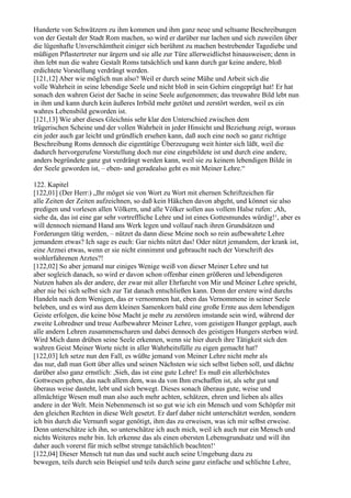 Hunderte von Schwätzern zu ihm kommen und ihm ganz neue und seltsame Beschreibungen
von der Gestalt der Stadt Rom machen, so wird er darüber nur lachen und sich zuweilen über
die lügenhafte Unverschämtheit einiger sich berühmt zu machen bestrebender Tagediebe und
müßigen Pflastertreter nur ärgern und sie alle zur Türe allerweidlichst hinausweisen; denn in
ihm lebt nun die wahre Gestalt Roms tatsächlich und kann durch gar keine andere, bloß
erdichtete Vorstellung verdrängt werden.
[121,12] Aber wie möglich nun also? Weil er durch seine Mühe und Arbeit sich die
volle Wahrheit in seine lebendige Seele und nicht bloß in sein Gehirn eingeprägt hat! Er hat
sonach den wahren Geist der Sache in seine Seele aufgenommen; das treuwahre Bild lebt nun
in ihm und kann durch kein äußeres Irrbild mehr getötet und zerstört werden, weil es ein
wahres Lebensbild geworden ist.
[121,13] Wie aber dieses Gleichnis sehr klar den Unterschied zwischen dem
trügerischen Scheine und der vollen Wahrheit in jeder Hinsicht und Beziehung zeigt, woraus
ein jeder auch gar leicht und gründlich ersehen kann, daß auch eine noch so ganz richtige
Beschreibung Roms dennoch die eigentätige Überzeugung weit hinter sich läßt, weil die
dadurch hervorgerufene Vorstellung doch nur eine eingebildete ist und durch eine andere,
anders begründete ganz gut verdrängt werden kann, weil sie zu keinem lebendigen Bilde in
der Seele geworden ist, – eben- und geradealso geht es mit Meiner Lehre.“

122. Kapitel
[122,01] (Der Herr:) „Ihr möget sie von Wort zu Wort mit ehernen Schriftzeichen für
alle Zeiten der Zeiten aufzeichnen, so daß kein Häkchen davon abgeht, und könnet sie also
predigen und vorlesen allen Völkern, und alle Völker sollen aus vollem Halse rufen: ,Ah,
siehe da, das ist eine gar sehr vortreffliche Lehre und ist eines Gottesmundes würdig!‘, aber es
will dennoch niemand Hand ans Werk legen und vollauf nach ihren Grundsätzen und
Forderungen tätig werden, – nützet da dann diese Meine noch so rein aufbewahrte Lehre
jemandem etwas? Ich sage es euch: Gar nichts nützt das! Oder nützt jemandem, der krank ist,
eine Arznei etwas, wenn er sie nicht einnimmt und gebraucht nach der Vorschrift des
wohlerfahrenen Arztes?!
[122,02] So aber jemand nur einiges Wenige weiß von dieser Meiner Lehre und tut
aber sogleich danach, so wird er davon schon offenbar einen größeren und lebendigeren
Nutzen haben als der andere, der zwar mit aller Ehrfurcht von Mir und Meiner Lehre spricht,
aber nie bei sich selbst sich zur Tat danach entschließen kann. Denn der erstere wird durchs
Handeln nach dem Wenigen, das er vernommen hat, eben das Vernommene in seiner Seele
beleben, und es wird aus dem kleinen Samenkorn bald eine große Ernte aus dem lebendigen
Geiste erfolgen, die keine böse Macht je mehr zu zerstören imstande sein wird, während der
zweite Lobredner und treue Aufbewahrer Meiner Lehre, vom geistigen Hunger geplagt, auch
alle andern Lehren zusammenscharen und dabei dennoch des geistigen Hungers sterben wird.
Wird Mich dann drüben seine Seele erkennen, wenn sie hier durch ihre Tätigkeit sich den
wahren Geist Meiner Worte nicht in aller Wahrheitsfülle zu eigen gemacht hat?
[122,03] Ich setze nun den Fall, es wüßte jemand von Meiner Lehre nicht mehr als
das nur, daß man Gott über alles und seinen Nächsten wie sich selbst lieben soll, und dächte
darüber also ganz ernstlich: ,Sieh, das ist eine gute Lehre! Es muß ein allerhöchstes
Gottwesen geben, das nach allem dem, was da von Ihm erschaffen ist, als sehr gut und
überaus weise dasteht, lebt und sich bewegt. Dieses sonach überaus gute, weise und
allmächtige Wesen muß man also auch mehr achten, schätzen, ehren und lieben als alles
andere in der Welt. Mein Nebenmensch ist so gut wie ich ein Mensch und vom Schöpfer mit
den gleichen Rechten in diese Welt gesetzt. Er darf daher nicht unterschätzt werden, sondern
ich bin durch die Vernunft sogar genötigt, ihm das zu erweisen, was ich mir selbst erweise.
Denn unterschätze ich ihn, so unterschätze ich auch mich, weil ich auch nur ein Mensch und
nichts Weiteres mehr bin. Ich erkenne das als einen obersten Lebensgrundsatz und will ihn
daher auch vorerst für mich selbst strenge tatsächlich beachten!‘
[122,04] Dieser Mensch tut nun das und sucht auch seine Umgebung dazu zu
bewegen, teils durch sein Beispiel und teils durch seine ganz einfache und schlichte Lehre,
 