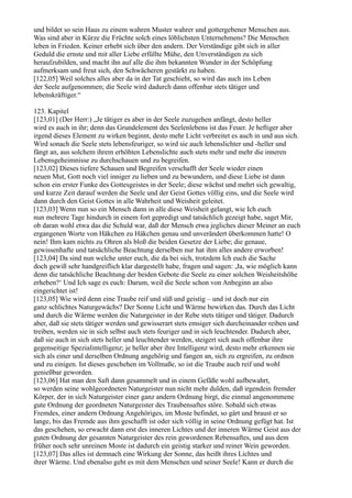 und bildet so sein Haus zu einem wahren Muster wahrer und gottergebener Menschen aus.
Was sind aber in Kürze die Früchte solch eines löblichsten Unternehmens? Die Menschen
leben in Frieden. Keiner erhebt sich über den andern. Der Verständige gibt sich in aller
Geduld die ernste und mit aller Liebe erfüllte Mühe, den Unverständigen zu sich
heraufzubilden, und macht ihn auf alle die ihm bekannten Wunder in der Schöpfung
aufmerksam und freut sich, den Schwächeren gestärkt zu haben.
[122,05] Weil solches alles aber da in der Tat geschieht, so wird das auch ins Leben
der Seele aufgenommen; die Seele wird dadurch dann offenbar stets tätiger und
lebenskräftiger.“

123. Kapitel
[123,01] (Der Herr:) „Je tätiger es aber in der Seele zuzugehen anfängt, desto heller
wird es auch in ihr; denn das Grundelement des Seelenlebens ist das Feuer. Je heftiger aber
irgend dieses Element zu wirken beginnt, desto mehr Licht verbreitet es auch in und aus sich.
Wird sonach die Seele stets lebensfeuriger, so wird sie auch lebenslichter und -heller und
fängt an, aus solchem ihrem erhöhten Lebenslichte auch stets mehr und mehr die inneren
Lebensgeheimnisse zu durchschauen und zu begreifen.
[123,02] Dieses tiefere Schauen und Begreifen verschafft der Seele wieder einen
neuen Mut, Gott noch viel inniger zu lieben und zu bewundern, und diese Liebe ist dann
schon ein erster Funke des Gottesgeistes in der Seele; diese wächst und mehrt sich gewaltig,
und kurze Zeit darauf werden die Seele und der Geist Gottes völlig eins, und die Seele wird
dann durch den Geist Gottes in alle Wahrheit und Weisheit geleitet.
[123,03] Wenn nun so ein Mensch dann in alle diese Weisheit gelangt, wie Ich euch
nun mehrere Tage hindurch in einem fort gepredigt und tatsächlich gezeigt habe, saget Mir,
ob daran wohl etwa das die Schuld war, daß der Mensch etwa jegliches dieser Meiner an euch
ergangenen Worte von Häkchen zu Häkchen genau und unverändert überkommen hatte! O
nein! Ihm kam nichts zu Ohren als bloß die beiden Gesetze der Liebe; die genaue,
gewissenhafte und tatsächliche Beachtung derselben nur hat ihm alles andere erworben!
[123,04] Da sind nun welche unter euch, die da bei sich, trotzdem Ich euch die Sache
doch gewiß sehr handgreiflich klar dargestellt habe, fragen und sagen: ,Ja, wie möglich kann
denn die tatsächliche Beachtung der beiden Gebote die Seele zu einer solchen Weisheitshöhe
erheben?‘ Und Ich sage es euch: Darum, weil die Seele schon von Anbeginn an also
eingerichtet ist!
[123,05] Wie wird denn eine Traube reif und süß und geistig – und ist doch nur ein
ganz schlichtes Naturgewächs? Der Sonne Licht und Wärme bewirken das. Durch das Licht
und durch die Wärme werden die Naturgeister in der Rebe stets tätiger und tätiger. Dadurch
aber, daß sie stets tätiger werden und gewisserart stets emsiger sich durcheinander reiben und
treiben, werden sie in sich selbst auch stets feuriger und in sich leuchtender. Dadurch aber,
daß sie auch in sich stets heller und leuchtender werden, steigert sich auch offenbar ihre
gegenseitige Spezialintelligenz; je heller aber ihre Intelligenz wird, desto mehr erkennen sie
sich als einer und derselben Ordnung angehörig und fangen an, sich zu ergreifen, zu ordnen
und zu einigen. Ist dieses geschehen im Vollmaße, so ist die Traube auch reif und wohl
genießbar geworden.
[123,06] Hat man den Saft dann gesammelt und in einem Gefäße wohl aufbewahrt,
so werden seine wohlgeordneten Naturgeister nun nicht mehr dulden, daß irgendein fremder
Körper, der in sich Naturgeister einer ganz andern Ordnung birgt, die einmal angenommene
gute Ordnung der geordneten Naturgeister des Traubensaftes störe. Sobald sich etwas
Fremdes, einer andern Ordnung Angehöriges, im Moste befindet, so gärt und braust er so
lange, bis das Fremde aus ihm geschafft ist oder sich völlig in seine Ordnung gefügt hat. Ist
das geschehen, so erwacht dann erst des inneren Lichtes und der inneren Wärme Geist aus der
guten Ordnung der gesamten Naturgeister des rein gewordenen Rebensaftes, und aus dem
früher noch sehr unreinen Moste ist dadurch ein geistig starker und reiner Wein geworden.
[123,07] Das alles ist demnach eine Wirkung der Sonne, das heißt ihres Lichtes und
ihrer Wärme. Und ebenalso geht es mit dem Menschen und seiner Seele! Kann er durch die
 