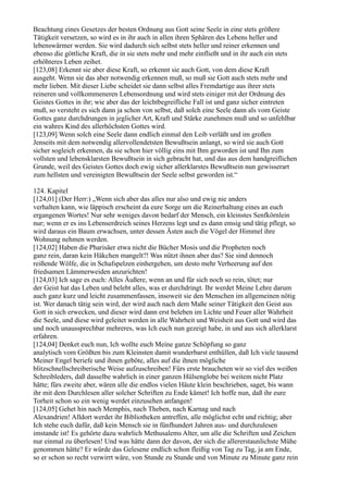 Beachtung eines Gesetzes der besten Ordnung aus Gott seine Seele in eine stets größere
Tätigkeit versetzen, so wird es in ihr auch in allen ihren Sphären des Lebens heller und
lebenswärmer werden. Sie wird dadurch sich selbst stets heller und reiner erkennen und
ebenso die göttliche Kraft, die in sie stets mehr und mehr einfließt und in ihr auch ein stets
erhöhteres Leben zeihet.
[123,08] Erkennt sie aber diese Kraft, so erkennt sie auch Gott, von dem diese Kraft
ausgeht. Wenn sie das aber notwendig erkennen muß, so muß sie Gott auch stets mehr und
mehr lieben. Mit dieser Liebe scheidet sie dann selbst alles Fremdartige aus ihrer stets
reineren und vollkommeneren Lebensordnung und wird stets einiger mit der Ordnung des
Geistes Gottes in ihr; wie aber das der leichtbegreifliche Fall ist und ganz sicher eintreten
muß, so versteht es sich dann ja schon von selbst, daß solch eine Seele dann als vom Geiste
Gottes ganz durchdrungen in jeglicher Art, Kraft und Stärke zunehmen muß und so unfehlbar
ein wahres Kind des allerhöchsten Gottes wird.
[123,09] Wenn solch eine Seele dann endlich einmal den Leib verläßt und im großen
Jenseits mit dem notwendig allervollendetsten Bewußtsein anlangt, so wird sie auch Gott
sicher sogleich erkennen, da sie schon hier völlig eins mit Ihm geworden ist und Ihn zum
vollsten und lebensklarsten Bewußtsein in sich gebracht hat, und das aus dem handgreiflichen
Grunde, weil des Geistes Gottes doch ewig sicher allerklarstes Bewußtsein nun gewisserart
zum hellsten und vereinigten Bewußtsein der Seele selbst geworden ist.“

124. Kapitel
[124,01] (Der Herr:) „Wenn sich aber das alles nur also und ewig nie anders
verhalten kann, wie läppisch erscheint da eure Sorge um die Reinerhaltung eines an euch
ergangenen Wortes! Nur sehr weniges davon bedarf der Mensch, ein kleinstes Senfkörnlein
nur; wenn er es ins Lebenserdreich seines Herzens legt und es dann emsig und tätig pflegt, so
wird daraus ein Baum erwachsen, unter dessen Ästen auch die Vögel der Himmel ihre
Wohnung nehmen werden.
[124,02] Haben die Pharisäer etwa nicht die Bücher Mosis und die Propheten noch
ganz rein, daran kein Häkchen mangelt?! Was nützt ihnen aber das? Sie sind dennoch
reißende Wölfe, die in Schafspelzen einhergehen, um desto mehr Verheerung auf den
friedsamen Lämmerweiden anzurichten!
[124,03] Ich sage es euch: Alles Äußere, wenn an und für sich noch so rein, tötet; nur
der Geist hat das Leben und belebt alles, was er durchdringt. Ihr werdet Meine Lehre darum
auch ganz kurz und leicht zusammenfassen, insoweit sie den Menschen im allgemeinen nötig
ist. Wer danach tätig sein wird, der wird auch nach dem Maße seiner Tätigkeit den Geist aus
Gott in sich erwecken, und dieser wird dann erst beleben im Lichte und Feuer aller Wahrheit
die Seele, und diese wird geleitet werden in alle Wahrheit und Weisheit aus Gott und wird das
und noch unaussprechbar mehreres, was Ich euch nun gezeigt habe, in und aus sich allerklarst
erfahren.
[124,04] Denket euch nun, Ich wollte euch Meine ganze Schöpfung so ganz
analytisch vom Größten bis zum Kleinsten damit wunderbarst enthüllen, daß Ich viele tausend
Meiner Engel beriefe und ihnen geböte, alles auf die ihnen mögliche
blitzschnellschreiberische Weise aufzuschreiben! Fürs erste braucheten wir so viel des weißen
Schreibleders, daß dasselbe wahrlich in einer ganzen Hülsenglobe bei weitem nicht Platz
hätte; fürs zweite aber, wären alle die endlos vielen Häute klein beschrieben, saget, bis wann
ihr mit dem Durchlesen aller solcher Schriften zu Ende kämet! Ich hoffe nun, daß ihr eure
Torheit schon so ein wenig werdet einzusehen anfangen!
[124,05] Gehet hin nach Memphis, nach Theben, nach Karnag und nach
Alexandrien! Alldort werdet ihr Bibliotheken antreffen, alle möglichst echt und richtig; aber
Ich stehe euch dafür, daß kein Mensch sie in fünfhundert Jahren aus- und durchzulesen
imstande ist! Es gehörte dazu wahrlich Methusalems Alter, um alle die Schriften und Zeichen
nur einmal zu überlesen! Und was hätte dann der davon, der sich die allererstaunlichste Mühe
genommen hätte? Er würde das Gelesene endlich schon fleißig von Tag zu Tag, ja am Ende,
so er schon so recht verwirrt wäre, von Stunde zu Stunde und von Minute zu Minute ganz rein
 