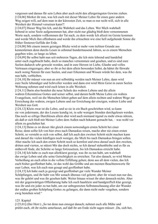 vergessen und daraus für sein Leben aber auch nicht den allergeringsten Gewinn ziehen.
[124,06] Merket ihr nun, was Ich euch mit dieser Meiner Lehre für einen ganz andern
Weg zeigen will, auf dem man in der kürzesten Zeit, so man es nur recht will, sich in alle
Weisheit der Himmel versetzen kann?!
[124,07] Dieser Weg bin Ich, und die Wahrheit und das Leben. Wer Mich wahrhaft
liebend in seine Seele aufgenommen hat, aber nicht nur gläubig bloß dem vernommenen
Worte nach, sondern vollkommen der Tat nach, zu dem werde Ich allzeit im Geiste kommen
und werde Mich ihm offenbaren und werde ihn erleuchten wie eine hell aufgehende Sonne die
früher finsteren Gefilde der Erde.
[124,08] Mit einem innern geistigen Blicke wird er mehr vom tiefsten Grunde aus
kennenlernen denn durchs Lesen in zehnmal hunderttausend Jahren, so es einem Menschen
gegeben wäre, so lange zu leben.
[124,09] Ihr selbst habt nun seit mehreren Tagen, die Ich stets lehrend und handelnd
unter euch zugebracht habe, doch so manches vernommen und gesehen, und es sind eure
Seelen dadurch sehr geweckt worden, und in eure Herzen ist Liebe, Glaube und volles
Vertrauen eingezogen; aber so ihr es bei dem allein bewenden ließet, da hättet ihr fürwahr
noch wenig Nutzen für eure Seelen, und euer Erkennen und Wissen würde bei dem, was ihr
nun habt, verbleiben.
[124,10] Ihr müsset von nun an erst selbsttätig werden nach Meiner Lehre, dann wird
eure Seele lebendiger und lichtvoller werden und dann erst wird Mein Geist in euren Seelen
Wohnung nehmen und wird euch leiten in alle Weisheit.
[124,11] Darin also bestehet die neue Schule des wahren Lebens und die allein
wahren Erkenntnisse Gottes und seiner selbst, und darum heißt Meine Lehre ein wahres
Evangelium, weil sie die Menschen lehret gehen auf dem allein rechten und wahren Wege zur
Erreichung des wahren, ewigen Lebens und zur Erreichung der einzigen, wahren Liebe und
Weisheit aus Gott.
[124,12] Klein zwar ist die Lehre, und so sie in ein Buch geschrieben wird, so kann
sie von jedermann, der des Lesens kundig ist, in sehr wenigen Stunden durchgelesen werden.
Das noch so eifrige Durchlesen allein aber wird auch niemand irgend zu mehr etwas nützen,
als daß er sich bloß mit Meiner Lehre dem Außen nach bekannt gemacht hat, – was wohl vor
allem zu geschehen hat.
[124,13] Denn es ist dieser Akt gleich einem notwendigen ersten Schritt bei einer
Reise; denn sollte Ich von hier etwa nach Damaskus reisen, mache aber nie einen ersten
Schritt, so versteht es sich von selbst, daß Ich auch den zweiten Schritt nicht machen kann
und darauf die vielen künftigen noch weniger, die Mich bis nach Damaskus bringen sollen.
Aber mache Ich auch den ersten Schritt noch so kernfest und etwa darauf auch den zweiten,
dritten und vierten, so nützet Mir das doch nichts, so Ich darauf stehenbleibe und es für zu
mühevoll finde, die Schritte so lange fortzusetzen, bis Ich Damaskus erreicht habe.
[124,14] Ich habe es euch nun allerklarst gezeigt, was ihr zu tun habt, um wahrhaft
das ewige Leben und alle seine Gerechtigkeit zu erreichen. Tut also danach, so wird Meine
Verheißung an euch allen in die vollste Erfüllung gehen; denn aus all dem vielen, das Ich
euch bisher geoffenbart habe, ist das wohl das Größte und am meisten Beachtenswerte für
euer Leben, was Ich euch nun gesagt und geoffenbart habe.
[124,15] Ich habe euch ja gezeigt und geoffenbart gar viele Wunder Meiner
Schöpfungen, und ihr habt von Mir sonach überaus viel gelernt; aber ihr wisset nun nur das,
was ihr gehört und was ihr gesehen habt. Weiter hinaus wisset ihr aber dennoch nichts. Aber
mit der gegenwärtigen Offenbarung habe Ich euch haarklein und handgreiflich klar gezeigt,
was ihr und ein jeder zu tun habt, um zur unbegrenzten Selbstanschauung aller der Wunder
der endlos großen Schöpfung Gottes zu gelangen, die dann nicht mehr vergehen, sondern
ewig bestehen wird.“

125. Kapitel
[125,01] (Der Herr:) „So tut denn nun emsigst danach; nehmet euch alle Mühe und
prüfet euch, ob ihr nichts unterlasset, auf daß ihr am Ende nicht sagen müsset: ,Da, sieh her,
 