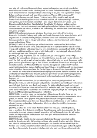 nun habe ich volle zehn bis zwanzig Jahre hindurch alles getan, was mir die neue Lehre
vorschrieb, und dennoch stehe ich stets gleich auf einem und demselben Flecke, verspüre
noch immer nichts von einer besonderen Erleuchtung in mir, und vom sogenannten ewigen
Leben empfinde ich auch noch ganz blutwenig in mir! Woran fehlt es denn noch?‘
[125,02] Ich aber sage zu euch darum: Prüfet euch sorgfältig, ob nicht noch irgend
starke weltliche Vorteilsgedanken euer Herz beschleichen, ob nicht zeitweiliger Hochmut,
eine gewisse, zu überspannte Sparsamkeit – eine jüngste Schwester des Geizes –, die
Ehrsucht, richterlicher Sinn, Rechthabelust, fleischlicher Wollustsinn und dergleichen
mehreres euer Herz und somit auch eure Seele gefangenhalten! Solange das bei dem einen
oder dem andern der Fall ist, wird er zu der Verheißung, das heißt zu ihrer vollen Erfüllung an
ihm, nicht gelangen.
[125,03] Denn betrachtet nur den Most und den reinen, geistvollen Wein in einem
Fasse oder Schlauche! Solange sich grobe und fremde Bestandteile im Moste befinden, wird
er gären und zu keiner Reinheit gelangen, sind aber diese samt und sämtlich einmal
hinausgeschafft, so wird es ruhiger und ruhiger im Fasse, der Most klärt sich und wird zum
reinen, vollgeistigen Weine.
[125,04] Es wird oft so manchem gar nicht vieles fehlen von der vollen Besitznahme
des Gottesreiches in seiner Seele, und dennoch wird er es nicht einnehmen, weil er sich zu
wenig prüft und nicht acht darauf hat, was etwa noch Irdisches an seiner Seele klebt. Wird er
sich aber sorgfältiger prüfen, so wird er bald finden, daß er entweder noch sehr empfindlich
ist und ihn gar bald eine Kleinigkeit beleidigt.
[125,05] ,Ja‘, sagt da jemand, ,soll ein Mensch denn gar kein Ehrgefühl haben?‘ O ja,
sage Ich, der Mensch kann allerdings ein Ehrgefühl haben, aber das muß von der edelsten Art
sein! Hat dich irgendein noch schwachgeistiger Mensch beleidigt, so werde ihm darum nicht
gram, sondern gehe hin und sage zu ihm: ,Freund, mich kannst du mit nichts beleidigen; denn
ich liebe dich und alle Menschen! Die mir fluchen, die segne ich, und die mir Übles tun,
denen tue ich nach allen meinen Kräften nur Gutes! Aber es ist nicht fein, daß ein Mensch den
andern beleidigt; darum unterlasse das für die Folge zu deinem höchst eigenen Heile! Denn
du könntest bei deiner stets wachsenden Beleidigungssucht einmal an einen kommen, der dir
die Sache sehr übelnähme und dir dann große und gewiß sehr unliebsame Ungelegenheiten
bereiten könnte, und du müßtest es dann nur dir selbst zuschreiben, daß dir Unangenehmes
begegnet ist!‘
[125,06] Werdet ihr mit einem, der euch beleidigt hat, ohne den geringsten Groll im
Herzen also reden, so habt ihr das edle und göttliche Ehrgefühl in eurem Herzen vollkommen
gerechtfertigt. Sowie ihr aber darob noch so eine Art kleinen Grolles in euch merket und
werdet auf den Menschen bitter und unfreundlich, so ist das noch eine Folge eines kleinen, in
eurer Seele verborgenen Hochmutes, der allein noch lange gut genügt, die Vereinigung eurer
Seelen mit Meinem Lichtgeiste in euch zu verhindern.
[125,07] Oder es spricht einen von euch mehrere Male ein und derselbe Arme um ein
namhafteres Almosen an. Ihr habet es wohl und könntet dem Armen noch tausendmal soviel
geben, als ihr ihm schon gegeben habt; aber es berührt euch seine gewisserartige
Unverschämtheit bitter, und ihr weiset ihm die Tür mit dem Bedeuten, er solle nicht so
oftmals kommen und denken, daß man ihm allzeit, so oft es ihm einfällt, ein Almosen
verabreichen wird!
[125,08] Ja sehet, das ist für einen Weltmenschen wohl eine ganz vernünftige Rede,
und es geschieht dem Bettler so eine kleine Zurechtweisung recht; aber derjenige, der dem
Armen also begegnet, ist dennoch noch lange nicht reif zu Meinem Reiche, der Ich Meine
Sonne alle Tage aufgehen und scheinen lasse über gute und böse Menschen und zum
Frommen aller Kreatur.
[125,09] Derselbe Strahl, der die vergoldeten Paläste der Könige verherrlicht und in
der Rebe den edelsten aller Säfte reinigt, reift und sehr versüßt, leuchtet auch über Pfützen
und Kloaken und ärgert sich nicht an dem Gequake der Frösche und an dem Gezirpe der
Grillen. Eine solche Zurückhaltsamkeit hat hinter sich noch etwas Karges, und die Kargheit
und die zu ökonomische Sparsamkeit ist eben nicht sehr weit vom Geize entfernt und trübt
 